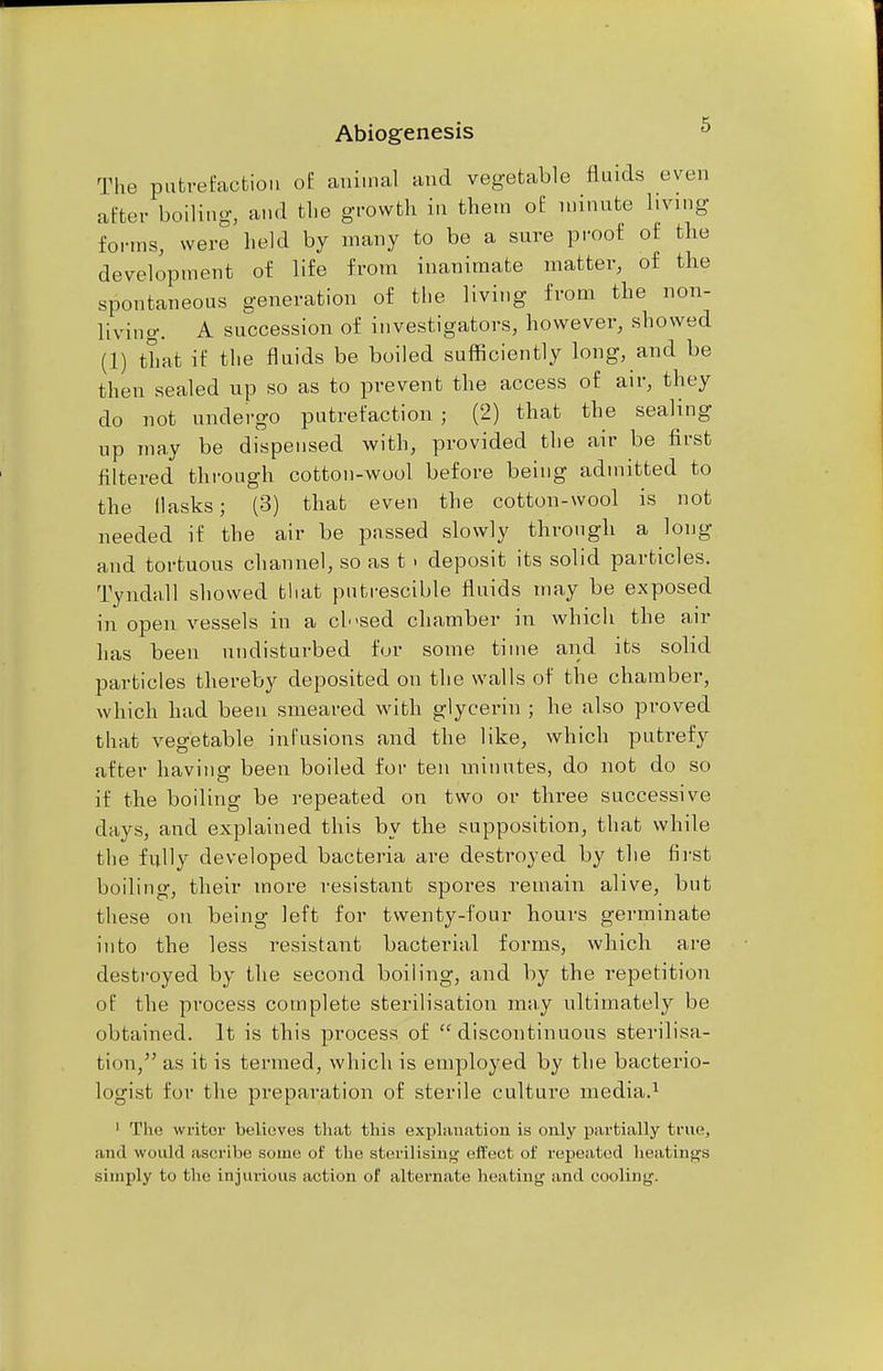 Abiogenesis b The putrefaction of animal and vegetable fluids even after boiling, and the growth in them of minute living forms, were held by many to be a sure proof of the development of life from inanimate matter, of the spontaneous generation of the living from the non- living. A succession of investigators, however, showed (1) that if the fluids be boiled sufficiently long, and be then sealed up so as to prevent the access of air, they do not undergo putrefaction ; (2) that the sealing up may be dispensed with, provided the air be first filtered through cotton-wool before being admitted to the Masks; (3) that even the cotton-wool is not needed if the air be passed slowly through a long and tortuous channel, so as t > deposit its solid particles. Tyndall showed that putrescible fluids may be exposed in open vessels in a ch-sed chamber in which the air has been undisturbed for some time and its solid particles thereby deposited on the walls of the chamber, which had been smeared with glycerin ; he also proved that vegetable infusions and the like, which putrefy after having been boiled for ten minutes, do not do so if the boiling be repeated on two or three successive days, and explained this by the supposition, that while the fully developed bacteria are destroyed by the first boiling, their more resistant spores remain alive, but these on being left for twenty-four hours germinate into the less resistant bacterial forms, which are destroyed by the second boiling, and by the repetition of the process complete sterilisation may ultimately be obtained. It is this process of  discontinuous sterilisa- tion, as it is termed, which is employed by the bacterio- logist for the preparation of sterile culture media.1 1 The writer believes that this explanation is only partially true, ami would ascribe some of the sterilising effect of repeated heatings simply to the injurious action of alternate heating and cooling.