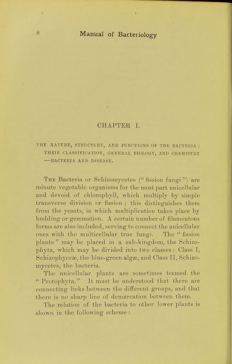 CHAPTER I. THE NATURE, STRUCTURE, AND FUNCTIONS OF THE BACTEKIA : THEIR CLASSIFICATION, GENE UAL BIOLOGY, AND CHEMISTRY BACTERIA AND DISK ASK. The Bacteria or Schizotnycetes (fission fungi) are minute vegetable organisms for the most part unicellular and devoid of chlorophyll, which multiply by simple transverse division or fission ; this distinguishes them from the yeasts, in which multiplication takes place by budding or gemmation. A certain number of filamentous forms are also included, serving to connect the unicellular ones with the multicellular true fungi. The  fission plants  may be placed in a sub-kingdom, the Schizo- phyta, which may be divided into two classes : Class I, Schizophycea?, the blue-green alga?, and Class II, Schizo- mycetes, the bacteria. The unicellular plants are sometimes termed the  Protophyta. It must be understood that there are connecting links between the different groups, and that there is no sharp line of demarcation between them. The relation of the bacteria to other lower plants is shown in the following scheme :