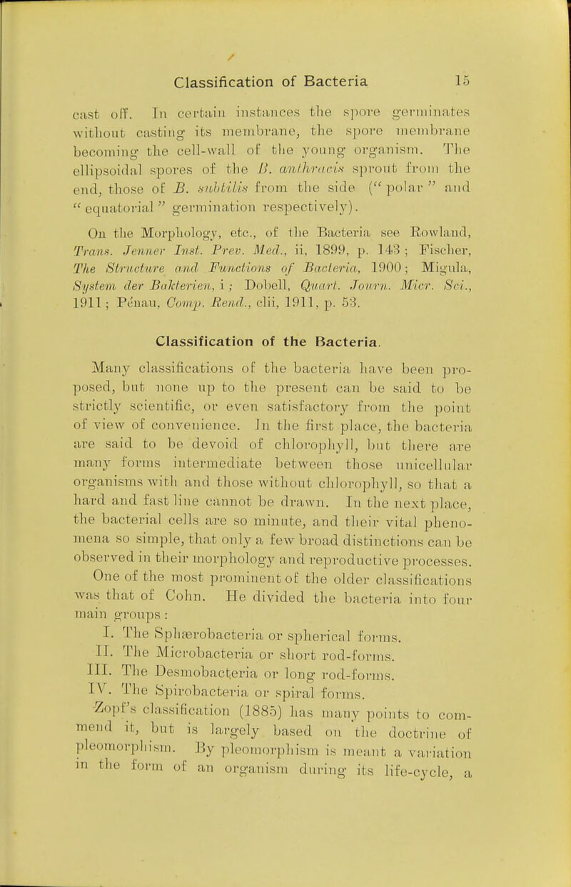 cast off. In certain instances the spore germinates without casting its membrane, the spore membrane becoming- the cell-wall of the young organism. The ellipsoidal spores of the l>. anthraci? sprout from the end, those of B. subtilis from the side (polar and  equatoi-ial  germination respectively). On the Morphology, etc., of the Bacteria see Rowland, Tnnix. Jenner Inst. Prev. Med., ii, 1899, p. 143 ; Fischer, The Structure and Functions of Bacteria, 1900; Migula, System der Bakterien, i ; Dobell, Quart. Journ. Micr. Sci., 1911; Penau, Gomp. Rend., clii, 1911, p. 53. Classification of the Bacteria. Many classifications of the bacteria have been pro- posed, but none up to the present can be said to be strictly scientific, or even satisfactory from the point of view of convenience. In tlie first place, the bacteria are said to bo devoid of chlorophyll, but there are many forms intermediate between those unicellular organisms with and those without chlorophyll, so that a hard and fast line cannot be drawn. In the next place, the bacterial cells are so minute, and their vital pheno- mena so simple, that only a few broad distinctions can be observed in their morphology and reproductive processes. One of the most prominent of the older classifications was that of Cohn. He divided the bacteria into four main groups : I. The SpliEerobacteria or spherical forms. II. The Microbacteria or short rod-forms. III. The Desmobactjeria or long rod-forms. IV. The Spirobacteria or spiral forms. -Zopfs classification (1885) has many points to com- mend it, but is largely based on 'the doctrine of Isomorphism. By pleomorphism is meant a, variation m the form of an organism during its life-cycle, a