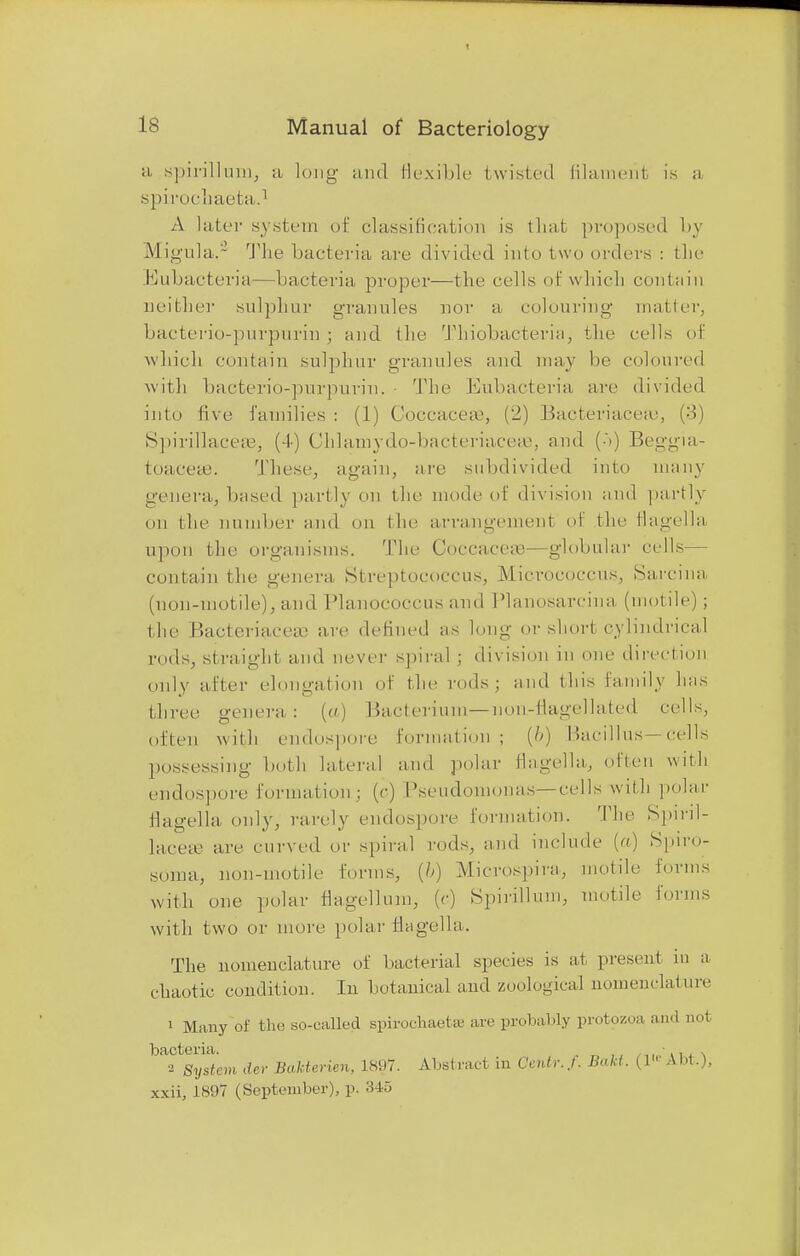 a spirillum, a long and flexible bwisted filament is a spirochaeta.1 A Iater system of classification is tliat proposed by M igula.L The bacteria are divided into two orders : the Eubacteria—bacteria proper—the cells of w hich contain neither sulphur granules nor a colouring mailer, bacterio-purpurin ; and the Thiobacteria, the cells of which contain sulphur grannies and may be coloured with bacterio-purpurin. ■ The Eubacteria are divided into five families : (1) Coccaceas, (2) Bacteriaceaj, (:>) SpiriHaceas, (4) Chlarnydo-bacteriaceaa, and (■'•) Beggia- toaceas. These, again, are .subdivided into many genera, based partly on the mode of division and partly on the number and on the arrangement of the Ilagella. upon the organisms. The Coccaceaa—globular cells— contain the genera Streptococcus, Micrococcus, Sarcina (non-motile), and Planococcus and Planosarcina (motile) ; the Bacteriaceaa are defined as long or short cylindrical rods, straight and never spiral ; division in one direction only after elongation of the rods; and this family has three genera.: (a) Bacterium—-non-flagellated cells, often with endospore formation; {b) Bacillus—cells possessing both lateral and polar Ilagella, often with endospore formationj (c) Pseudomonas—cells with polar Ilagella only, rarely endospore formation. The Spiril- lacece are curved or spiral rods, and include (a) Spiro- soma, non-motile forms, (&) Microspira, motile forms with one polar Magellan), (c) Spirillum, motile forms with two or more polar Ilagella. The nomenclature of bacterial species is at present m a chaotic condition. In botanical and zoological nomenclature 1 Many of the so-called spirochaetse arc probably protozoa and not bacteria. , •., . 2 System tier Bakterien, 1897. Abstract in Centr.f. Bakt. (1 1 A hi.). xxii, 1897 (September), p. 3 to