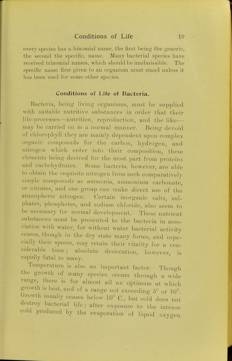 Conditions of Life 11) every species has a binomial name, the first being the genei'ic, the second the specific, name. Many bacterial species have received trinomial names, which should be inadmissible. The specific name first given to an organism must stand unless it has been used for some other species. Conditions of Life of Bacteria. Bacteria, being living organisms, must be supplied with suitable nutritive substances in order that their life-processes—nutrition, reproduction, and the like— may be carried on in a normal manner. Being- devoid of chlorophyll they are mainly dependent upon complex organic compounds for the carbon, hydrogen, and nitrogen which cider into I heir composition, these elements being derived for the most part from proteins and carbohydrates. Some bacteria, however, are able to obtain the requisite nitrogen from such comparatively simple compounds as ammonia, ammonium carbonate, or nitrates, and one group can make direct use of the atmospheric nitrogen. Certain inorganic salts, sul- phates, phosphates, and sodium chloride, also seem to be necessary for normal development. These nutrient substances must be presented to the bacteria in asso- ciation with water, for without water bacterial activity ceases, though in the dry state many forms, and espe- cially their spores, may retain their vitality for a con- siderable time; absolute desiccation, however, is rapidly fatal to many. Temperature is also an important factor. Though the growth of many species occurs through a wide ■■auge there is for almost all an optimum at which growth .s best, and of a range not exceeding 5° or 10° growth usually censes below 10° C, but cold does not ' ,'mv b/cterial m'; after expos,,,,, to the ,.ilc.se cold produced by the evaporation of liquid oxygen