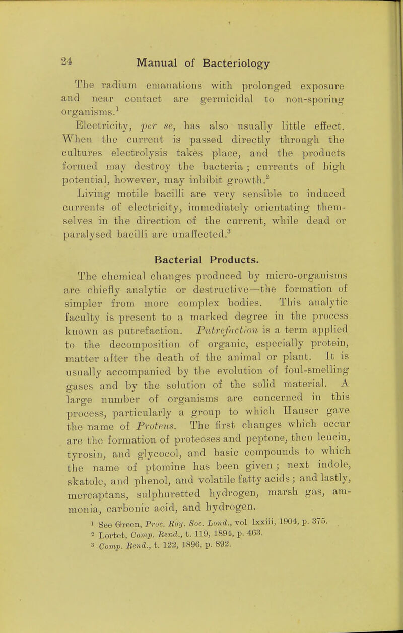 The radium emanations with prolonged exposure and near contact are germicidal to non-sporing organisms.1 Electricity, per se, lias also usually little effect. When the current is passed directly through the cultures electrolysis takes place, and the products formed may destroy the bacteria ; currents of high potential, however, may inhibit growth.2 Living motile bacilli are very sensible to induced currents of electricity, immediately orientating them- selves in the direction of the current, while dead or paralysed bacilli are unaffected.3 Bacterial Products. The chemical changes produced by micro-organisms are chiefly analytic or destructive—the formation of simpler from more complex bodies. This analytic faculty is present to a marked degree in the process known as putrefaction. Putrefaction, is a term applied to the decomposition of organic, especially protein, matter after the death of the animal or plant. It is usually accompanied by the evolution of foul-smelling gases and by the solution of the solid material. A large number of organisms are concerned in this process, particularly a group to which Hauser gave the name of Proteus. The first changes which occur are the formation of proteoses and peptone, then leucin, tyrosin, and glycocol, and basic compounds to which the name of ptomine has been given ; next indole, skatole, and phenol, and volatile fatty acids ; and lastly, mercaptans, sulphuretted hydrogen, marsh gas, am- monia, carbonic acid, and hydrogen. 1 See Green, Proc. Boy. Soc. Lond., vol lxxiii, 1904, p. 375. 2 Lortet, Comp. Bend., t. 119, 1894, p. 403. » Comp. Bend., t. 122, 1890, p. 892.