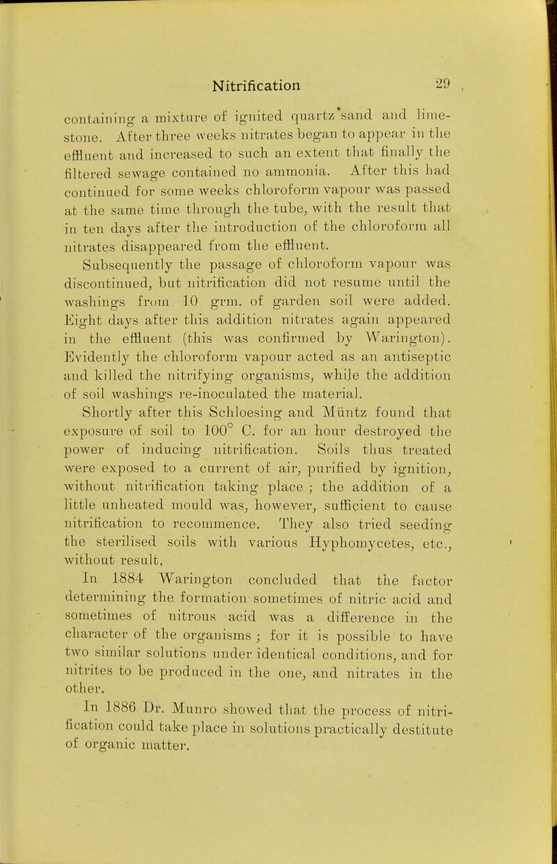 containing a mixture of ignited quartz'sand and lime- stone. After three weeks nitrates began to appear in the effluent and increased to such an extent that finally the filtered sewage contained no ammonia. After this had continued for some weeks chloroform vapour was passed at the same time through the tube, with the result that in ten days after the introduction of the chloroform all nitrates disappeared from the effluent. Subsequently the passage of chloroform vapour was discontinued, but nitrification did not resume until the washings from 10 grm. of garden soil were added. Eight days after this addition nitrates again appeared in the effluent (this was confirmed by Warington). Evidently the chloroform vapour acted as an antiseptic and killed the nitrifying organisms, while the addition of soil washings re-inoculated the material. Shortly after this Schloesing and Miintz found that exposure of soil to 100° C. for an hour destroyed the power of inducing nitrification. Soils thus treated were exposed to a current of air, purified by ignition, without nitrification taking place ; the addition of a little unheated mould was, however, sufficient to cause nitrification to recommence. They also tried seeding the sterilised soils with various Hyphomycetes, etc., without result, In 1884 Warington concluded that the factor determining the formation sometimes of nitric acid and sometimes of nitrous acid was a difference in the character of the organisms ; for it is possible to have two similar solutions under identical conditions, and for nitrites to be produced in the one, and nitrates in the other. In 1886 Dr. Munro showed that the process of nitri- fication could take place in solutions practically destitute of organic matter.