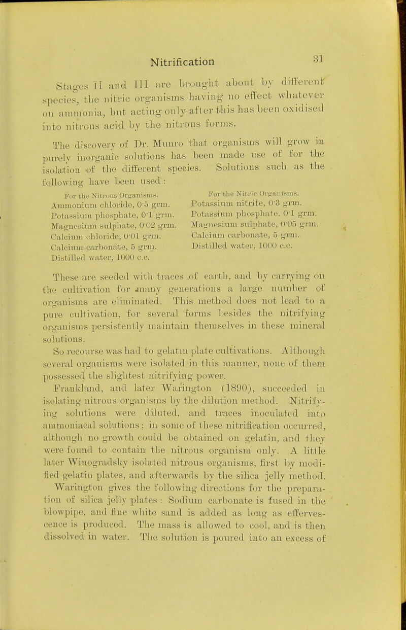 Stages ii and II] are brought about by different species, the nitric organisms having no effect whatever on ammonia, but acting- only after this lias been oxidised into nitrous acid by the nitrous forms. The discovery of Dr. Minim thai organisms will grow in purely inorganic solutions lias been made use of for the isolation of the different species. Solutions such as the following have been used : For the Nitrous Organisms. For tlie Nitric Organisms. Ammonium chloride, Oo -Tin. Potassium nitrite, 03 grm. Potassium phosphate, 01 grin. Potassium phosphate. 01] grm. Magnesium sulphate, 0-02 grm. Magnesium sulphate, trOo grm. Calcium chloride, U'01 grin. Calcium carbonate, 5 grm. Calcium carbonate, 5 grm. Distilled water, 1000 C.Q. Distilled water, 1000 c.c. These are seeded with traces of earth, and by carrying on the cultivation for .many generations a large number of organisms are eliminated. This method does not lead to a pure cultivation, for several forms besides the nitrifying organisms persistently maintain themselves in these mineral solutions. So recourse was had to gelatin plate cultivations. Although several organisms were isolated in this manner, none of them possessed the slightest: nitrifying power. Pranhland, and later Wariugton (18(.t(M, succeeded in isolating nitrous organisms by the dilution method. Nitrify- ing solutions were diluted, and traces inoculated into ammoniacal solutions; in some of these nitrification occurred, although no growth could be obtained On gelatin, ami they were found to contain the nitrous organism only. A little, later Winogradsty isolated nitrous organisms, first by modi- fied gelatin plates, and afterwards by the silica jelly method. Warington gives the following directions for the prepara- tion of silica, jelly plates: Sodium carbonate is fused iu the blowpipe, and line white sand is added as long as efferves- cence is produced. The mass is allowed to cool, and is then dissolved in water. The solution is poured into an excess of