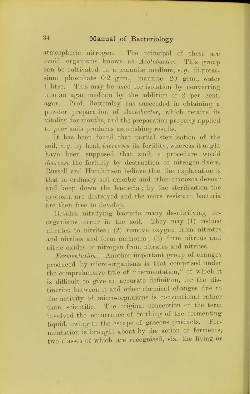 atmospheric niti'ogen. The principal of these are ovoid organisms known as Azotobacter. This group can be cultivated in a mannite medium, e. g. di-potas- sium phosphate 0*2 grm., mannite 20 grm., water 1 litre. This may be used for isolation by converting into an agar medium by the addition of 2 per cent, agar. Prof. Bottomley has succeeded in obtaining a powder preparation of Azotobacter, which retains its vitality for months, and the preparation properly applied to poor soils produces astonishing results. It has been found that partial sterilisation of the soil, e. g. by heat, increases its fertility, whereas it might have been supposed that such a procedure would decrease the fertility by destruction of nitrogen-fixers. Russell and Hutchinson believe that the explanation is that in ordinary soil amoebae and other protozoa devour and keep down the bacteria; by the sterilisation the protozoa are destroyed and the more resistant bacteria arc then free to develop. Besides nitrifying bacteria many de-nitrifying or- organisms occur in the soil. They may (1) reduce nitrates to nitrites; (2) remove oxygen from nitrates and nitrites and form ammonia; (3) form nitrous and nitric oxides or nitrogen from nitrates and nitrites. Fermentation.—Another important group of changes produced by micro-organisms is that comprised under the comprehensive title of  fermentation/' of which it is difficult to give an accurate definition, for the dis- tinction between it and other chemical changes due to the activity of micro-organisms is conventional rather than scientific. The original conception of the term involved the occurrence of frothing of the fermenting liquid, owing to the escape of gaseous products. Fer- mentation is brought about by the action of ferments, two classes of which are recognised, viz. the living or
