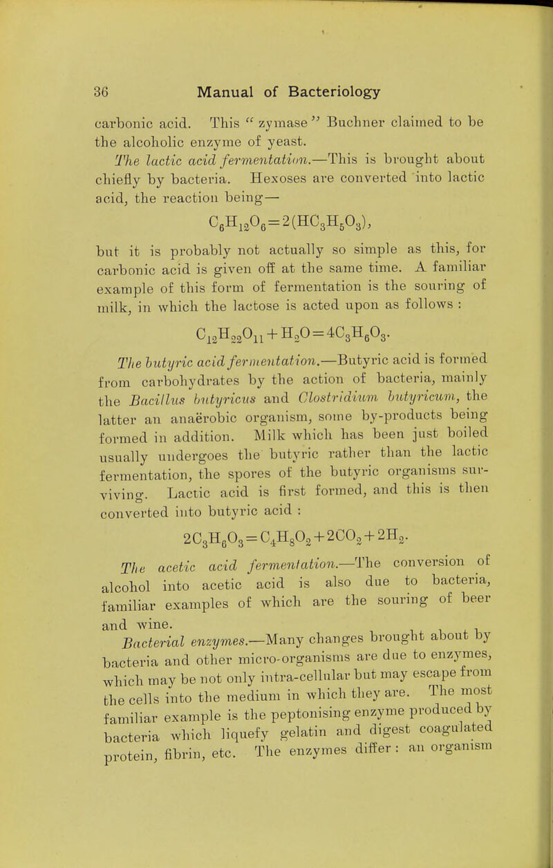 carbonic acid. This  zymase  Buchner claimed to be the alcoholic enzyme of yeast. The lactic acid fermentation.—This is brought about chiefly by bacteria. Hexoses are converted into lactic acid, the reaction being— C6H1206=2(HC3H503), but it is probably not actually so simple as this, for carbonic acid is given off at the same time. A familiar example of this form of fermentation is the souring of milk, in which the lactose is acted upon as follows : C12H22On + H20 = 4C3H603. The butyric acid fermentation.—Butyric acid is formed from carbohydrates by the action of bacteria, mainly the Bacillus butyricus and Clostridium butyricum, the latter an anaerobic organism, some by-products being formed in addition. Milk which has been just boiled usually undergoes the butyric rather than the lactic fermentation, the spores of the butyric organisms sur- viving. Lactic acid is first formed, and this is then converted into butyric acid : 2C3H603 = C4H802 + 2C02 + 2H2. The acetic acid fermentation.—The conversion of alcohol into acetic acid is also due to bacteria, familiar examples of which are the souring of beer and wine. Bacterial enzymes.—Many changes brought about by bacteria and other micro-organisms are due to enzymes, which may be not only intra-cellular but may escape from the cells into the medium in which they are. The most familiar example is the peptonising enzyme produced by bacteria which liquefy gelatin and digest coagulated protein, fibrin, etc. The enzymes differ : an organism