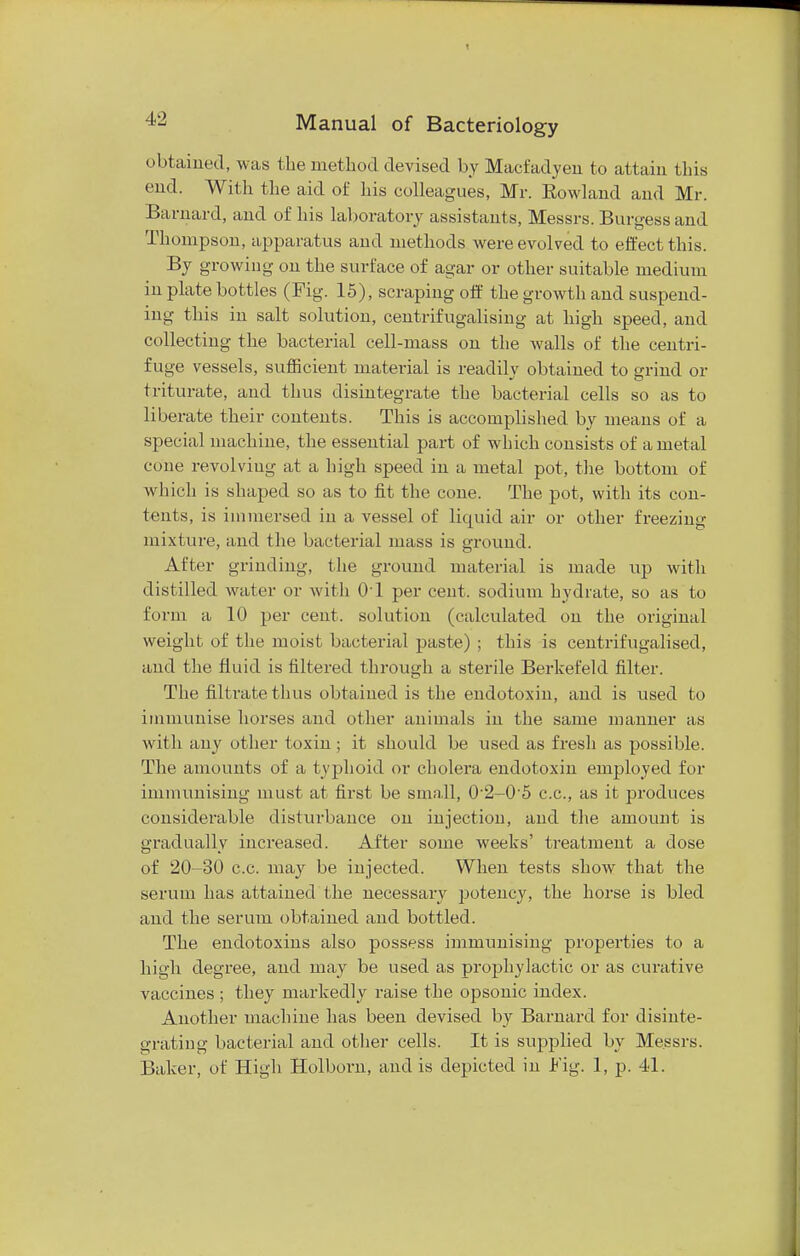 obtained, was the method devised by Macfadyeii to attain this end. With the aid of his colleagues, Mr. Kowland and Mr. Barnard, and of his laboratory assistants, Messrs. Burgess and Thompson, apparatus and methods were evolved to effect this. By growing on the surface of agar or other suitable medium in plate bottles (Fig. 15), scraping off the growth and suspend- ing this in salt solution, centrifugalising at high speed, and collecting the bacterial cell-mass on the walls of the centri- fuge vessels, sufficient material is readily obtained to grind or triturate, and thus disintegrate the bacterial cells so as to liberate their contents. This is accomplished by means of a special machine, the essential part of which consists of a metal cone revolving at a high speed in a metal pot, the bottom of which is shaped so as to fit the cone. The pot, with its con- tents, is immersed in a vessel of liquid air or other freezing mixture, and the bacterial mass is ground. After grinding, the ground material is made up with distilled water or with 01 per cent, sodium hydrate, so as to form a 10 per cent, solution (calculated on the original weight of the moist bacterial paste) ; this is centrifugalised, and the fluid is filtered through a sterile Berkefeld filter. The filtrate thus obtained is the endotoxin, and is used to immunise horses and other animals in the same manner as with any other toxin; it should be used as fresh as possible. The amounts of a typhoid or cholera endotoxin employed for immunising must at first be small, 0'2-0'5 c.c, as it produces considerable disturbance on injection, and the amount is gradually increased. After some weeks' treatment a dose of 20-30 c.c. may be injected. When tests show that the serum has attained the necessary potency, the horse is bled and the serum obtained and bottled. The endotoxins also possess immunising properties to a high degree, and may be used as prophylactic or as curative vaccines ; they markedly raise the opsonic index. Another machine has been devised by Barnard for disinte- grating bacterial and other cells. It is supplied by Messrs. Baker, of High Holborn, and is depicted in Fig. 1, p. 41.