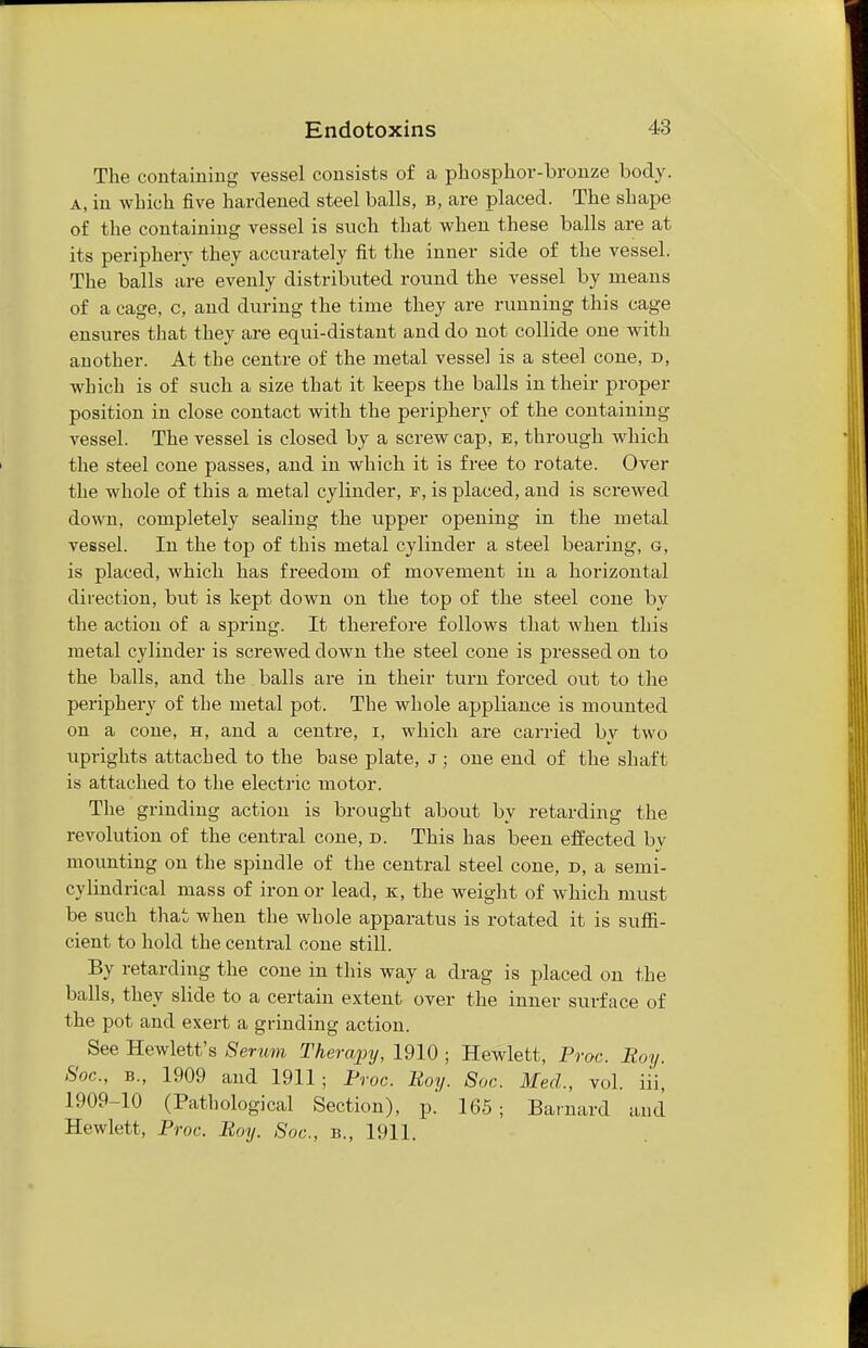 The containing vessel consists of a phosphor-bronze body. a, in which five hardened steel balls, b, are placed. The shape of the containing vessel is such that when these balls are at its periphery they accurately fit the inner side of the vessel. The balls are evenly distributed round the vessel by means of a cage, c, and during the time they are running this cage ensures that they are equi-distant and do not collide one with another. At the centre of the metal vessel is a steel cone, d, which is of such a size that it keeps the balls in their proper position in close contact with the periphery of the containing vessel. The vessel is closed by a screw cap, e, through which the steel cone passes, and in which it is free to rotate. Over the whole of this a metal cylinder, f, is placed, and is screwed down, completely sealing the upper opening in the metal vessel. In the top of this metal cylinder a steel bearing, g, is placed, which has freedom of movement in a horizontal direction, but is kept down on the top of the steel cone by the action of a spring. It therefore follows that when this metal cylinder is screwed down the steel cone is pressed on to the balls, and the balls are in their turn forced out to the periphery of the metal pot. The whole appliance is mounted on a cone, h, and a centre, i, which are carried by two uprights attached to the base plate, J ; one end of the shaft is attached to the electric motor. The grinding action is brought about by retarding the revolution of the central cone, d. This has been effected bv mounting on the spindle of the central steel cone, d, a semi- cylindrical mass of iron or lead, k, the weight of which must be such that when the whole apparatus is rotated it is suffi- cient to hold the central cone still. By retarding the cone in this way a drag is placed on the balls, they slide to a certain extent over the inner surface of the pot and exert a grinding action. See Hewlett's Serum Therapy, 1910 ; Hewlett, Proc. Boy. Soc, b., 1909 and 1911; Proc. Boy. Soc. Med., vol. iii, 1909-10 (Pathological Section), p.' 165; Barnard and Hewlett, Proc. Boy. Soc, b., 1911.