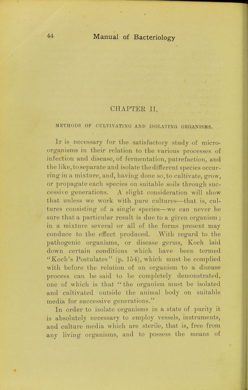 CHAPTER II. METHODS OF CULTIVATING AND ISOLATING ORGANISMS. It is necessary for the satisfactory study of micro- organisms in their relation to the various processes of infection and disease, of fermentation, putrefaction, and the like, to separate and isolate the different species occur- ring in a mixture, and, having done so,to cultivate, grow, or propagate each species on suitable soils thixmgh suc- cessive generations. A slight consideration will show that unless we work with pure cultures—that is, cul- tures consisting of a single species—we can never be sure that a particular result is due to a given organism ; in a mixture several or all of the forms present may conduce to the effect nrocluced. With regard to the pathogenic organisms, or disease germs, Koch laid down certain conditions which have been termed Koch's Postulates (p. 154), which must be complied with before the relation of an organism to a disease process can be said to be completely demonstrated, one of which is that  the organism must be isolated and cultivated outside the animal body on suitable media for successive generations/' In order to isolate organisms in a state of purity it is absolutely necessary to employ vessels, instruments, and culture media which are sterile, that is, free from any living organisms, and to possess the means of