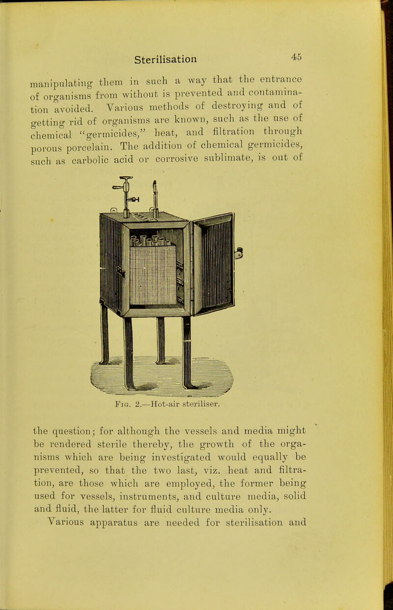 Sterilisation manipulating them in such a way that the entrance of organisms from without is prevented and contamina- tion avoided. Various methods of destroying and of netting rid of organisms are known, such as the use of chemical germicides, heat, and filtration through porous porcelain. The addition of chemical germicides, such as carbolic acid or corrosive sublimate, is out of Fig. 2.—Hot-air steriliser. the question; for although the vessels and media might be rendered sterile thereby, the growth of the orga- nisms which are being investigated would equally be prevented, so that the two last, viz. heat and filtra- tion, are those which are employed, the former being used for vessels, instruments, and culture media, solid and fluid, the latter for fluid culture media only. Various apparatus are needed for sterilisation and