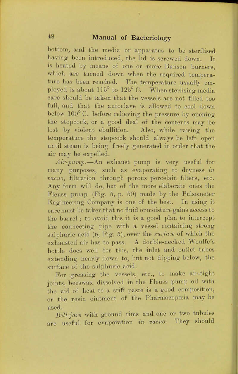 bottom, and the media or apparatus to be sterilised having- been introduced, the lid is screwed down. It is heated by means of one or more Bunsen burners, which are turned down when the required tempera- ture has been reached. The temperature usually em- ployed is about 115° to 125° C. When sterlising media care should be taken that the vessels are not filled too full, and that the autoclave is allowed to cool down below 100° C. before relieving the pressure by opening the stopcock, or a good deal of the contents may be lost by violent ebullition. Also, while raising the temperature the stopcock should always be left open until steam is being freely generated in order that the air may be expelled. Air-pump.—An exhaust pump is very useful for many purposes, such as evaporating to dryness in vacuo, filtration through porous porcelain filters, etc. Any form will do, but of the more elaborate ones the Fleuss pump (Fig. 5, p. 50) made by the Pulsometer Engineering Company is one of the best. In using it care must be taken that no fluid or moisture gains access to the barrel ; to avoid this it is a good plan to intercept the connecting pipe with a vessel containing strong sulphuric acid (d, Fig. 5), over the surface of which the exhausted air has to pass. A double-necked Woulfe's bottle does well for this, the inlet and outlet tubes extending nearly down to, but not dipping below, the surface of the sulphuric acid. For greasing the vessels, etc., to make air-tight joints, beeswax dissolved in the Fleuss pump oil with the aid of heat to a stiff paste is a good composition, or the resin ointment of the Pharmacopoeia may be used. Bell-jars with ground rims and one or two tubules are useful for evaporation in vacuo. They should