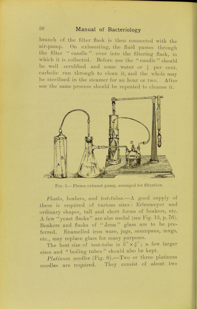 branch of the Biter flask is then connected with the air-pump. On exhausting, the fluid passes through the filter  candle  over into the filtering flask, in which it is collected. Before use the candle should be well scrubbed and some water or per cent, carbolic, run through to clean it, and the whole may be sterilised in the steamer for an hour or two. After use the same process should be repeated to cleanse it. Fig. 5.—Pleuss exhaust pump, arranged for filtration. Flask*, leakers, and test-tubes.—A good supply of these is required of various sizes : Erlenmeyer and ordinary shapes, tall and short forms of beakers, etc. A lew yeast flasks are also useful (see Fig. 13, p. 76). Beakers and flasks of Jena glass are to be pre- ferred. Enamelled iron ware, jugs, saucepans, mugs, etc., may replace glass for many purposes. The best size of test-tube is 5 x §■; a few larger sizes and boiling tubes should also be kept. Platinum needles (Fig. 6).—Two or three platinum needles are required. They consist of about two