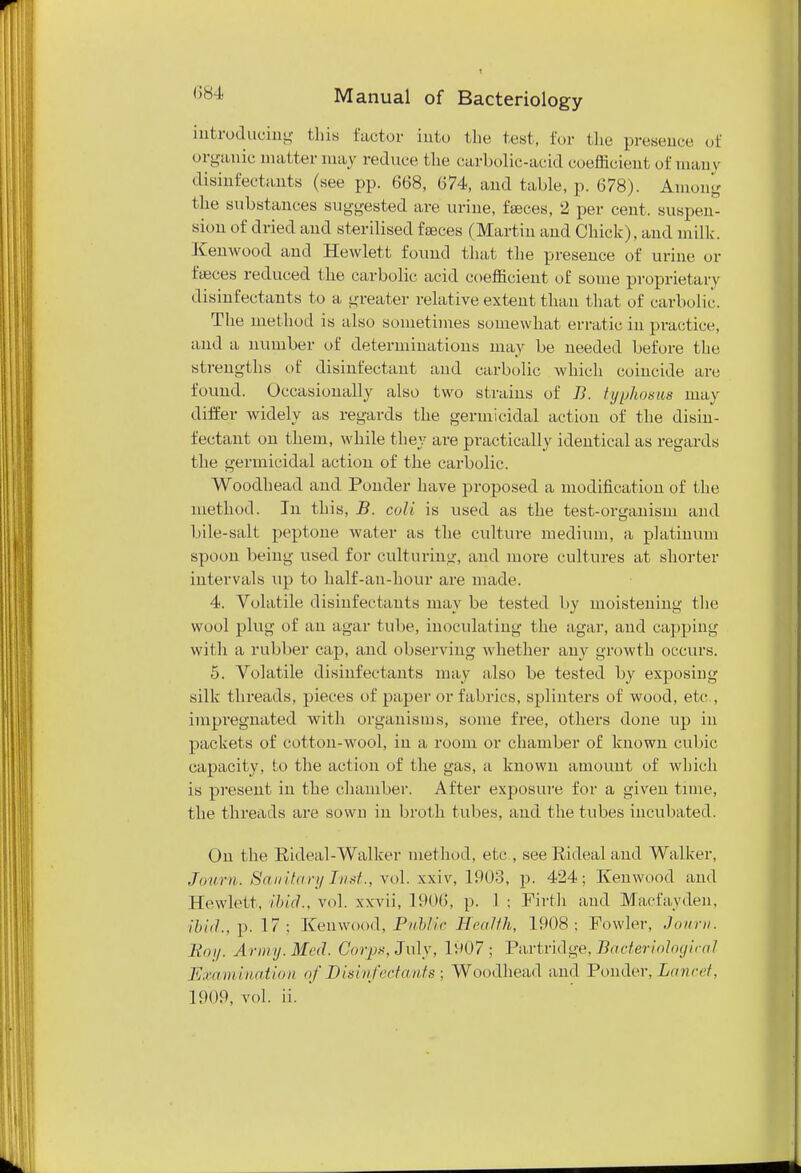 introducing this factor into the test, for the presence of organic matter may reduce the carbolic-acid coefficient of many disinfectants (see pp. 668, 674, and table, p. 678). Among the substances suggested are urine, feces, 2 per cent, suspen- sion of dried and sterilised feces (Martin and Chick), and milk. Kenwood and Hewlett found that the presence of urine or feces reduced the carbolic acid coefficient of some proprietary disinfectants to a greater relative extent than that of carbolic. The method is also sometimes somewhat erratic in practice, and a number of determinations may be needed before the strengths of disinfectant and carbolic which coincide are found. Occasionally also two strains of B. typhosus may differ widely as regards the germicidal action of the disin- fectant on them, while they are practically identical as regards the germicidal action of the carbolic. Woodhead and Ponder have proposed a modification of the method. In this, B. coli is used as the test-organism and bile-salt peptone water as the culture medium, a platinum spoon being used for culturing, and more cultures at shorter intervals up to half-an-hour are made. 4. Volatile disinfectants may be tested by moistening the wool plug of an agar tube, inoculating the agar, and capping with a rubber cap, and observing whether any growth occurs. 5. Volatile disinfectants may also be tested by exposing silk threads, pieces of paper or fabrics, splinters of wood, etc., impregnated with organisms, some free, others done up in packets of cotton-wool, in a room or chamber of known cubic capacity, to the action of the gas, a known amount of which is present in the chamber. After exposure for a given tune, the threads are sown in broth tubes, and the tubes incubated. On the Rideal-Walker method, etc., see Ri deal and Walker, Journ. Sanitary Inst., vol. xxiv, 1903, p. 424; Kenwood and Hewlett, ibid., vol. xxvii, 1906, p. 1 ; Firth and Macfavden, ibid., p. 17; Kenwood, Public Health, 1908; Fowler, Journ. Boy. Army. Med. Corps, July, 1907; Partridge, Bacteriological Examination of Disinfectants; Woodhead and Ponder, Lancet, 1909, vol. ii.