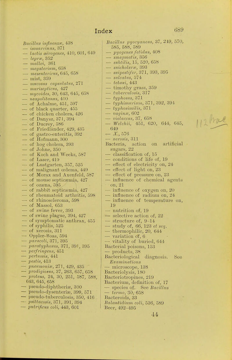 Bacillus infiuenzse, 138 — isosarcinus, 371 — lactis aerogenes, 410, 601, 649 — lepra', 352 — mallei, 361 — megaterium, 658 — mesentcricits, 615, 658 — mist, 359 — mucosas capsulatus, 271 — muriseptiais, 427 — mycoides, 30, 643, 645, 658 — neapolitanus, 410 — of Achaline, 451, 597 — of black quarter, 455 — of chicken cholera, 426 — of Danysz, 371, 394 — of Ducrey, 586 — of Friedliinder, 429, 435 — of gastro-enteritis, 392 — of Hof maun, 300 — of hog cholera, 393 — of Johne, 350 — of Koch and Weeks, 587 — of Laser, 410 — of Lustgarten, 357, 525 — of malignant cedema, 449 — of Morax and Axenfeld, 587 — of mouse septicEemia, 427 — of ozsena, 595 — of rabbit septicaemia, 427 — of rheumatoid arthritis, 598 — of rhinoscleroma, 598 — of Massol, 653 — of swine fever, 393 — of swine plague, 394, 427 — of symptomatic anthrax, 455 — of syphilis, 525 — of xerosis, 311 — Oppler-bSoas, 594 — paracoli, 37], 395 — paratyphosus, 371, 391, 395 — pcrfringens, 451 — pertussis, 441 — pestis, 413 — pneumonise, 271, 429, 435 — prodigiosus, 37, 263, 657, 658 — proteus, 24, 30, 251, 587, 588, 643, 645, 658 — pseudo-diphtherise, 300 — pseiido-dysenterise, 399, 571 — psexido-tuberculosis, 350, 416 — psittacosis, 371, 391, 394 — putrificiis coli, 443, 601 Bacillus pyocyaneus, 37, 219, 570, 585, 588, 589 — pyogenes fetidus, 408 — smeijmatis, 356 — sublilis, 15, 520, 658 — suicholerw, 393 — suipestifcr, 371, 393, 395 — sulcatus, 574 — tetani, 443 — timothy grass, 359 — tuberculosis, 317 — typhosus, 371 — typhi/murium, 37J, 392, 391 — typhosimilis, 371 — vagina1, 602 — violaccus, 37, 658 — Welchii, 451, 620, 644, 645, 649 — X, 576 — xerosis, 311 Bacteria, action on artificial sugars, 22 — classification of, 15 — conditions of life of, 19 — effect of electricity on, 24 — effect of light on, 23 — effect of pressure on, 23 — influence of chemical agents on, 21 — influence of oxygen on, 20 — influence of radium on, 24 — influence of temperature on, 19 — nutrition of, 19 — selective action of, 22 — structure of, 9-14 — study of, 66, 123 et suq. — thermophilic, 20, 644 — variation of, 6 — vitality of buried, 644 Bacterial poisons, 153 — products, 38 Bacteriological diagnosis. See Examinations — microscope, 138 Bacteriolysis, 180 Bacteriotropines, 219 Bacterium, definition of, 17 — species of. See Bacillus — termo, 30, 658 Bacteroids, 33 Balantidium coli, 536, 589 Beer, 492-495 44