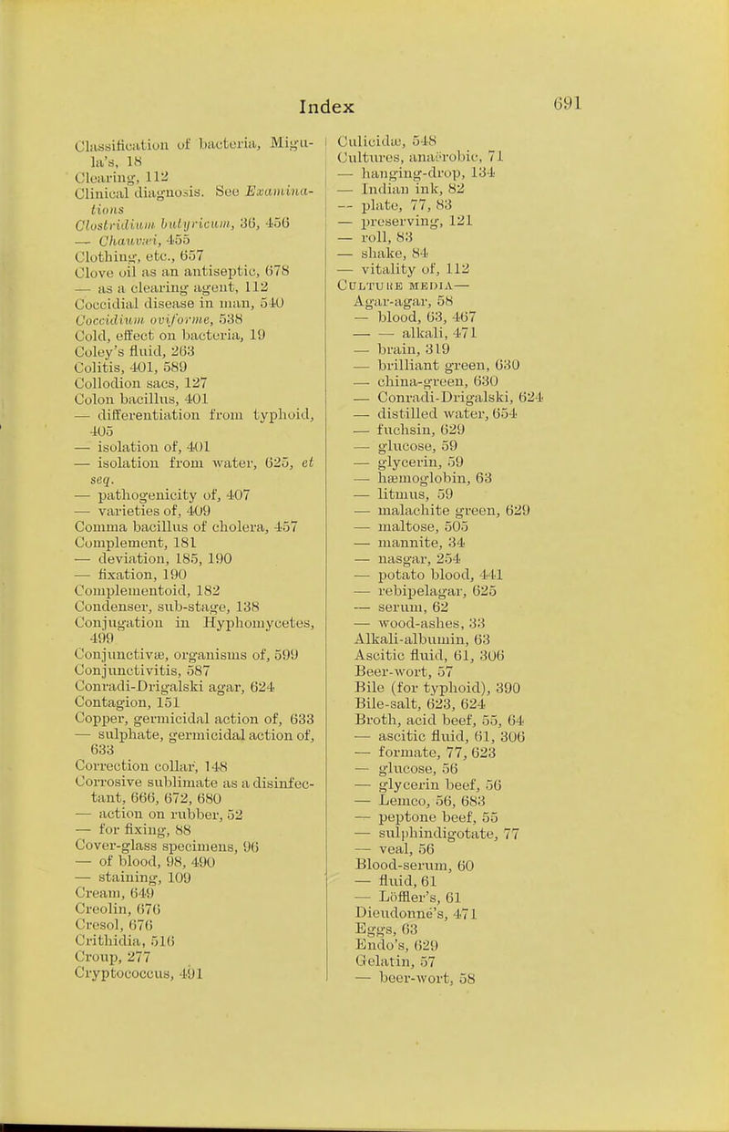 Classification of bacteria, Migu- la's, 18 Clearing, 112 Clinical diagnosis. See Examina- tions Clostridium butyricum, 36, 456 — Channri, 455 Clothing, etc., 657 _ Clove oil as an antiseptic, 678 — as a clearing agent, 112 Coccidial disease in man, 540 Co'ccidium oviforme, 538 Cold, effect on bacteria, 19 Coley's fluid, 263 Colitis, 401, 589 Collodion sacs, 127 Colon bacillus, 401 — differentiation from typhoid, 405 — isolation of, 401 — isolation from water, 625, ct seq. ■— pathogenicity of, 407 — varieties of, 409 Comma bacillus of cholera, 457 Complement, 181 — deviation, 185, 190 — fixation, 190 Compleinentoid, 182 Condenser, sub-stage, 13N Conjugation in Hyphomycetes, 499 Conjunctivae, organisms of, 599 Conjunctivitis, 587 Conradi-DrigalsM agar, 624 Contagion, 151 Copper, germicidal action of, 633 — sulphate, germicidal action of, 633 Correction collar, 148 Corrosive sublimate as a disinfec- tant, 666, 672, 680 — action on rubber, 52 — for fixing, 88 Cover-glass specimens, 96 — of blood, 98, 490 — staining, 109 ( iream, 649 Creolin, 676 Cresol, 676 Crithidia, 516 Croup, 277 Cryptococcus, 491 Culicidm, 548 Cultures, anaerobic, 71 — hanging-drop, 134 — Indian ink, 82 — plate, 77, 83 — preserving, 121 — roll, 83 — shake, 84 — vitality of, 112 CULTUUB MEDIA— Agar-agar, 58 — blood, 63, 467 — — alkali, 471 — brain, 319 — brilliant green, 630 —■ china-green, 630 — Conradi-Drigalski, 624 — distilled water, 654 — fuchsin, 629 — glucose, 59 — glycerin, 59 — haemoglobin, 63 — litmus, 59 — malachite green, 629 — maltose, 505 — mannite, 34 — nasgar, 254 — potato blood, 441 — rebipelagar, 625 — serum, 62 — wood-ashes, 33 Alkali-albumin, 63 Ascitic fluid, 61, 306 Beer-wort, 57 Bile (for typhoid), 390 Bile-salt, 623, 624 Broth, acid beef, 55, 64 — ascitic fluid, 61, 306 —■ formate, 77, 623 — glucose, 56 — glycerin beef, 56 — Lenico, 56, 683 — peptone beef, 55 — sulphindigotate, 77 — veal, 56 Blood-serum, 60 — fluid, 61 - Loffler's, 61 Dieudonne's, 471 Eggs, 61! Endo's, 629 Gelatin, 57 — beer-wort, 58