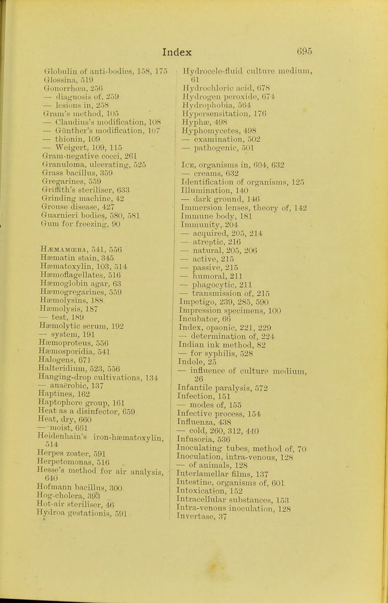 Globulin of anti-bodies, 158, 175 Glossina, 519 Gonorrhoea, 25(> — diagnosis of, — lesions in, 258 < i nun's met hod, 105 »Slaudius's modification, 108 — Giinther's modification, 107 — thionin, 109 — Weigert, 109, 115 Gram-negative cocci, 261 Granuloma, ulcerating, 525 Grass bacillus, 359 Gvegarincs, 559 Griffith's steriliser, Grinding machine, 42 Grouse disease, 427 Guarnieri bodies, 580, 581 Gum for freezing, 90 Hjemamosba, 541, 556 Hamiatin stain, 345 Hematoxylin, 103, 514 Hsemoflagellates, 516 Ha-moglobin agar, 63 Hsemogregarines, 559 Hemolysins, 188 Haemolysis, 1S7 — test, 1S9 Hemolytic serum, 192 — system, 191 Henioproteus, 556 Hemosporidia, 541 Halogens, 671 Halteridium, 523, 556 Hanging-drop cultivations, 13 I — anaerobic, 137 Haptines, 162 Haptophore gronp, 161 Heat as a disinfector, 659 Heat, dry, 660 — moist, 6(il Keidenhain's iron-ha-matoxylin, 514 Herpes zoster, 591 Herpetomonas, 516 Hesse's method for air analysis 640 Hofmann bacillus, 300 Hog-cholera, 39$ Hot-air steriliser, 46 Hyd roa gestation is, 59] 11ycbvocele-fluid culture medium 61 I [ydrochloric acid, 678 1 [ydrogcn peroxide, (>7 1 I [ydrophobia, 564 II ypersensitai ion, 17(i HyphsB, 498 I Hyphomycetes, 498 — examination, 502 ' — pathogenic, 501 Ice, org-anisms in, 604, 632 — creams, 632 Identification of organisms, 125 Illumination, 140 — dark ground, 1 16 Immersion lenses, theory of, 142 Immune body, 181 Immunity, 20 t — acqiured, 205, 21 1 — atreptic, 216 — natural, 205, 206 — active, 215 — passive, 215 — humoral, 211 — phagocytic, 211 — transmission of, 215 Impetigo, 239. 285, 590 Impression specimens, 100 Incubator, 66 Index, opsonic, 221, 229 — determination of, 224 Indian ink method, 82 — for syphilis, 528 Indole, 25 — influence of culture medium, 26 Infantile paralysis, 572 Infection, 151 — modes of, 155 Infective process, 154 Influenza, 438 — cold, 260, 312, 440 Infusoria, 536 Inoculating tubes, method of, 7(i Inoculation, intra-venous, 128 — of animals, 128 Interlamellar films, 137 Intestine, organisms of, 601 Intoxication, 152 Intracellular substances, 153 tntra-venous inoculation, 128 Invertase, 37