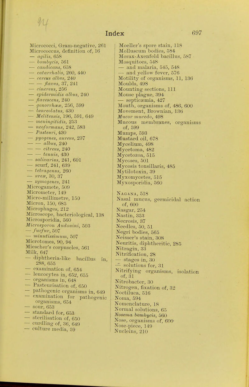 Micrococci, Gram-negative, 261 Micrococcus, definition of, 16 — agiUs, 658 — bombycis, 56] —■ ccmdicans, 658 — catarrhalis, 260, 440 — cereus albns, 240 jiavus, 37, 241 — cinereus, 256 — epidermidis albns, 240 — flavescens, 240 — gonorrhoea, 256, 599 — laneeolatus, 430 — Melitensis, 196, 591, 649 — meninffitidis, 253 — neoformans, 242, 583 — Pasteuri, 430 — pyogenes, aureus, 237 albus, 240 — — citreus, 240 — — tenuis, 430 — salivarius, 241, 601 — scurf, 241, 639 — tetragenus, 260 — «re«, 30, 37 — zymogenes, 241 Microgamete, 509 Micrometer, 149 Micro-millimetre, 150 Micron, 150, 685 Microphages, 212 Microscope, bacteriological, 138 Microsporidia, 560 Microsporon Audouini, 503 — furfur, 507 — minutissimum, 507 Microtomes, 90, 94 Miescher's corpuscles, 561 Milk, 647 — diphtheria-like bacillus in, 288, 655 — examination of, 654 — leucocytes in, 652, 655 — organisms in, 648 — Pasteurisation of, 650 — pathogenic organisms in, 649 — examination for pathogenic organisms, 654 — sour, 653 — standard for, 653 — sterilisation of, 650 — curdling of, 36, 649 — culture media, 59 Moeller's spore stain, lis MolluscTini bodies, 584 Morax-Axenfeld bacillus, 587 Mosquitoes, 548 — and malaria, 545, 54S — and yellow fever, 576 Motility of organisms, 11, 136 Moulds, 498 Mounting sections, 111 Mouse plague, 394 — septicaemia, 427 Mouth, organisms of, 486, 600 Movement, Brownian, 136 Mucor mucedo, 498 Mucous membranes, organisms of, 599 Mumps, 593 Mustard oil, 678 Mycelium, 498 Mycetoma, 482 Mycetozoa, 515 Mycoses, 501 Mycosis tonsillaris, 485 Mytilotoxin, 39 Myxomycetes, 515 Myxosporidia, 560 Nagana, 518 Nasal mucus, germicidal action of, 600 Nasgar, 254 Nastin, 353 Necrosis, 37 Needles, 50, 51 Negri bodies, 565 Neisser's stain, 308 Neuritis, diphtheritic, 285 Nitragin, 33 Nitrification, 28 — stages in, 30 — solutions for, 31 Nitrifying organisms, isolation of, 31 Nitrobacter, 30 Nitrogen, fixation of, 32 Noctiluca, 516 Noma, 594 Nomenclature, 18 Normal solutions, 65 Nosema bombycis, 560 Nose, organisms of, 600 Nose-piece, 149 Nncl,eins, 21 ()