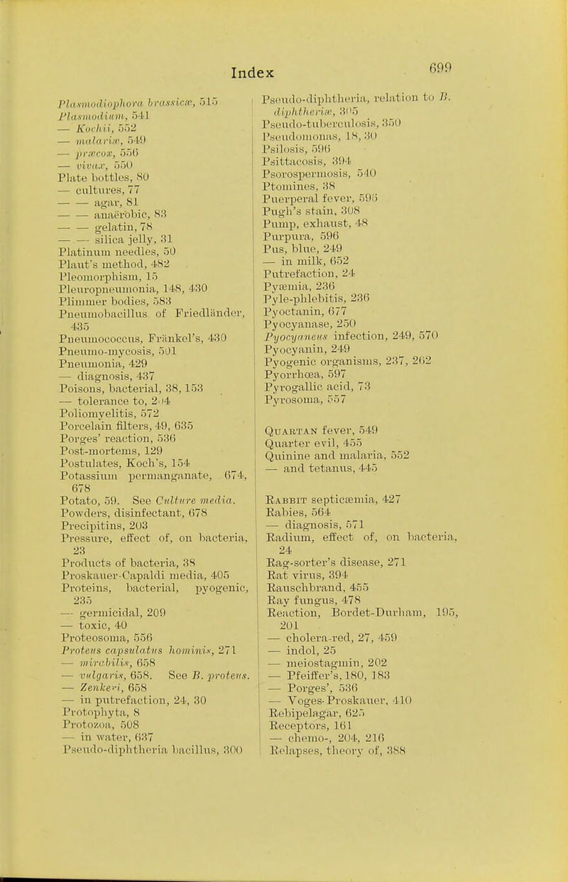 Plasmodiophora brassiest, 515 Plasmodium, 5 11 — Kocliii, 552 — mala Has, 5 19 — prtecox, 556 — I'ii'd.r, 550 Plate bottles, 80 — cultures, 77 — — agar, SI — — anaerobic, 83 gelatin, 7S silica jelly. 31 Platinum needles, 50 Plant's method, 4S2 Pleomorphism, 15 Pleuropneumonia, 148, 430 Primmer bodies, 583 Pneumobaeillus of Friedliinder, 435 Pneumococcus, Frankel's, 430 Pneumomycosis, 501 Pneumonia, 429 — diagnosis, 437 Poisons, bacterial, 38,153 — tolerance to, 2.>4 Poliomyelitis, 572 Porcelain filters, 49, 635 Porges' reaction, 536 Post-mortems, 129 Postulates, Koch's, 154 Potassium permanganate, 074, 678 Potato, 59. See Culture media. Powders, disinfectant, 678 Precipitins, 203 Pressure, effect of, on bacteria. 23 Products of bacteria, 38 Pn.skauer-Capaldi media, 405 Proteins, bacterial, pyogenic, 235 — germicidal, 209 — toxic, 40 Proteosoma, 556 Proteus capsttlatus homini*, 271 — mirahilix, 658 — vulgaris, 658. See B. proteits. — Zenke-ei, 658 — in putrefaction, 24, 30 Protophyta, S Protozoa, 508 — in water, 637 Pseudo-diphtheria bacillus, 300 Pseudo-diphtheria, relation to B. diphtherise, 305 Pseudo-tuberculosis, 350 Pseudomonas, is, 30 Psilosis, 596 Psittacosis, 304 Psorospermosis, 540 Ptomines, 38 Puerperal fever, 596 Pugh's stain, 308 Pump, exhaust, 48 Purpura, 596 Pus, blue, 249 — in milk, 652 Putrefaction. 24 Pyaemia, 2:16 Pyle-phlebitis, 236 Pyoctanin, 677 Pyocyanase, 250 Pyocyaneus infection, 249, 570 Pyocyanin, 249 Pyogenic organisms, 237. 202 Pyorrhoea, 597 Pyrogallic acid, 73 Pyrosoma, 557 Quartan fever. 549 Quarter evil, 455 Quinine and malaria. 552 — and tetanus, 445 Eabbit septicemia, 427 Rabies, 564 — diagnosis, 571 Radium, effect of, on bacteria, 24 Rag-sorter's disease, 271 Rat virus, 39 I Rauschbrand, 455 Ray fungus, 478 Reaction, Bordet-Durham, 105, 201 — cholera-red, 27, 459 — indol, 25 — meiostagmin, 202 — Pfeiffer's, 180, 1 S3 — Porges', 536 — Voges- Proskauer, 110 Rebipelagar, 625 Receptors, 161 — chemo-, 204, 216 Relapses, theory of, 388