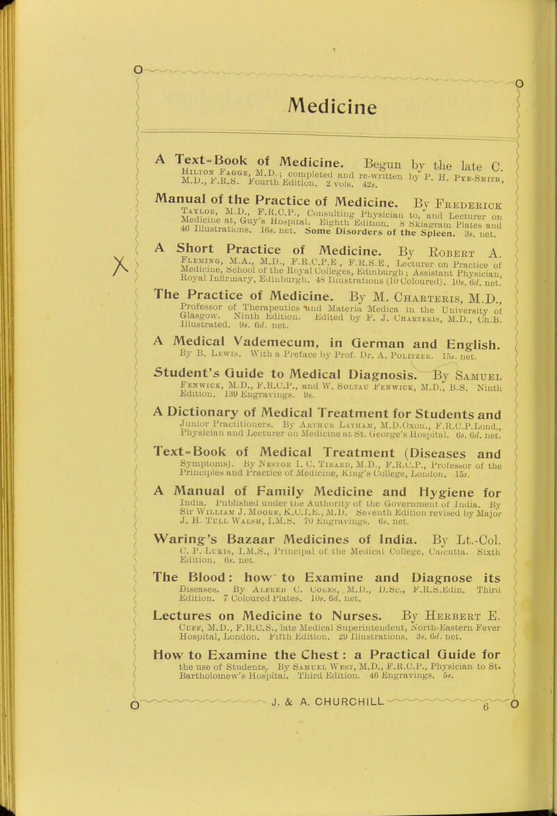 o Lectures on Medicine to Nurses. By Herbert E. Cuff, M.D., F.R.C.S., late Medical Superintendent, North-Eastern Fever Hospital, London. Fifth Edition. au Illustrations, 3s. urf. net. How to Examine the Chest: a Practical Guide for the use of Students. By Samuel West, M.D., F.K.C.P., Physician lo St. Bartholomew's Hospital. Third Edition. 40 Engravings. 5s. - J. & A. CHURCHILL O ( A Text-Book of Medicine. Be^uu by the lale C ,/p. h. pS-ti Manual of the Practice of Medicine. By Frederick l AYLoit, M.D F.K.C.P., Consulting Physician to,'and Lecturer on ( KuX^lom^B^^ ^Kf^on. 8 Skiagraui S'a 4b Illustrations, lbs. net. Some Disorders of the Spleen. 3s. net. ( A Short Practice of Medicine. By Eobert A Fleuikg, M A, M.D., F.R.C.P.E , F.K.S.E., Lecturer on Practice of { Medicine, School of the Royal Colleges, Edinburgh; Assistant Physician Royal Infirmary, Edinburgh. 48 Illustrations (10 Coloured). 10s. Orf. net. ) The Practice of Medicine. By M. Charteris, M.D., Professor of Therapeutics hud Materia Medica in the University of' ) Glasgow. Ninth Edition. Edited by F. J. Chautekis, M.D., Ch B \ Illustrated. 9s. 6rf. net. ' ' ) A Medical Vademecum, in German and English. By B. Lewis. With a Preface by Prof. Dr. A. Polmzek. 15s. net. ) Student's Guide to Medical Diagnosis. By Samuel Fenwick, M.D., F.K.C.P., and W. Soltau Fenwick, M.D., B.S. Ninth ) / Edition. 13i) Engravings. Us. } A Dictionary of Medical Treatment for Students and > Junior Practitioners. By AttTHUii Latha.ii, M.D.Oxon., F.R.C.P.Lond., ) Physician and Lecturer on Medicine at St. George's Hospital. 0s. Orf. net! ) Text=Book of Medical Treatment (Diseases and ( . Symptoms). By Nestou I. C. Tikakd, M.D., F.R.C.P., Professor of the ( Principles and Practice of Medicine, King's College, London. 15j. A Manual of Family Medicine and Hygiene for India. Published uuder the Authority of the Government of India. By Sir WiLi.usi J. Mooue, K.C.I.K., M.D. Seventh Edition revised by Major ( J. H. Tull Walsh, I.M.S. 70 Engravings. 0s.net. Waring's Bazaar Medicines of India. By Lt.-Col. \ 0. P. Lukis, I.M.S., Principal of the Medical College, Calcutta. Sixth Edition. 0s. net. ) The Blood: how to Examine and Diagnose its Diseases. By Alfked C. Coles, . M.D., D.Sc, F.R.S.Edin. Third ( ( Edition. 7 Coloured Plates. 10s.0rf.net.