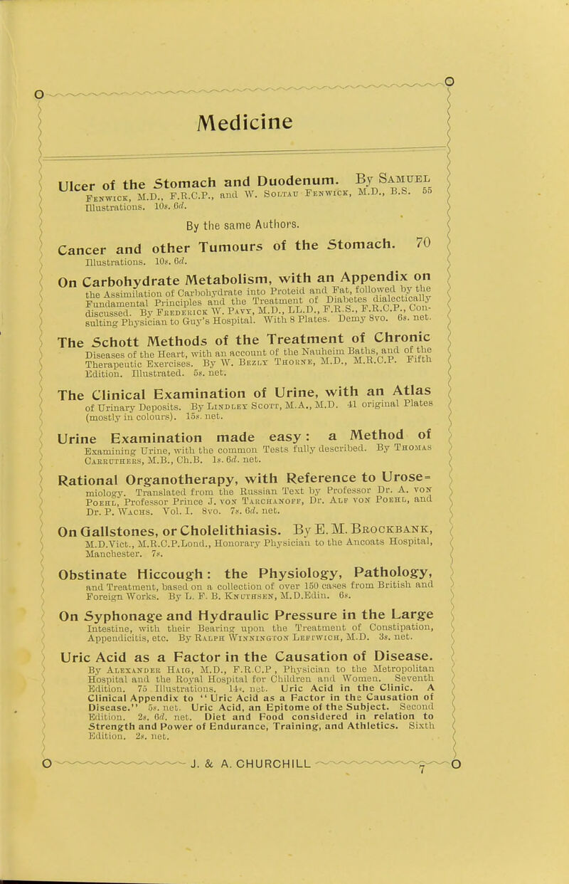 Ulcer of the Stomach and Duodenum. By Samuel Fenwick, M.D., F.R.C.F., and W. Soltau Fenwick, M.D., B.S. 5d Illustrations, 10s. Or/. By the same Authors. Cancer and other Tumours of the Stomach. 70 Illustrations. 10s. 6rZ. On Carbohydrate Metabolism, with an Appendix on the Assimilation of Carbohydrate into Protekl and Fat followed by^the Fundamental Principles and the Treatment of Diabetes dialectical y discussed. By Frederick W. Pavy, M.D., LL.D., F.R.S., F.R.O.F., Con- sulting Physician to Guy's Hospital. With 8 Plates. Demy 8vo. 6s.net. The Schott Methods of the Treatment of Chronic Diseases of the Heart, with an account of the Nauheim Baths and of the Therapeutic Exercises. By W. Bezly Thome, M.D., M.R.C.P. Fifth Edition. Illustrated. 5s. net. The Clinical Examination of Urine, with an Atlas of Urinary Deposits. By Bindley Scott, M.A., M.D. 41 original Plates (mostly in colours). 15s. net. Urine Examination made easy: a Method of Examining Urine, with the common Tests fully described. By Thomas Caeruthers, M.B., Ch.B. Is. 6d. net. Rational Organotherapy, with Reference to Urose= miology. Translated from the Russian Text by Professor Dr. A. von Poehl, Professor Prince J. vox Taucitanoff, Dr. Alf von Poehl, and Dr. P. Wachs. Vol. I. 8vo. 7s. 6d. net. On Gallstones, or Cholelithiasis. By E. M. Brockbank, M.D.Vict., M.R.C.P.Lond., Honorary Physician to the Ancoats Hospital, Manchester. 7s. Obstinate Hiccough: the Physiology, Pathology, and Treatment, based on a collection of over 150 cases from British and Foreign Works. By L. F. B. Knuthsen, M. D.Edin. 6s. On Syphonage and Hydraulic Pressure in the Large Intestine, with their Bearing upon the Treatment of Constipation, Appendicitis, etc. By Ralph Wixnington Lefi wich, M.D. 3s.net. Uric Acid as a Factor in the Causation of Disease. By Alexander Haig, M.D., F.R.C.P , Physician to the Metropolitan Hospital and the Royal Hospital for Children and Women. Seventh Edition. 75 Illustrations. 11<. net. Uric Acid in the Clinic. A Clinical Appendix to  Uric Acid as a Factor in the Causation of Disease. 5s.net. Uric Acid, an Epitome of the Subject. Second Edition. 2*. Oil. net. Diet and Food considered in relation to Strength and Power of Endurance, Training, and Athletics. Sixth Edition. 2». net.