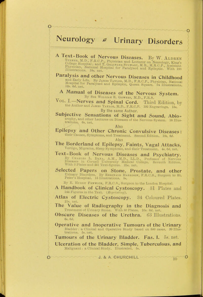 Neurology 0 Urinary Disorders A Text=Book of Nervous Diseases. By W. Aldren Paralysis and other Nervous Diseases in Childhood HoaSft£ %'« ?y JtHES,T^TI-,0R. M.D., F.R.C.P., Physician, National 12° Grf net Paralysed and EPdeptic, Queen Square. 74 Illustrations. ) V  ' s A Manual of Diseases of the Nervous System. ) By Silt William B. Gowers, M.D., F.R.S. Vol. I.—Nerves and Spinal Cord. Third Edition, by the Author and James Taylok, M.D., F.R.C.P. 192 Engravings. 15». By the same Author. Subjective Sensations of Sight and Sound, Abio= trophy, anil other Lectures on Diseases of the Nervous System. 18 Illus- \ trations. On. net. ) Also Epilepsy and Other Chronic Convulsive Diseases: their Causes, Symptoms, and Treatment. Second Edition. 10s. 6rf. ( Also The Borderland of Epilepsy, Faints, Vagal Attacks, Vertigo, Migraine, Sleep Symptoms, and their Treatment. 4s. M. net. Text=Book of Nervous Diseases and Psychiatry. By Chaulks L. Dana, A.M., M.D., LL.D., Professor of Nervous J Diseases in Cornell University Medical College. Seventh Edition. { With 3 Plates and 201 Text-figures. 25*. net. ) Selected Papers on Stone, Prostate, and other Urinary Disorders. By Reginald Hauuison, F.R.C.S., Surgeon to St. Peter's Hospital. 15 Illustrations. 5». By E. HffBBT Fenwick, F.R.C.S., Surgeon to the London Hospital. A Handbook of Clinical Cystoscopy. 31 Plates aiid Hi Figures in the Text. (Reprinting). Atlas of Electric Cystoscopy. 34 Coloured Plates. Zlg. net. The Value of Radiography in the Diagnosis and Treatment of Urinary Stone. With 80 Plates. 10«. Grf. net. Obscure Diseases of the Urethra. 63 Illustrations. 6s. 6d. Operative and Inoperative Tumours of the Urinary Bladder ; a Clinical and Operative Study based on 500 cases. 39 Illus- ) trations. 5?. net. Tumours of the Urinary Bladder. Fas. I. 5s. net. ) Ulceration of the Bladder, Simple, Tuberculous, and ) Malignant: a Clinical Study. Illustrated. 5.-.