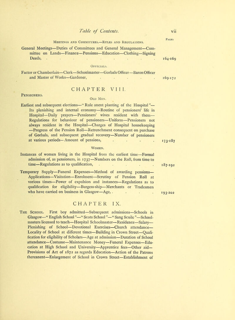 Pages Meetings and Committees.—Rules and Regulations. General Meetings—Duties of Committees and General Management—Com- mittee on Lands—Finance—Pensions—Education—Clothing—Signing Deeds, ......... 164-169 Officials. Factor or Chamberlain—Clerk—Schoolmaster—Gorbals Officer—Baron Officer and Master of Works—Gardener, ..... 169-172 CHAPTER VIII. Pensioners. Old Men. Earliest and subsequent elections— Rule anent planting of the Hospital— Its plenishing and internal economy—Routine of pensioners' life in Hospital—Daily prayers—Pensioners' wives resident with them— Regulations for behaviour of pensioners—Uniform—Pensioners not always resident in the Hospital—Charges of Hospital housekeeping —Progress of the Pension Roll—Retrenchment consequent on purchase of Gorbals, and subsequent gradual recovery—Number of pensioners at various periods—Amount of pensions, .... 173-187 Women. Instances of women living in the Hospital from the earliest time—Formal admission of, as pensioners, in 1737—Numbers on the Roll, from time to time—Regulations as to qualification, . . . . . 187-192 Temporary Supply—Funeral Expenses—Method of awarding pensions— Applications—Visitation—Enrolment—Scrutiny of Pension Roll at various times—Power of expulsion and instances—Regulations as to qualification for eligibility—Burgess-ship—Merchants or Tradesmen who have carried on business in Glasgow—Ago, .... 193-202 CHAPTERIX. The School. First boy admitted—Subsequent admissions—Schools in Glasgow— EngUsh School— Scots School— Sang Scuile —School- masters licensed to teach—Hospital Schoolmaster—Residence—Salary— Plenishing of School—Devotional Exercises—Church attendance— Locality of School at different times—Building in Crown Street—Quali- fication for eligibility of Scholars—Age at admission—Duration of School attendance—Costume—Maintenance Money—Funeral Expenses—Edu- cation at High School and University—Apprentice fees—Other aid— Provisions of Act of 1872 as regards Education—Action of the Patrons thereanent—Enlargement of School in Crown Street—Establishment of