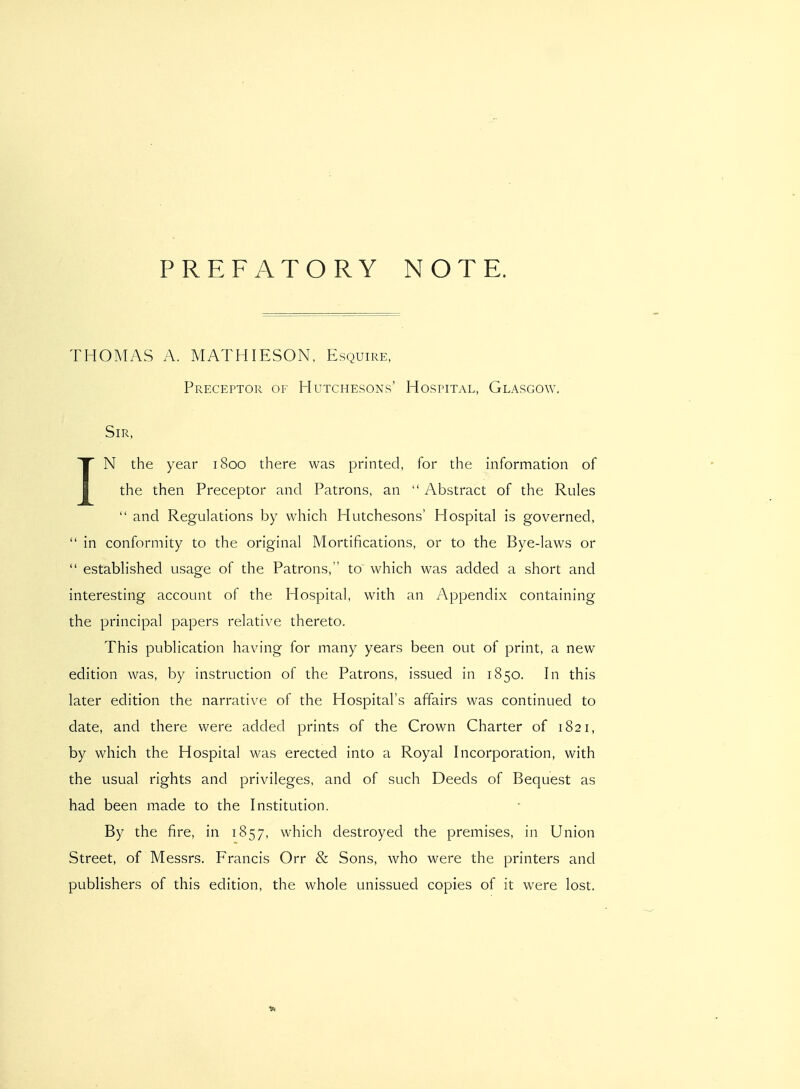 PREFATORY NOTE. THOMAS A. MATHIESON, Esquire, Preceptor of Hutchesons' Hostital, Glasgow. Sir, IN the year 1800 there was printed, for the information of the then Preceptor and Patrons, an  Abstract of the Rules  and Regulations by which Hutchesons' Hospital is governed,  in conformity to the original Mortifications, or to the Bye-laws or  established usage of the Patrons, to which was added a short and interesting account of the Hospital, with an Appendix containing the principal papers relative thereto. This publication having for many years been out of print, a new edition was, by instruction of the Patrons, issued in 1850. In this later edition the narrative of the Hospital's affairs was continued to date, and there were added prints of the Crown Charter of 1821, by which the Hospital was erected into a Royal Incorporation, with the usual rights and privileges, and of such Deeds of Bequest as had been made to the Institution. By the fire, in 1857, which destroyed the premises, in Union Street, of Messrs. Francis Orr & Sons, who were the printers and publishers of this edition, the whole unissued copies of it were lost.