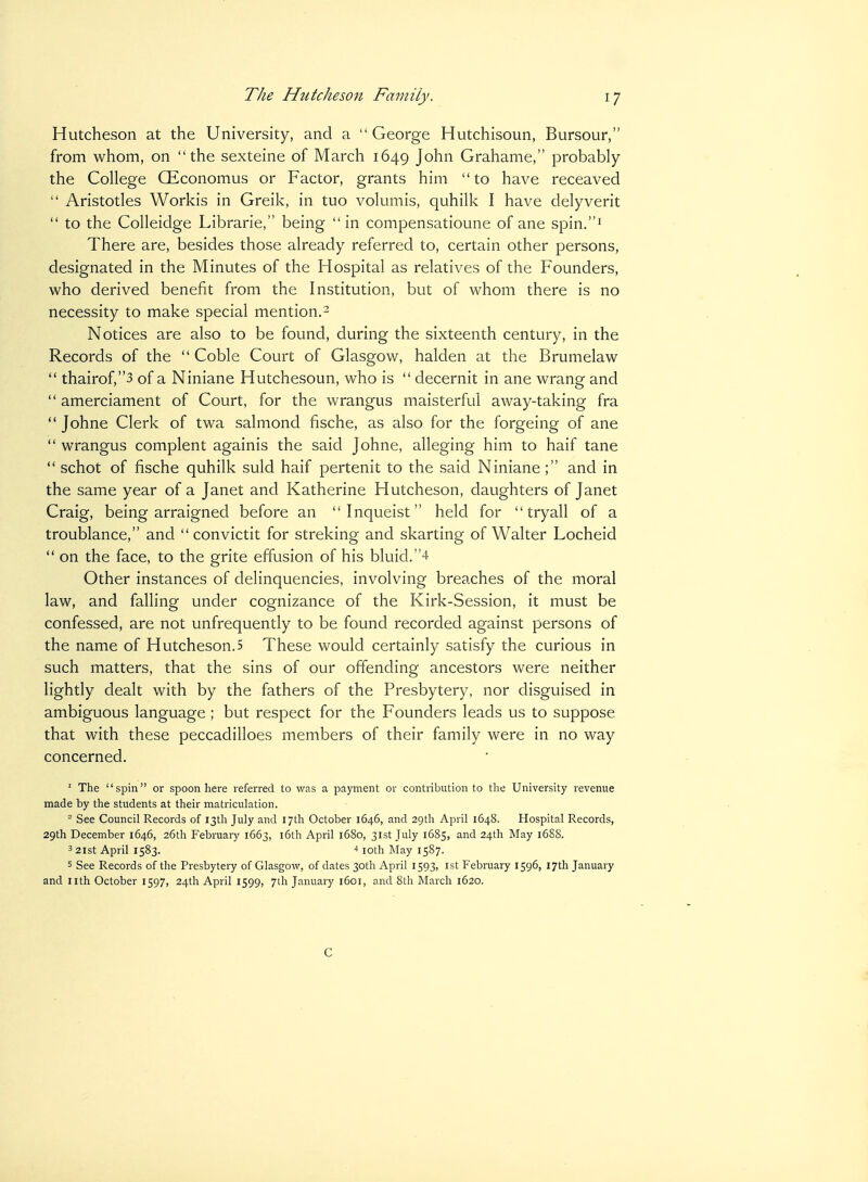 Hutcheson at the University, and a  George Hutchisoun, Bursour, from whom, on the sexteine of March 1649 John Grahame, probably the College CEconomus or Factor, grants him to have receaved  Aristotles Workis in Greik, in tuo volumis, quhilk I have delyverit  to the Colleidge Librarie, being  in compensatioune of ane spin.^ There are, besides those already referred to, certain other persons, designated in the Minutes of the Hospital as relatives of the Founders, who derived benefit from the Institution, but of whom there is no necessity to make special mention.- Notices are also to be found, during the sixteenth century, in the Records of the  Coble Court of Glasgow, halden at the Brumelaw  thairof,3 of a Niniane Hutchesoun, who is  decernit in ane wrang and  amerciament of Court, for the wrangus maisterful away-taking fra  Johne Clerk of twa salmond fische, as also for the forgeing of ane  wrangus complent againis the said Johne, alleging him to half tane  schot of fische quhilk suld haif pertenit to the said Niniane ; and in the same year of a Janet and Katherine Hutcheson, daughters of Janet Craig, being arraigned before an Inqueist held for  tryall of a troublance, and  convictit for streking and skarting of Walter Locheid  on the face, to the grite effusion of his bluid.4 Other instances of delinquencies, involving breaches of the moral law, and falling under cognizance of the Kirk-Session, it must be confessed, are not unfrequently to be found recorded against persons of the name of Hutcheson.5 These would certainly satisfy the curious in such matters, that the sins of our offending ancestors were neither lightly dealt with by the fathers of the Presbytery, nor disguised in ambiguous language ; but respect for the Founders leads us to suppose that with these peccadilloes members of their family were in no way concerned. ' The spin or spoon here referred to was a payment or contribution to tlie University revenue made by the students at their matriculation. ° See Council Records of 13th July and 17th October 1646, and 29th April 1648. Hospital Records, 29th December 1646, 26th February 1663, 16th April 1680, 31st July 1685, and 24th May 168S. 3 2lst April 1583. * loth May 1587. 5 See Records of the Presbytery of Glasgow, of dates 30th April 1593, 1st February 1596, 17th January and nth October 1597, 24th April 1599, 7th January 1601, and 8th March 1620. C