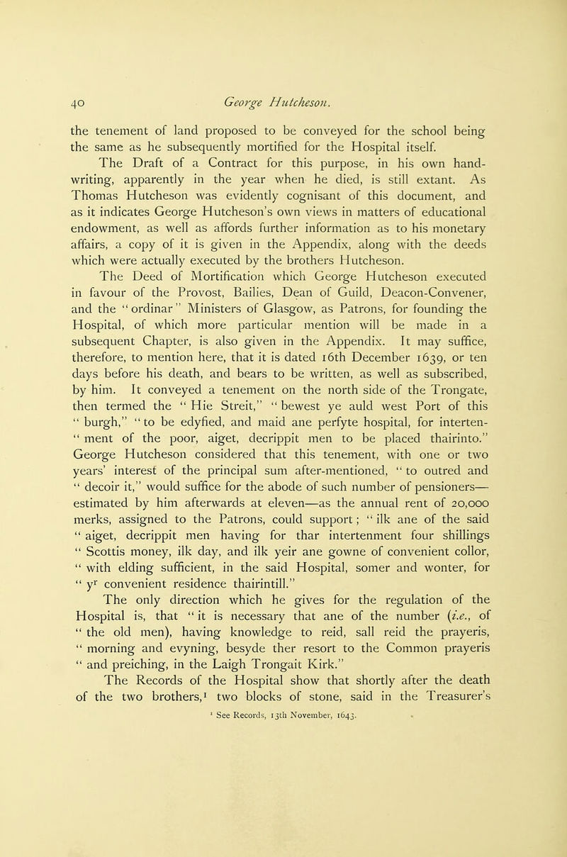 the tenement of land proposed to be conveyed for the school being the same as he subsequently mortified for the Hospital itself. The Draft of a Contract for this purpose, in his own hand- writing, apparently in the year when he died, is still extant. As Thomas Hutcheson was evidently cognisant of this document, and as it indicates George Hutcheson's own views in matters of educational endowment, as well as affords further information as to his monetary affairs, a copy of it is given in the Appendix, along with the deeds which were actually executed by the brothers Hutcheson. The Deed of Mortification which George Hutcheson executed in favour of the Provost, Bailies, Dean of Guild, Deacon-Convener, and the ordinar Ministers of Glasgow, as Patrons, for founding the Hospital, of which more particular mention will be made in a subsequent Chapter, is also given in the Appendix. It may suffice, therefore, to mention here, that it is dated i6th December 1639, or ten days before his death, and bears to be written, as well as subscribed, by him. It conveyed a tenement on the north side of the Trongate, then termed the  Hie Streit,  bewest ye auld west Port of this  burgh, to be edyfied, and maid ane perfyte hospital, for interten-  ment of the poor, aiget, decrippit men to be placed thairinto. George Hutcheson considered that this tenement, with one or two years' interest of the principal sum after-mentioned,  to outred and  decoir it, would suffice for the abode of such number of pensioners— estimated by him afterwards at eleven—as the annual rent of 20,000 merks, assigned to the Patrons, could support; ilk ane of the said  aiget, decrippit men having for thar intertenment four shillings  Scottis money, ilk day, and ilk yeir ane gowne of convenient collor,  with elding sufficient, in the said Hospital, somer and wonter, for  yi^ convenient residence thainntill. The only direction which he gives for the regulation of the Hospital is, that it is necessary that ane of the number {i.e., of  the old men), having knowledge to reid, sail reid the prayeris,  morning and evyning, besyde ther resort to the Common prayeris  and preiching, in the Laigh Trongait Kirk. The Records of the Hospital show that shortly after the death of the two brothers,! two blocks of stone, said in the Treasurer's ' See Records, ijtli November, 1643.