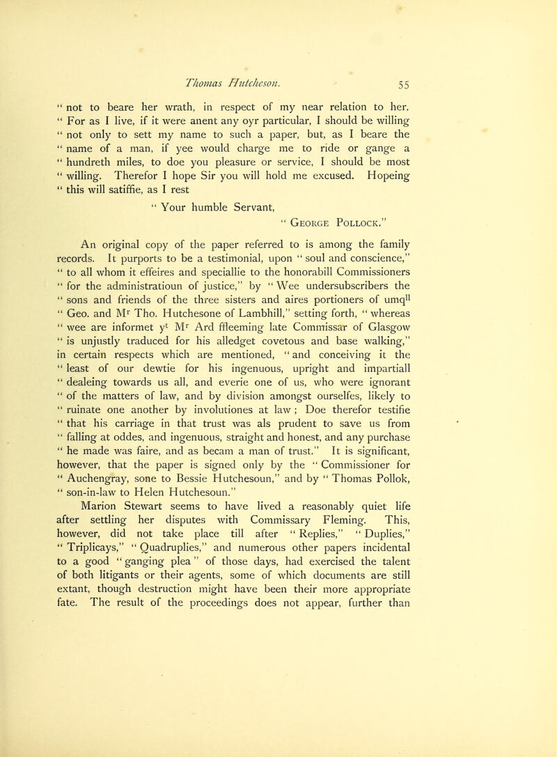  not to beare her wrath, in respect of my near relation to her.  For as I live, if it were anent any oyr particular, I should be willing  not only to sett my name to such a paper, but, as I beare the  name of a man, if yee would charge me to ride or gange a  hundreth miles, to doe you pleasure or service, I should be most  wilHng. Therefor I hope Sir you will hold me excused. Hopeing  this will satiffie, as I rest  Your humble Servant,  George Pollock. An original copy of the paper referred to is among the family records. It purports to be a testimonial, upon  soul and conscience,  to all whom it effeires and speciallie to the honorabill Commissioners  for the administratioun of justice, by  Wee undersubscribers the  sons and friends of the three sisters and aires portioners of umqll  Geo. and M^ Tho. Hutchesone of Lambhill, setting forth,  whereas  wee are informet yt Ard ffleeming late Commissar of Glasgow  is unjustly traduced for his alledget covetous and base walking, in certain respects which are mentioned,  and conceiving it the  least of our dewtie for his ingenuous, upright and impartiall  dealeing towards us all, and everie one of us, who were ignorant  of the matters of law, and by division amongst ourselfes, likely to  ruinate one another by involutiones at law ; Doe therefor testifie  that his carriage in that trust was als prudent to save us from  falling at oddes, and ingenuous, straight and honest, and any purchase  he made was faire, and as becam a man of trust. It is significant, however, that the paper is signed only by the  Commissioner for  Auchengray, sone to Bessie Hutchesoun, and by  Thomas PoUok,  son-in-law to Helen Hutchesoun. Marion Stewart seems to have lived a reasonably quiet life after settling her disputes with Commissary Fleming. This, however, did not take place till after  Replies,  Duplies,  Triplicays,  Quadruplies, and numerous other papers incidental to a good ganging plea of those days, had exercised the talent of both litigants or their agents, some of which documents are still extant, though destruction might have been their more appropriate fate. The result of the proceedings does not appear, further than