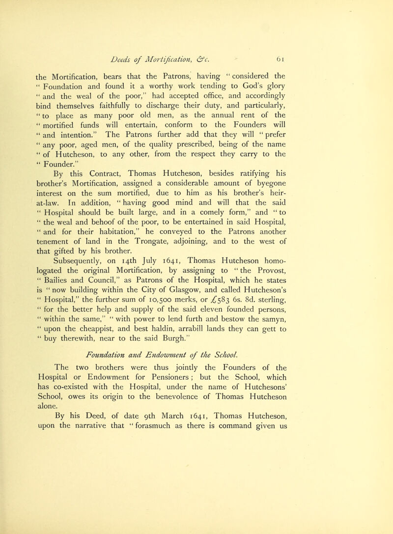 the Mortification, bears that the Patrons, having  considered the  Foundation and found it a worthy work tending to God's glory  and the weal of the poor, had accepted office, and accordingly bind themselves faithfully to discharge their duty, and particularly,  to place as many poor old men, as the annual rent of the  mortified funds will entertain, conform to the Founders will  and intention. The Patrons further add that they will  prefer  any poor, aged men, of the quality prescribed, being of the name  of Hutcheson, to any other, from the respect they carry to the  Founder. By this Contract, Thomas Hutcheson, besides ratifying his brother's Mortification, assigned a considerable amount of byegone interest on the sum mortified, due to him as his brother's heir- at-law. In addition,  having good mind and will that the said  Hospital should be built large, and in a comely form, and  to  the weal and behoof of the poor, to be entertained in said Hospital,  and for their habitation, he conveyed to the Patrons another tenement of land in the Trongate, adjoining, and to the west of that gifted by his brother. Subsequently, on 14th July 1641, Thomas Hutcheson homo- logated the original Mortification, by assigning to  the Provost,  Bailies and Council, as Patrons of the Hospital, which he states is  now building within the City of Glasgow, and called Hutcheson's  Hospital, the further sum of 10,500 merks, or ^583 6s. 8d. sterling,  for the better help and supply of the said eleven founded persons,  within the same,  with power to lend furth and bestow the samyn,  upon the cheappist, and best haldin, arrabill lands they can gett to  buy therewith, near to the said Burgh. Foundation and Endowment of the School. The two brothers were thus jointly the Founders of the Hospital or Endowment for Pensioners ; but the School, which has co-existed with the Hospital, under the name of Hutchesons' School, owes its origin to the benevolence of Thomas Hutcheson alone. By his Deed, of date 9th March 1641, Thomas Hutcheson, upon the narrative that  forasmuch as there is command given us