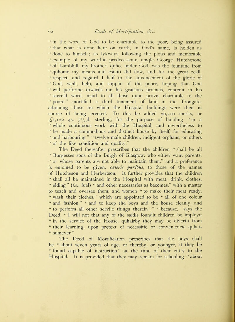  in the word of God to be charitable to the poor, being assured  that what is done here on earth, in God's name, is holden as  done to himself; as lykways following the pious and memorable  example of my worthie predecessour, umqle George Hutchesone  of Lambhill, my brother, quho, under God, was the fountane from  quhome my means and estaitt did flow, and for the great zeall,  respect, and regaird I haif to the advancement of the glorie of  God, Weill, help, and supplie of the poore, hoping that God  will performe towards me his gracious promeis, contenit in his  sacreid word, maid to all those quho provis charitable to the  poore, mortified a third tenement of land in the Trongate, adjoining those on which the Hospital buildings were then in course of being erected. To this he added 20,200 merks, or ^1,122 4s. 5''/i2d. sterling, for the purpose of building in a  whole continuous work with the Hospital, and nevertheless to  be made a commodious and distinct house by itself, for educating  and harbouring   twelve male children, indigent orphans, or others  of the like condition and quality. The Deed thereafter prescribes that the children  shall be all  Burgesses sons of the Burgh of Glasgow, who either want parents,  or whose parents are not able to maintain them, and a preference is enjoined to be given, ccsteris paribus, to those of the names of Hutcheson and Herbertson. It further provides that the children  shall all be maintained in the Hospital with meat, drink, clothes, *' elding {i.e., fuel)  and other necessaries as becomes, with a master to teach and oversee them, and women  to make their meat ready,  wash their clothes, which are appointed to be  all of one colour  and fashion,  and to keep the boys and the house cleanly, and  to perform all other servile things therein ;   because, says the Deed,  I will not that any of the saidis foundit children be imployit  in the service of the House, quhairby they may be divertit from  their learning, upon pretext of necessitie or conveniencie quhat-  sumever. The Deed of Mortification prescribes that the boys shall be  about seven years of age, or thereby, or younger, if they be found capable of instruction at the time of their entry to the Hospital. It is provided that they may remain for schooling  about