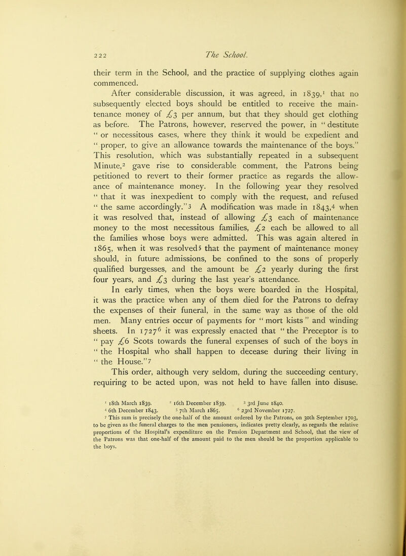 their term in the School, and the practice of supplying clothes again commenced. After considerable discussion, it was agreed, in 1839,^ that no subsequently elected boys should be entitled to receive the main- tenance money of ^3 per annum, but that they should get clothing as before. The Patrons, however, reserved the power, in  destitute  or necessitous cases, where they think it would be expedient and  proper, to give an allowance towards the maintenance of the boys. This resolution, which was substantially repeated in a subsequent Minute,^ gave rise to considerable comment, the Patrons being petitioned to revert to their former practice as regards the allow- ance of maintenance money. In the following year they resolved ^' that it was inexpedient to comply with the request, and refused  the same accordingly.3 A modification was made in 1843,4 when it was resolved that, instead of allowing ^3 each of maintenance money to the most necessitous families, £2 each be allowed to all the families whose boys were admitted. This was again altered in 1865, when it was resolved5 that the payment of maintenance money should, in future admissions, be confined to the sons of properly qualified burgesses, and the amount be £2 yearly during the first four years, and ^3 during the last year's attendance. In early times, when the boys were boarded in the Hospital, it was the practice when any of them died for the Patrons to defray the expenses of their funeral, in the same way as those of the old men. Many entries occur of payments for  mort kists  and winding sheets. In 1727^ it was expressly enacted that the Preceptor is to  pay Scots towards the funeral expenses of such of the boys in  the Hospital who shall happen to decease during their living in  the House.7 This order, although very seldom, during the succeeding century, requiring to be acted upon, was not held to have fallen into disuse. ' i8th March 1839. - i6th December 1839. 3 3rd June 1840. t 6th December 1843. s 7th March 1865. 23rd November 1727. ^ This sum is precisely the one-half of the amount ordered by the Patrons, on 30th September 1703, to be given as the funeral charges to the men pensioners, indicates pretty clearly, as regards the relative proportions of the Hospital's expenditure on the Pension Department and School, that the view of the Patrons was that one-half of the amount paid to the men should be the proportion applicable to the boys.