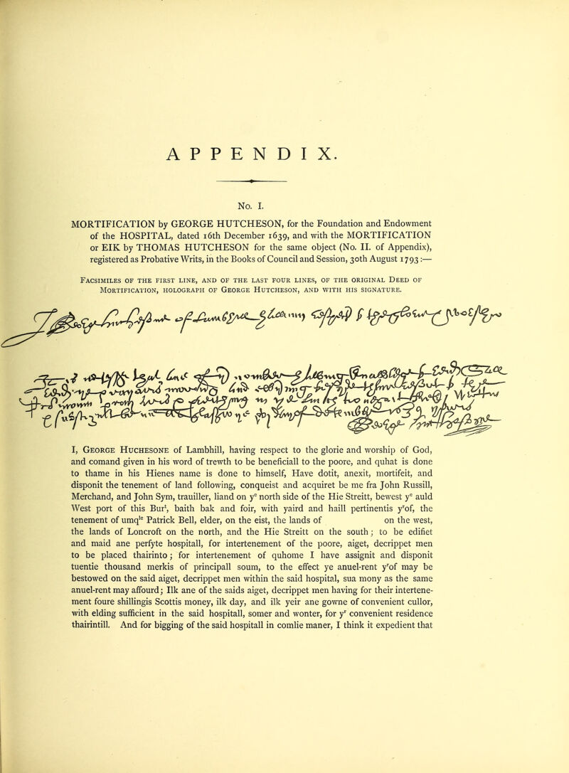 No. I. MORTIFICATION by GEORGE HUTCHESON, for the Foundation and Endowment of the HOSPITAL, dated i6th December 1639, and with the MORTIFICATION or EIK by THOMAS HUTCHESON for the same object (No. II. of Appendix), registered as Probative Writs, in the Books of Council and Session, 30th August 1793:— Facsimiles of the first line, and of the last four lines, of the original Deed of Mortification, holograph of George Hutcheson, and with his signature. I, George Huchesone of Lambhill, having respect to the glorie and worship of God, and comand given in his word of trewth to be beneficiall to the poore, and quhat is done to thame in his Hienes name is done to himself, Have dotit, anexit, mortifeit, and disponit the tenement of land following, conqueist and acquiret be me fra John Russill, Merchand, and John Sym, trauiller, Hand on y^ north side of the Hie Streitt, bewest y'' auld West port of this Bur', baith bak and foir, with yaird and haill pertinentis y'of, the tenement of umq'^ Patrick Bell, elder, on the eist, the lands of on the west, the lands of Loncroft on the north, and the Hie Streitt on the south; to be edifiet and maid ane perfyte hospitall, for intertenement of the poore, aiget, decrippet men to be placed thairinto; for intertenement of quhome I have assignit and disponit tuentie thousand merkis of principall soum, to the effect ye anuel-rent y''of may be bestowed on the said aiget, decrippet men within the said hospital, sua mony as the same anuel-rent may affourd; Ilk ane of the saids aiget, decrippet men having for their intertene- ment foure shiUingis Scottis money, ilk day, and ilk yeir ane gowne of convenient cuUor, with elding sufficient in the said hospitall, somer and wonter, for y convenient residence thairintill. And for bigging of the said hospitall in comlie maner, I think it expedient that