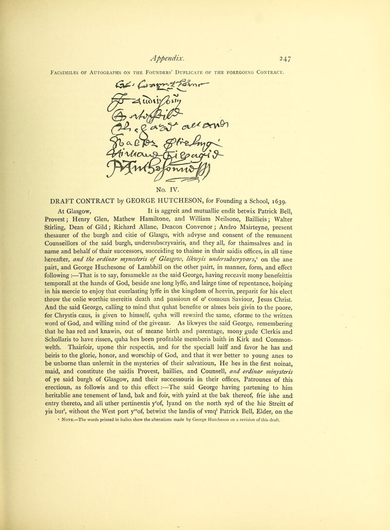 PACSIMILES OF AUTOGRAPHS ON THE FOUNDERS' DUPLICM'E OF THE FOREGOING CONTRACT. No. IV. DRAFT CONTRACT by GEORGE HUTCHESON, for Founding a School, 1639. At Glasgow, It is aggreit and mutuallie endit betwix Patrick Bell, Provestj Henry Glen, Mathew Hamiltone, and William Neilsone, Baillieis; Walter Stirling, Dean of Gild; Richard Allane, Deacon Convenor; Andro Mairteyne, present thesaurer of the burgh and citie of Glasgu, with advyse and consent of the remanent Counseillors of the said burgh, undersubscryvairis, and they all, for thaimsalves and in name and behalf of thair successors, succeiding to thaime in thair saidis offices, in all time hereafter, and the ordinar niynesteris of Glasgow, likzvyis undersiibscryvars,^ on the ane pairt, and George Huchesone of Lambhill on the other pairt, in manner, form, and effect following :—That is to say, forsamekle as the said George, having receavit mony benefeittis temporall at the hands of God, beside ane long lyffe, and lairge time of repentance, hoiping in his mercie to enjoy that euerlasting lyife in the kingdom of heevin, preparit for his elect throw the onlie worthie mereitis death and passioun of o' comoun Saviour, Jesus Christ. And the said George, calling to mind that quhat benefite or almes beis givin to the poore, for Chrystis caus, is given to himself, quha will rewaird the same, cforme to the written word of God, and willing mind of the giveaur. As likwyes the said George, remembering that he has red and knawin, out of meane birth and parentage, mony gude Clerkis and Schollaris to have rissen, quha hes been profitable memberis baith in Kirk and Common- welth. Thairfoir, upone thir respectis, and for the speciall luiff and favor he has and beiris to the glorie, honor, and worschip of God, and that it wer better to young anes to be unborne than unlernit in the mysteries of their salvatioun. He hes in the first noinat, maid, and constitute the saidis Provest, baillies, and Counsell, and ordinar minysteris of ye said burgh of Glasgow, and their successouris in their offices, Patrounes of this erectioun, as followis and to this effect:—The said George having partening to him heritablie ane tenement of land, bak and foir, with yaird at the bak thereof, frie ishe and entry thereto, and all uther pertinentis y'of, lyand on the north syd of the hie Streitt of yis bur', without the West port y''''of, betwixt the landis of vmq' Patrick Bell, Elder, on the I Note.—The words printed in italics show the alterations made by George Hutcheson on a revision of this draft.