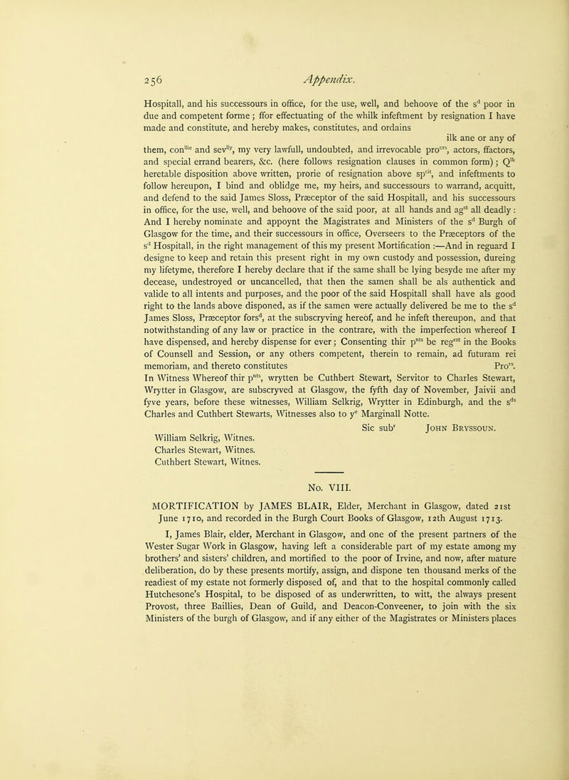 Hospitall, and his successours in office, for the use, well, and behoove of the s'' poor in due and competent forme; ffor effectuating of the whilk infeftment by resignation I have made and constitute, and hereby makes, constitutes, and ordains ilk ane or any of them, con''' and sev^, my very lawfull, undoubted, and irrevocable pro', actors, ffactors, and special errand bearers, &c. (here follows resignation clauses in common form); Q heretable disposition above written, prorie of resignation above sp', and infeftments to follow hereupon, I bind and oblidge me, my heirs, and successours to warrand, acquitt, and defend to the said James Sloss, Praeceptor of the said Hospitall, and his successours in office, for the use, well, and behoove of the said poor, at all hands and ag^* all deadly : And I hereby nominate and appoynt the Magistrates and Ministers of the s' Burgh of Glasgow for the time, and their successours in office. Overseers to the Prseceptors of the s'' Hospitall, in the right management of this my present Mortification :—And in reguard I designe to keep and retain this present right in my own custody and possession, dureing my lifetyme, therefore I hereby declare that if the same shall be lying besyde me after my decease, undestroyed or uncancelled, that then the samen shall be als authentick and valide to all intents and purposes, and the poor of the said Hospitall shall have als good right to the lands above disponed, as if the samen were actually delivered be me to the s'' James Sloss, Prseceptor fors*^, at the subscryving hereof, and he infeft thereupon, and that notwithstanding of any law or practice in the contrare, with the imperfection whereof I have dispensed, and hereby dispense for ever; Consenting thir p'' be reg' in the Books of Counsell and Session, or any others competent, therein to remain, ad futuram rei memoriam, and thereto constitutes Pro. In Witness Whereof thir p'^, wrytten be Cuthbert Stewart, Servitor to Charles Stewart, Wrytter in Glasgow, are subscryved at Glasgow, the fyfth day of November, Jaivii and fyve years, before these witnesses, William Selkrig, Wrytter in Edinburgh, and the s^' Charles and Cuthbert Stewarts, Witnesses also to y Marginall Notte. Sic sub' John Bryssoun. William Selkrig, Witnes. Charles Stewart, Witnes. Cuthbert Stewart, Witnes. No. vni. MORTIFICATION by JAMES BLAIR, Elder, Merchant in Glasgow, dated 21st June 1710, and recorded in the Burgh Court Books of Glasgow, 12th August 1713. I, James Blair, elder. Merchant in Glasgow, and one of the present partners of the Wester Sugar Work in Glasgow, having left a considerable part of my estate among my brothers' and sisters' children, and mortified to the poor of Irvine, and now, after mature deliberation, do by these presents mortify, assign, and dispone ten thousand merks of the readiest of my estate not formerly disposed of, and that to the hospital commonly called Hutchesone's Hospital, to be disposed of as underwritten, to witt, the always present Provost, three Baillies, Dean of Guild, and Deacon-Conveener, to join with the six Ministers of the burgh of Glasgow, and if any either of the Magistrates or Ministers places