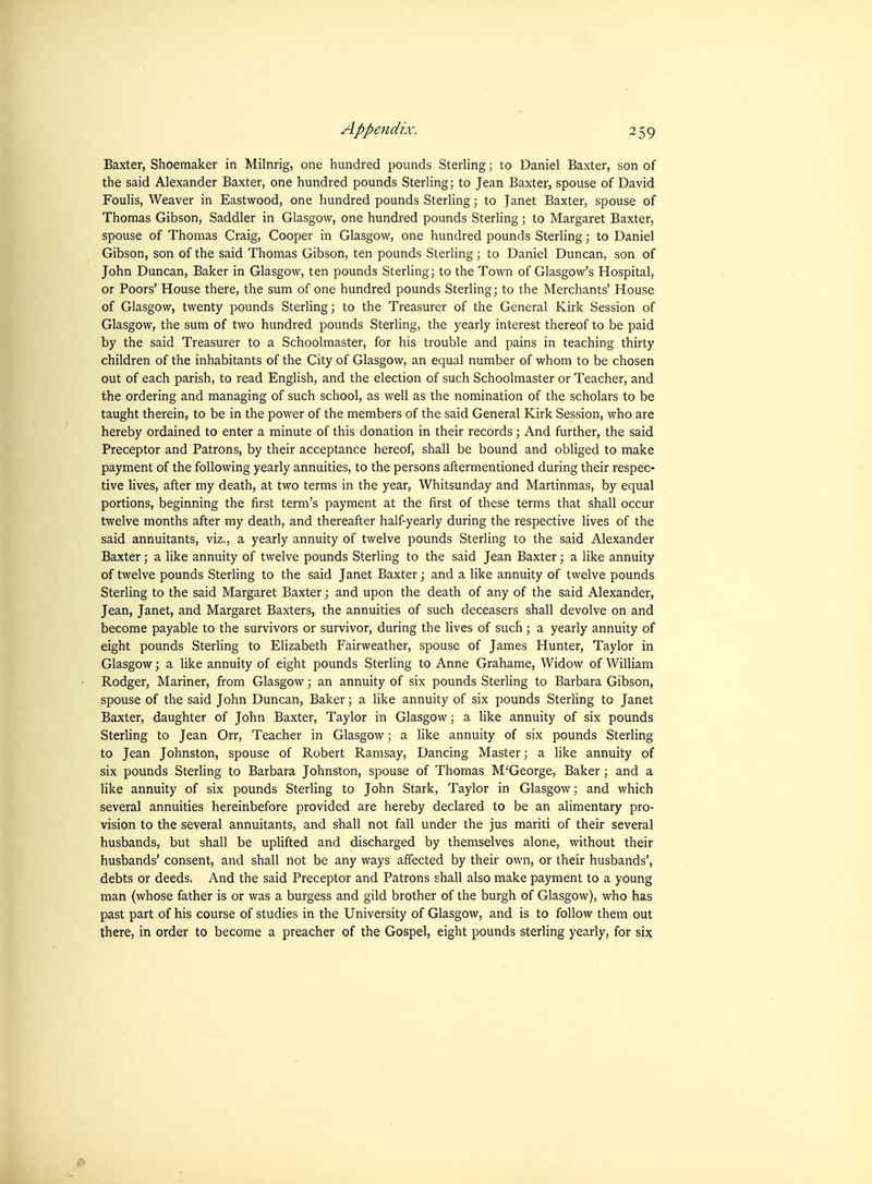 Baxter, Shoemaker in Milnrig, one hundred pounds SterHng; to Daniel Baxter, son of the said Alexander Baxter, one hundred pounds Sterling; to Jean Baxter, spouse of David Foulis, Weaver in Eastwood, one hundred pounds Sterling; to Janet Baxter, spouse of Thomas Gibson, Saddler in Glasgow, one hundred pounds Sterling; to Margaret Baxter, spouse of Thomas Craig, Cooper in Glasgow, one hundred pounds Sterling; to Daniel Gibson, son of the said Thomas Gibson, ten pounds Sterling; to Daniel Duncan, son of John Duncan, Baker in Glasgow, ten pounds Sterling; to the Town of Glasgow's Hospital, or Poors' House there, the sum of one hundred pounds Sterling; to the Merchants' House of Glasgow, twenty pounds Sterling; to the Treasurer of the General Kirk Session of Glasgow, the sum of two hundred pounds Sterling, the yearly interest thereof to be paid by the said Treasurer to a Schoolmaster, for his trouble and pains in teaching thirty children of the inhabitants of the City of Glasgow, an equal number of whom to be chosen out of each parish, to read English, and the election of such Schoolmaster or Teacher, and the ordering and managing of such school, as well as the nomination of the scholars to be taught therein, to be in the power of the members of the said General Kirk Session, who are hereby ordained to enter a minute of this donation in their records; And further, the said Preceptor and Patrons, by their acceptance hereof, shall be bound and obliged to make payment of the following yearly annuities, to the persons aftermentioned during their respec- tive lives, after my death, at two terms in the year, Whitsunday and Martinmas, by equal portions, beginning the first term's payment at the first of these terms that shall occur twelve months after my death, and thereafter half-yearly during the respective lives of the said annuitants, viz., a yearly annuity of twelve pounds Sterling to the said Alexander Baxter; a like annuity of twelve pounds Sterling to the said Jean Baxter; a like annuity of twelve pounds Sterling to the said Janet Baxter; and a like annuity of twelve pounds Sterling to the said Margaret Baxter; and upon the death of any of the said Alexander, Jean, Janet, and Margaret Baxters, the annuities of such deceasers shall devolve on and become payable to the survivors or survivor, during the lives of such; a yearly annuity of eight pounds Sterling to Elizabeth Fairweather, spouse of James Hunter, Taylor in Glasgow; a like annuity of eight pounds Sterling to Anne Grahame, Widow of William Rodger, Mariner, from Glasgow; an annuity of six pounds Sterling to Barbara Gibson, spouse of the said John Duncan, Baker; a like annuity of six pounds Sterling to Janet Baxter, daughter of John Baxter, Taylor in Glasgow; a like annuity of six pounds Sterling to Jean Orr, Teacher in Glasgow; a like annuity of six pounds Sterling to Jean Johnston, spouse of Robert Ramsay, Dancing Master; a like annuity of six pounds Sterling to Barbara Johnston, spouse of Thomas M'George, Baker; and a like annuity of six pounds Sterling to John Stark, Taylor in Glasgow; and which several annuities hereinbefore provided are hereby declared to be an alimentary pro- vision to the several annuitants, and shall not fall under the jus mariti of their several husbands, but shall be uplifted and discharged by themselves alone, without their husbands' consent, and shall not be any ways affected by their own, or their husbands', debts or deeds. And the said Preceptor and Patrons shall also make payment to a young man (whose father is or was a burgess and gild brother of the burgh of Glasgow), who has past part of his course of studies in the University of Glasgow, and is to follow them out there, in order to become a preacher of the Gospel, eight pounds sterling yearly, for six