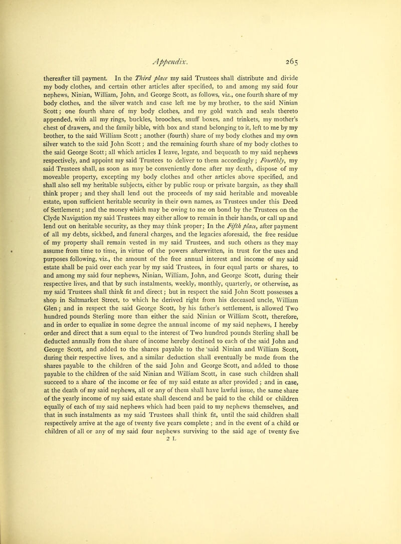 thereafter till payment. In the Third place my said Trustees shall distribute and divide my body clothes, and certain other articles after specified, to and among my said four nephews, Ninian, William, John, and George Scott, as follows, viz., one fourth share of my body clothes, and the silver watch and case left me by my brother, to the said Ninian Scott; one fourth share of my bpdy clothes, and my gold watch and seals thereto appended, with all my rings, buckles, brooches, snuff boxes, and trinkets, my mother's chest of drawers, and the family bible, with box and stand belonging to it, left to me by my brother, to the said William Scott; another (fourth) share of my body clothes and my own silver watch to the said John Scott; and the remaining fourth share of my body clothes to the said George Scott; all which articles I leave, legate, and bequeath to my said nephews respectively, and appoint my said Trustees to deliver to them accordingly; Fourthly, my said Trustees shall, as soon as may be conveniently done after my death, dispose of my moveable property, excepting my body clothes and other articles above specified, and shall also sell my heritable subjects, either by public roup or private bargain, as they shall think proper; and they shall lend out the proceeds of my said heritable and moveable estate, upon sufficient heritable security in their own names, as Trustees under this Deed of Settlement; and the money which may be owing to me on bond by the Trustees on the Clyde Navigation my said Trustees may either allow to remain in their hands, or call up and lend out on heritable security, as they may think proper; In the Fifth place, after payment of all my debts, sickbed, and funeral charges, and the legacies aforesaid, the free residue of my property shall remain vested in my said Trustees, and such others as they may • assume from time to time, in virtue of the powers afterwritten, in trust for the uses and purposes following, viz., the amount of the free annual interest and income of my said estate shall be paid over each year by my said Trustees, in four equal parts or shares, to and among my said four nephews, Ninian, William, John, and George Scott, during their respective lives, and that by such instalments, weekly, monthly, quarterly, or otherwise, as my said Trustees shall think fit and direct; but in respect the said John Scott possesses a shop in Saltmarket Street, to which he derived right from his deceased uncle, AVilliam Glen; and in respect the said George Scott, by his father's settlement, is allowed Two hundred pounds Sterling more than either the said Ninian or William Scott, therefore, and in order to equalize in some degree the annual income of my said nephews, I hereby order and direct that a sum equal to the interest of Two hundred pounds Sterling shall be deducted annually from the share of income hereby destined to each of the said John and George Scott, and added to the shares payab)le to the 'said Ninian and William Scott, during their respective lives, and a similar deduction shall eventually be made from the shares payable to the children of the said John and George Scott, and added to those payable to the children of the said Ninian and William Scott, in case such children shall succeed to a share of the income or fee of my said estate as after provided; and in case, at the death of my said nephews, all or any of them shall have lawful issue, the same share of the yearly income of my said estate shall descend and be paid to the child or children equally of each of my said nephews which had been paid to my nephews themselves, and that in such instalments as my said Trustees shall think fit, until the said children shall respectively arrive at the age of twenty five years complete ; and in the event of a child or children of all or any of my said four nephews surviving to the said age of twenty five 2 L