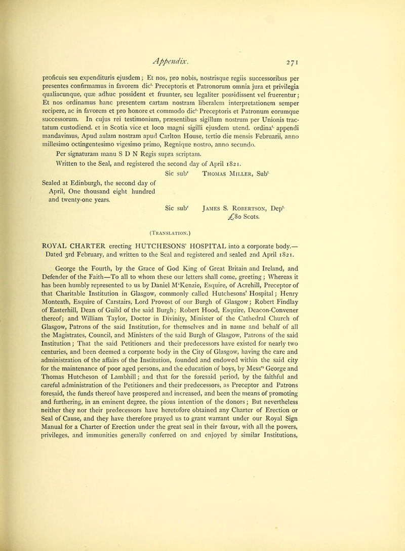 proficuis sen expendituris ejusdem; Et nos, pro nobis, nostrisque regiis successoribus per presentes confirmamus in favorem die'- Preceptoris et Patronorum omnia jura et privilegia qualiacunque, quae adhuc possident et fruunter, seu legaliter pospidissent vel fruerentur; Et nos ordinamus banc presentem cartam nostram liberalem interpretationem semper recipere, ac in favorem et pro honore et commodo die'- Preceptoris et Patronum eorumque successorum. In cujus rei testimonium, prfesentibus sigillum nostrum per Unionis trac- tatum custodiend. et in Scotia vice et loco magni sigilli ejusdem utend. ordina*- appendi mandavimus, Apud aulam nostram apud Carlton House, tertio die mensis Februarii, anno millesimo octingentesimo vigesimo primo, Regnique nostro, anno secundo. Per signaturam manu SDN Regis supra scriptam. Written to the Seal, and registered the second day of April 1821. Sic sub' Thomas Miller, Sub'- Sealed at Edinburgh, the second day of April, One thousand eight hundred and twenty-one years. Sic sub'' James S. Robertson, Dep*- ;^8o Scots. (Translation.) ROYAL CHARTER erecting HUTCHESONS' HOSPITAL into a corporate body.— Dated 3rd February, and written to the Seal and registered and sealed and April 1821. George the Fourth, by the Grace of God King of Great Britain and Ireland, and Defender of the Faith—To all to whom these our letters shall come, greeting; Whereas it has been humbly represented to us by Daniel M'Kenzie, Esquire, of Acrehill, Preceptor of that Charitable Institution in Glasgow, commonly called Hutchesons' Hospital; Henry Monteath, Esquire of Carstairs, Lord Provost of our Burgh of Glasgow; Robert Findlay of Easterhill, Dean of Guild of the said Burgh; Robert Hood, Esquire, Deacon-Convener thereof; and William Taylor, Doctor in Divinity, Minister of the Cathedral Church of Glasgow, Patrons of the said Institution, for themselves and in name and behalf of all the Magistrates, Council, and Ministers of the said Burgh of Glasgow, Patrons of the said Institution; That the said Petitioners and their predecessors have existed for nearly two centuries, and been deemed a corporate body in the City of Glasgow, having the care and administration of the affairs of the Institution, founded and endowed within the said city for the maintenance of poor aged persons, and the education of boys, by Mess George and Thomas Hutcheson of Lambhill; and that for the foresaid period, by the faithful and careful administration of the Petitioners and their predecessors, as Preceptor and Patrons foresaid, the funds thereof have prospered and increased, and been the means of promoting and furthering, in an eminent degree, the pious intention of the donors; But nevertheless neither they nor their predecessors have heretofore obtained any Charter of Erection or Seal of Cause, and they have therefore prayed us to grant warrant under our Royal Sign Manual for a Charter of Erection under the great seal in their favour, with all the powers, privileges, and immunities generally conferred on and enjoyed by similar Institutions,