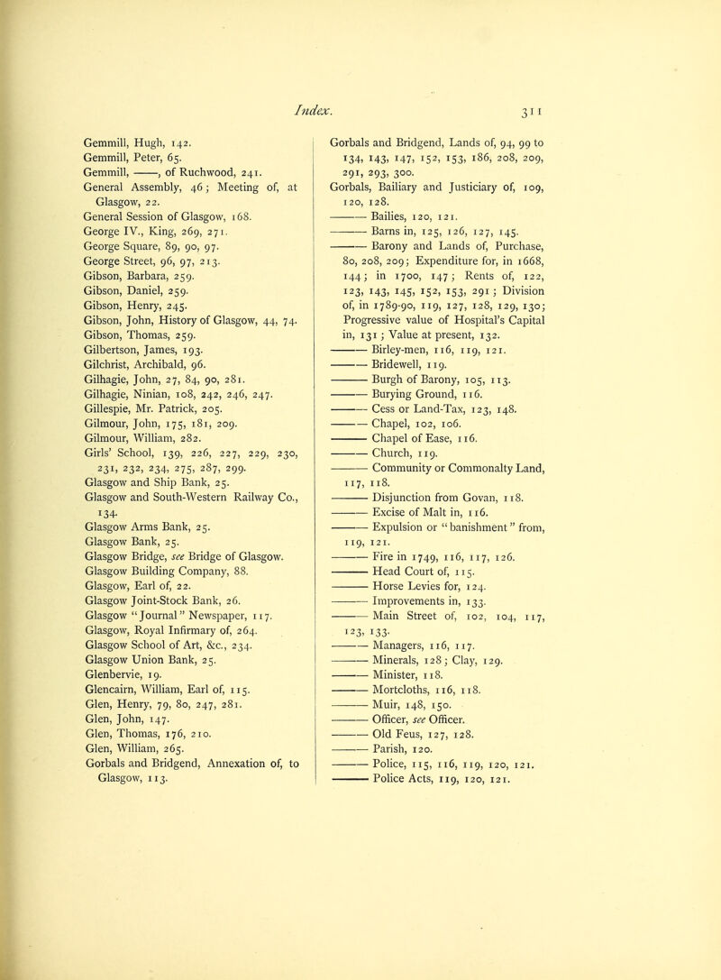 Gemmill, Hugh, 142. Gemmill, Peter, 65. Gemmill, , of Ruchwood, 241. General Assembly, 46; Meeting of, at Glasgow, 22. General Session of Glasgow, 168. George IV., King, 269, 271. George Square, 89, 90, 97. George Street, 96, 97, 213. Gibson, Barbara, 259. Gibson, Daniel, 259. Gibson, Henry, 245. Gibson, John, History of Glasgow, 44, 74. Gibson, Thomas, 259. Gilbertson, James, 193. Gilchrist, Archibald, 96. Gilhagie, John, 27, 84, 90, 281. Gilhagie, Ninian, 108, 242, 246, 247. Gillespie, Mr. Patrick, 205. Gilmour, John, 175, 181, 209. Gilmour, William, 282. Girls' School, 139, 226, 227, 229, 230, 231, 232, 234, 275, 287, 299. Glasgow and Ship Bank, 25. Glasgow and South-Western Railway Co., 134. Glasgow Arms Bank, 25. Glasgow Bank, 25. Glasgow Bridge, see Bridge of Glasgow. Glasgow Building Company, 88. Glasgow, Earl of, 22. Glasgow Joint-Stock Bank, 26. Glasgow Journal Newspaper, 117. Glasgow, Royal Infirmary of, 264. Glasgow School of Art, &c., 234. Glasgow Union Bank, 25. Glenbervie, 19. Glencairn, William, Earl of, 115. Glen, Henry, 79, 80, 247, 281. Glen, John, 147. Glen, Thomas, 176, 210. Glen, William, 265. Gorbals and Bridgend, Annexation of, to Glasgow, 113. Gorbals and Bridgend, Lands of, 94, 99 to 134, 143) 147, 152, 153) 186, 208, 209, 29I) 293. 300. Gorbals, Bailiary and Justiciary of, 109, 120, 128. Bailies, 120, 121. ——— Barns in, 125, 126, 127, 145. Barony and Lands of. Purchase, 80, 208, 209; Expenditure for, in 1668, 144; in 1700, 147; Rents of, 122, 123, 143, 145, 152, 153. 291; Division of, in 1789-90, 119, 127, 128, 129, 130; Progressive value of Hospital's Capital in, 131; Value at present, 132. Birley-men, 116, 119, 121. Bridewell, 119. Burgh of Barony, 105, 113. Burying Ground, 116. Cess or Land-Tax, 123, 148. Chapel, 102, 106. Chapel of Ease, 116. Church, 119. Community or Commonalty Land, 117, 118. Disjunction from Govan, 118. Excise of Malt in, 116. Expulsion or  banishment from, 119, 121. Fire in 1749, 116, 117, 126. Head Court of, 115. Horse Levies for, 124. Improvements in, 133. Main Street of, 102, 104, 117, 123, 133- Managers, 116, 117. Minerals, 128; Clay, 129. Minister, 118. Mortcloths, 116, 118. Muir, 148, 150. Officer, see Officer. Old Feus, 127, 128. Parish, 120. Police, 115, 116, 119, 120, 121. Police Acts, 119, 120, 121.