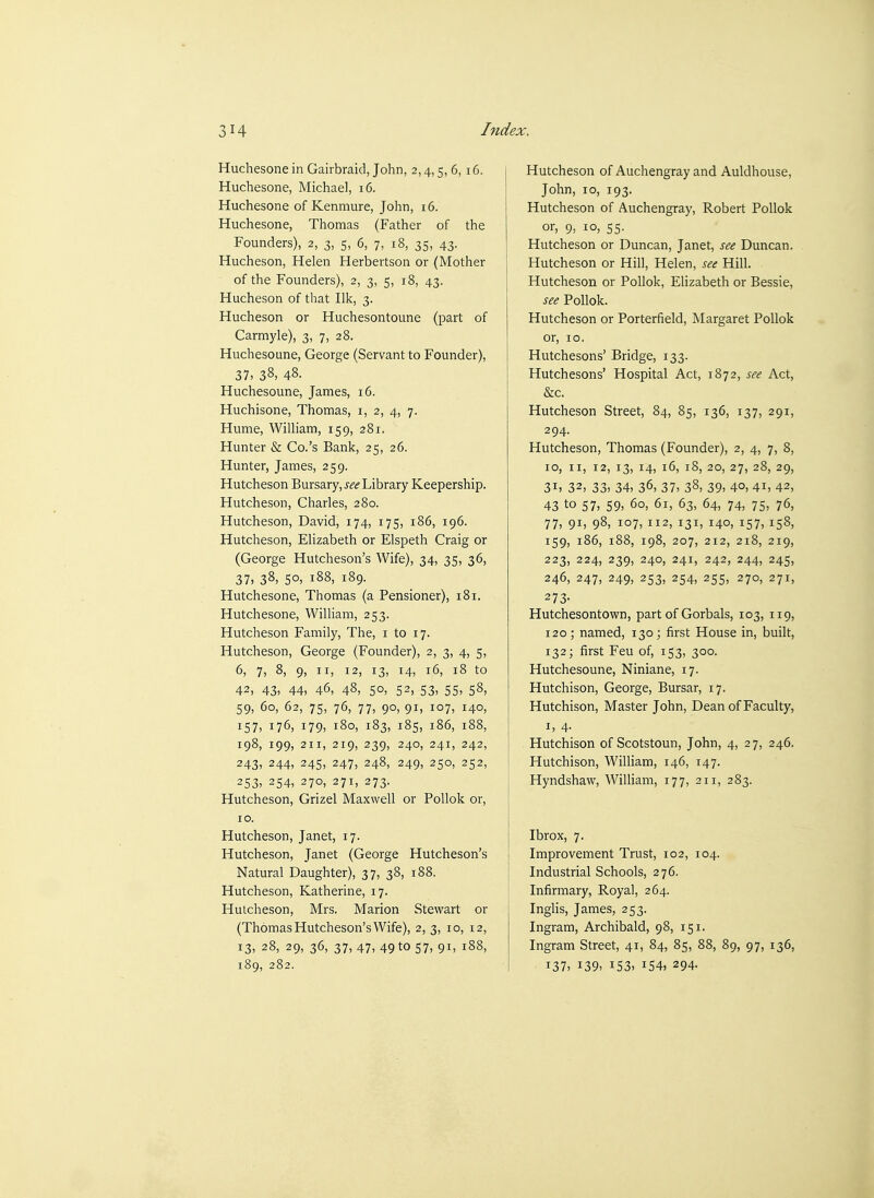 Huchesone in Gairbraid, John, 2,4,5, 6, 16. j Huchesone, Michael, 16. { Huchesone of Kenmure, John, 16. Huchesone, Thomas (Father of the Founders), 2, 3, 5, 6, 7, 18, 35, 43. Hucheson, Helen Herbertson or (Mother of the Founders), 2, 3, 5, 18, 43. Hucheson of that Ilk, 3. Hucheson or Huchesontoune (part of Carmyle), 3, 7, 28, Huchesoune, George (Servant to Founder), 37, 38, 48. Huchesoune, James, 16. Huchisone, Thomas, i, 2, 4, 7. Hume, William, 159, 281. Hunter & Co.'s Bank, 25, 26. Hunter, James, 259. Hutcheson Bursary, j^'<f Library Keepership. Hutcheson, Charles, 280. Hutcheson, David, 174, 175, 186, 196. Hutcheson, Elizabeth or Elspeth Craig or (George Hutcheson's Wife), 34, 35, 36, 37, 38, 50, 188, 189. Hutchesone, Thomas (a Pensioner), 181. Hutchesone, WiUiam, 253. Hutcheson Family, The, i to 17. Hutcheson, George (Founder), 2, 3, 4, 5, 6, 7, 8, 9, II, 12, 13, 14, 16, 18 to 42, 43, 44, 46, 48, 50, 52, 53, 55, 58, 59, 60, 62, 75, 76, 77, 90, 91, 107, 140, 157, 176, 179, 180, 183, 185, 186, 188, 198, 199, 211, 219, 239, 240, 241, 242, 243, 244, 245, 247, 248, 249, 250, 252, 253, 254, 270, 271, 273. Hutcheson, Grizel Maxwell or PoUok or, 10. Hutcheson, Janet, 17. Hutcheson, Janet (George Hutcheson's Natural Daughter), 37, 38, 188. Hutcheson, Katherine, 17. Hutcheson, Mrs. Marion Stewart or (Thomas Hutcheson's Wife), 2, 3, 10, 12, 13, 28, 29, 36, 37, 47, 49 to 57, 91, 188, 189, 282. Hutcheson of Auchengray and Auldhouse, John, 10, 193. Hutcheson of Auchengray, Robert PoUok or, 9, 10, 55. Hutcheson or Duncan, Janet, see Duncan. Hutcheson or Hill, Helen, see Hill. Hutcheson or Pollok, Elizabeth or Bessie, see Pollok. Hutcheson or Porterfield, Margaret Pollok or, 10. Hutchesons' Bridge, 133. Hutchesons' Hospital Act, 1872, see Act, &c. Hutcheson Street, 84, 85, 136, 137, 291, 294. Hutcheson, Thomas (Founder), 2, 4, 7, 8, 10, II, 12, 13, 14, 16, 18, 20, 27, 28, 29, 31, 32, 33, 34, 36, 37, 38, 39, 4°, 4i, 42, 43 to 57, 59, 60, 61, 63, 64, 74, 75, 76, 77, 91, 98, 107, 112, 131, 140, 157, 158, 159, 186, 188, 198, 207, 212, 218, 219, 223, 224, 239, 240, 241, 242, 244, 245, 246, 247, 249, 253, 254, 255, 270, 271, 273- Hutchesontown, part of Gorbals, 103, 119, 120; named, 130; first House in, built, 132; first Feu of, 153, 300. Hutchesoune, Niniane, 17. Hutchison, George, Bursar, 17. Hutchison, Master John, Dean of Faculty, I, 4. Hutchison of Scotstoun, John, 4, 27, 246. Hutchison, William, 146, 147. Hyndshaw, William, 177, 211, 283. Ibrox, 7. Improvement Trust, 102, 104. Industrial Schools, 276. Infirmary, Royal, 264. Inglis, James, 253. Ingram, Archibald, 98, 151. Ingram Street, 41, 84, 85, 88, 89, 97, 136, 137, 139, 153, 154, 294.