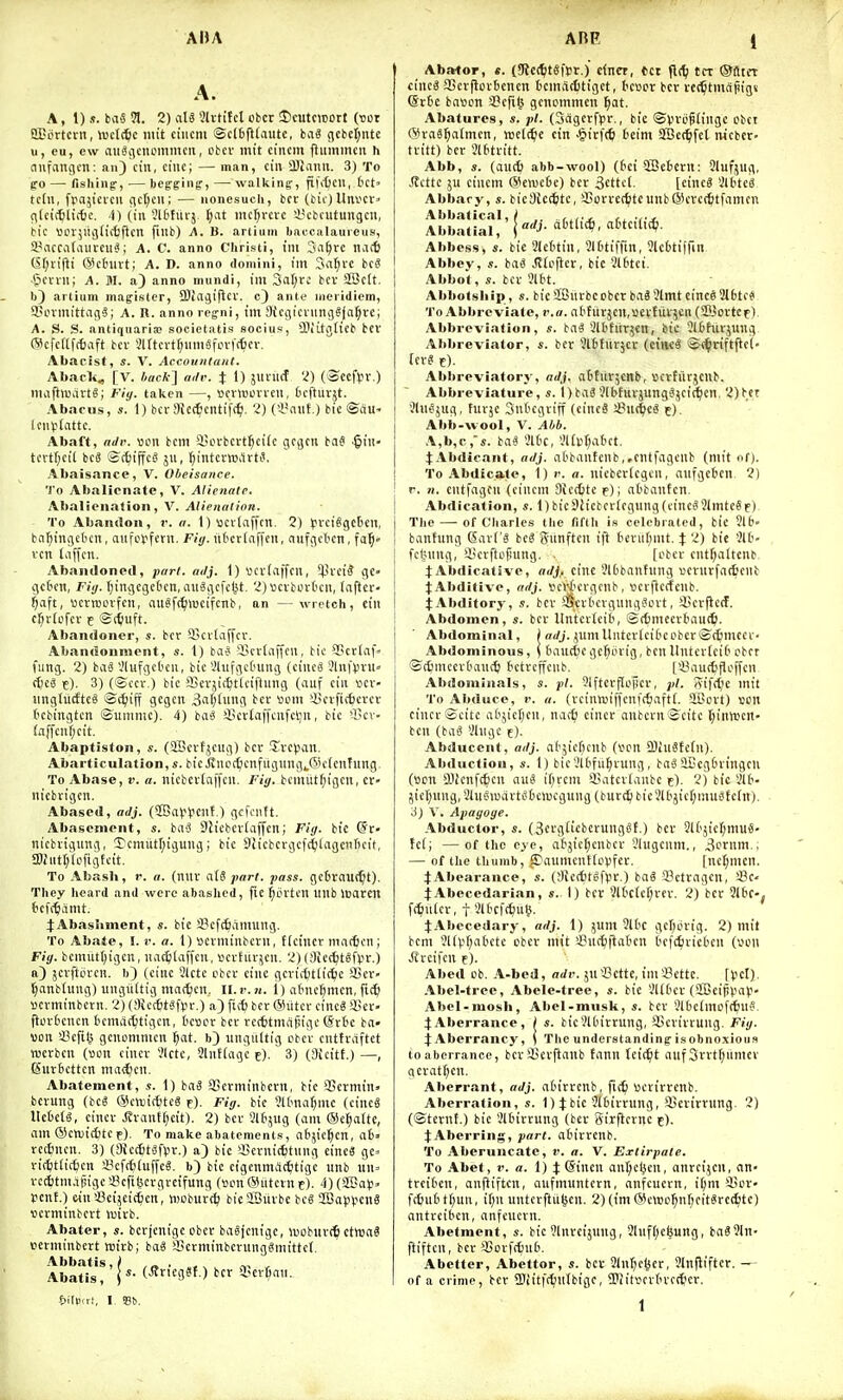 A. A, 1) s. bixS H. 2) ciU 9h-titcl obcr !t)cutcii30tt (uor SCovtcrn, iuclc^c niit ciiicm ©clfcfJdnitc, baS gcbel;nte u, eu, cw au^i|cnommcii, cbev init ciiicm flummcit h (infangcn: an) cin, ciiic; — man, ciu a)iiimi. 3) To go — fishing:, — beg-ginf, — walking-, fih'Ocu, bet' tcfu, frajicvcu cic[;cn; — nonesuch, bcc (bic) Unvcr» gUictiliifcc. i) (in Jltfiii-j. {;at nic^vcrc i'cbcutungcii, bic \.un';uijlirt5ften fuib) A. B. artiuni Iiaccalaurcus, Syaccalaurcu^; A. C. anno Christi, till Sa^re nac6 (5f;iiftt @chivt; A. D. anno domini, im Sa^vE bcS ■ficvni; A. M. a) anno mundi, tm 3cir;rc bcv SSctt. li) allium magistcr, SDiajiflcv. c) ante meridiem, Uscvmittag?; A. R. anno reg-ni, (m 9tcgicviingS(a^re; A. S. S. antiqiiaria; societatis socius, SOiitijttCb bcv (9cfcf(ft6aft bcv 5irtcvtf)iim8fovt(^iev. Abacist, s. V. Ac€ouii(ant, Abaeli, [V. iacA-] adv. % 1) i\m\d 'i) (^CC^v.) nuiftluavtS; Fiy. taken —, luvlBCVvcii, Ocftuvjt. Abacus, s. 1) bcv 3Jc(6cntif(^. 2) ('i'aiit.) bic ®du- lcini(attc. Abaft, aJv. w\ bcm i>ovbcvt^ci(c gcgcn baS ■§iii tcvtf;cil bcS S(^)iffcg ju, ^intcvw.Uti?, Abaisance, V. Obeisance. To Abalicnate, V. Alienate. Abalienation, V. Alietialion. To Abandon, r. ti. 1) ucvtaffcn. 2) tvciSgcticu, ba^tngctcit, aufLUiferu. Fiy. iiOcv(af[cn, nitfgcl'cn, fa^- vcn taffcii. Abandoned, pari. adj. 1) »cv(affcii, ^!vci^ gc» gctn'ii, Fiij. r)ingcgc('cn, au^gcfclit. 2) scvbovOcii, laftcv- ^aft, wcvroevfcn, au?f(t;>ocifcnb, an — wretch, cin cr;v(cfcv E ©lijuft. Abandoner, s. bcv Sicvlaffcv. Abandonment, s. 1) baS iBcrdiffcn, bic 95cv(flf fung. 2) bag '.'lufgcbeii, bic iJhifgcdung (ciiicg 3in)Viru« (f)cS f). 3) (©ccv ) bic fficvjicfeticiftiiug (auf cin vcv- ungtiirftcS ©(i;iff gcgcn 3'ii;[itg bcv worn iljcvfic^cvcv (icbingtcn ©iiiiimc). 4) bag iicvtaffcnfcljit, bic *licv- {affciif;cit. Abaptiston, s. (SScvfjcitg) bcr Tvcpan. Abarticulation, s. bicivuo(^cnfiiguiig^.(5ic[ciifung. To Abase, v. a. nicbcvfaffcii. Fit/, bciniit^igcit, CV' nicbvigen. Abased, adj. (9BaV^lcnf,) gckuft. Abasement, s. bag 9ticbcv(affcn; Fig. bic (§V' nicbvigung, ycrmitl^igung; bic Diicbcvgcfc^lagendcif, IDiiittjlofigfcit. To Abasb, r. «. (nuv atS part. pass. gcBrnuc^t). They heard and were abashed, fie ^ijvtcn unb loaren &cf[^amt. j:AbasIiment, s. bit S?cfc6amung. To Abate, I. u. a. 1) scviiiinbcvn, tlcincr niacfecn; Fiy. bcmuttjigcn, na(^)(affcu, I'cvhiv^cii. 2) (3ic(^tgfl.n-.) a) jcrftiu-cn. (cine 3lctc ebcr cine gcvifttlic^ic iUcv- tjanbfung) ungiittig maiden. Il.r. ji. i) atnefimen, fittl ttcvminbcvn. 2) (Siccfitgftn-.) a) fif6 bcv @iitcv cincg il!ev- fttu-fccncn tcmac^tigen, tcoev bcv vccttmcifiigc (*r6c ba« von >3cfil^ gcnomnicn ^at. b) ungiKtig cbcv cnttvaftct tucvbcu (vjcu ciner 3lctc, 2lnf(agc c). 3) (Sicitf.) —, Kiivbcttcn tiiac^cn. Abatement, s. 1) bag '-Bcvminbcrn, bic 3>cvmtn> bcvung (beg ©cttjicbtcS f). Fiy. bic ?1(mui^iiic (cincg llctctg, cincv J?vantt)ctt). 2) bcv Siting (am ©exalte, am (Scwidjtc e). To make abatements, afcjic^en, a6 recfincn. 3) OiccttgfViv.) a) bic fficvnicttiing cincS gc= vii^tlic^cn a3efct)(uffcg. b) bic cigcnmd^tigc unb un= vecl)tm.ijiigc3?cfiljcvgvcifung (Bcn@utevnf). 4)(aBa)3. pent.) frin sBeijeic^cn, iDObuvc^ bieSBiivbe beg 2i3a)ivcng uevminbevt luivb. Abater, s. bcvjcni'gc obev bagjcnige, liiobuvcfe etwag pctminbevt rctvb; bag iBctminbcvnnggmittcf. Abbatis,) , _ . , ^, , Abatis, r- (^'^fl^ ) a«cv6an. f>ilp.rl, I. St.. Abator, e. (Kec^jtSftr.) clnct, tct tcr ©flter cincg aSevficvbcnen temaditiget, tcvDr bcv vei^tmcipigs @rte ba«cn 3?cfi^ gcnemmen ^at. Abatures, s. pi. (Sagerfpv., bie ©Vvcgtinge cbet (^raS^atmen, welc^fe cin >§ivf(6 beim SBctfjfel nicbcr- tvitt) bcv Jietvitt. Abb, s. (auc^ abb-wool) (6ci QBefccvn: 9lufjug, ^ctte JU cincm @en)c6e) bcv 3cttct. [cincg 2lttcg Abbarj', s. bicSiccfctc, SSovvet^)tcunb®cvcc6tfanicn Abbalical, ( Abbatial, adj. ciOtiic^, rtttcilic^i. Abbess, «. bic 31ctitin, SlOtifrm, 9lc6tiffin Abbey, s. bag Jfieftcv, bic Ult'tci. Abboi , s. bcv 3lbt. Abboisliip , s. bic SfBnvbccbcr bag 3lmt cincs2l6tc* To Abbreviate, r.a. alifuvjcn.scvtuvjcn (SIBovtCf), Abbreviation, s. bag Slbfiivjcn, bic 3U>hivjung Abbreviator, s. bcv ^IMiivjcv (cincg ©(^riftftd- fcvg e). Abbreviatory, adj. attiivjcnb, vjcvtiivjcnb. Abbreviature, s. I)bag31bfuvjunggjci(^cn. 2)bcr Slugjug, tuvje SnOcgviff (cincg a?u(|cg e). Abb-wool, V. Abb. A,b,c,s. bag 3ltc, 3lt)>r;abct. lAbdieant, adj. abbantcnb,,ciitfagcnb (niit of). To Abdicate, 1) r. a. nicbcvicgcn, aufgcbcn. 2) r. n. cntfagon (cincm 9Jcd)tc f); atbanfcn. Abdication, s. 1)bic9Iicbcvicgung(cincg9lmtcge). Tlie — of Charles the fifth is celebrated, bic 516- bantling CSavl'g beg gunftcn ift bevul)mt. X 2) bic 3H'- fcljimg, iicvftofiuug. . [obev entl)altcnb JAbdicatlve, adj,. cine 3l6bantung «evnvfa(6enb JAbditive, adj. ^crtcvgenb, ttcvficrfeiib. JAbdltory, s. bcv !iScvt'Cvgunggovt, iicvficcf. Abdomen, s. bcv Itntcvtcib, ©({)meevbau(^). Abdominal, ) nrfj. juinUntevleibcobcvSc^mcev' Abdominous, (tiautfccge^bvig, benUntev(ci(' cbct ©tfimeevOauct) bctvcffcnb. [a?au(tfii.'ffcn Abdominals, s. pi. 9lftcvfIopev, pi. rttfrtie niit To Aliduce, f. a. (vcinwiffcnfcSafti. SCovt) son cincv ecitc abjic[;en, nac^i einev anbcvn®eitc l;inmcn- ben (bag 3hige e). Abducent, adj. ntjicficnb (vcn fflhlStefn). Abduction, s. 1) bic-Hbfu^vung, bagaCegbvingcu (BDlt a)icnf{t)en aug i[;vcm 'initcv(anbc f). 2) bic 3lb- jieljung.Slugwavtgbclucgnng (buvt^fbie3lti5ief;inugtc(n). J) V. Apagoge. Abductor, s. (3cvgliebevunggf.) bcv SU'jicfjmug- tci; —of the eye, af'jicl;enber 9lugenm., 3ornnt.; — of the thumb, i^aumcnttovfev. [ncl;mcn. :J:Abearance, 5. (!){c(6tgfVv.) bag 93etvagcn, Se- iAbecedarian, s. 1) bcr 3lt'clcr;vev. 2) bcr Slt'C-, fc^tiiicv, t ilbcfe^ug. ^Abecedary, adj. 1) junt 3lbc gefjevig. 2) mil bcm 3U|?f)atictc cbcv mit 'iucijflaticn tcfcljviclieii ('oun Jfvcifcn f). Al)ed cb. A-bed, adv. jua?cttc, im3?cttc. f^jcl). Abel-tree, Abele-tree, s. bic ■.'Ubev (aBcij)).HHi- Abel-mosli, Abel-musk, s. bcv 3H)cimof(tng. 4;Aberrance, I s. bic3Unvrung, SScvivvuiig. Fiy. ^Aberrancy, i The understandingisobnoxious to aberrance, bev3>ev|lanb tann (cic^t auf 3vvtf)umev aevat^cn. Aberrant, adj. abirvcnb, fic^ ucvirvcnb. Aberration, s. 1) J bic 3[6ivvung, SBcvirvung. 2) (©tcvut.) bic 3Unvvung (bcv Sirficvnc e). JAberring, part, abivvenb. To Aberuncate, r. a. V. Extirpate. To Abet, !'. a. 1) t (Sinen aut;cljen, anrctjen, an- trciben, anfiiftcn, aufmuntern, anfcucvn, i()m'-Bcv> fc6u6ti)un, i(;ii untcvftii^en. 2)(im@e\t)c5nf;fitgvc^tc) antveiben, anfcucvn. Abetment, s. bic 31nvcijung, 31uf()cfeung, bag3ln- ftiftcn, bcv '^ovf(6ub. Abetter, Abettor, s. bcr Slnfjcljev, 3lnflifter. — of a crime, bcv 3)iitf(^utbigc, ^Piit^cvbvcttcv. 1