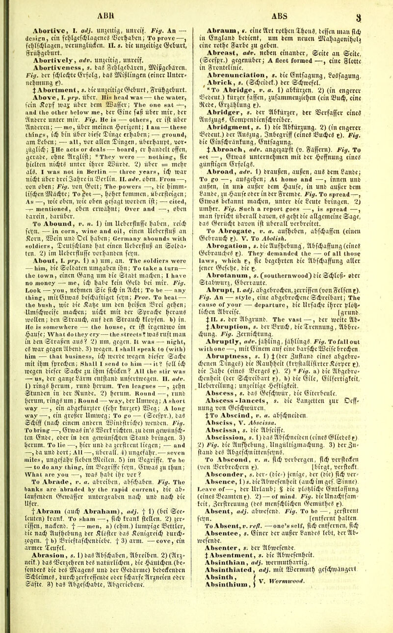 ABU ABS Aboi'livo, I. adj. uiijcitig, uniei'f. Fiff. An — design, ein fcl;lgef(^(a9eiic6 S5or'^aticn; To prove—, fcl^lfc^flagen, scningluctcn. II. s. tie luijeitige ®c6uvt, Srii^getntrt. Abortively, adv. iiitjcitig, liltccif. Abortiveness, s. taS Scf)(9c6iitcn, 3)iipgc6iircii. Fig. bcr fc^let^tc ®vfc(g, iaS aJHpnngen (finer Unter^ iiel^mmig f). t Abortnient, s. btcunjeitigeOcbuvt, gvii'^gclmrt. Above, I. prp. iitcr. His head was — the water, Kin JtcV'f Wiii ufrcr bcm SBaffcv; The one sat —, and the other below me, ber (Sine ftijs liter mir, bet ','lnbere unter mir. Fiy. He is — others, er ifl liter Vlnbeccn; —mo, iiter meincn ^orijcnt; I am — these thinfs, i(^ tin liter biefe 5)inge er^aten; — ground, am Ceten; — all, »cr oKcn !I)ingen, iitcr^ianft, ttor- ;iigfi(^; JHe acts or deals—board, er ^anbclt offcn, gernbe, ef)ni 91rg(i[t; *Tlie.v were — notliing-, fie ()tetten nic^t^ unter if)rer aCiirbe. 2) liter = mef)r M. 1 was not in Berlin — three years, i(^ tear ni^fet liter breiS<i(^reiu'i'er(in. ll. adv. cten. From—, won cten; FId. Men @ott; The powers —, bie t;imm- liftmen Sllaifitc; To get—, t;o^cr fommen, utetfteigen; As —, iDie otcn, lute cten gefagt luorbcn ifi; —■ cited, mentioned, cten erlud^nt; Over and —, oten barein, bariltcr. To Abound, v. n. 1) im Ueterpuffc ^atcn, reiit fcljn. — in corn, wine and oil, eincn Ueterflnjj an Jtorn, SBcin unb Ocl fiatcn; Germany abounds witli soldiers, 3)eutfrfilanb f^at eincn Ueterjiup an ©olba» ten. 2) im Ueterfluffc ULuTjanbcii fcl;n. About, I. prp. I) a) um, nn. The soldiers were — him, bie ©ctbaten umgateu if^n; To take a turn— tlie town, eincn @ang um bie ©tabt mattcn; I have no money — me, ic6 I)iitc fein (Metb tci inir. Fig. Look — you, nefjmcn ©ic fii^ in ?l(6t; To be — any thing, mit(StVDa8 tefc^afttget fcljn; Piov. To beat — the bush, xok bie ^al^e um ben f^eijicn iSrei gef;en; ItmWwcife mac^en; nic^t mit bcr ©vradjc l^eraul uieiien; ben ©trauc^, auf ben ©traucti tie^fen. b) in. Ho is somewhere — the house, cr iff irgcnblUO im .§aufe; What do they cry — the streets ? hjaS ruft man in ben ©trapen auS? 2) um, gegcn. It was — night, iS war gegenJltenb. 3) ivegcn. I shall speak to (with) him — Chat business, id) lucrbc wegcn bicfer ©atfce mit il;m f^3rec6en; Shall I send to him —-it? fcK i^ loegen biefcr ©ac^e ju i^m fc^iicfen? All the stir was — us, bcr ganje Carm entftanb unfeitnicgcn. II. adv. 1) ring0 lucrum, runb ^cruin. Ten leagues —, jefjn ©tunben in ber 3{unbc. 2) f;erum. Hound—, runb f;crum, ring? um; Round — way, bcr llimneg; A short way —, ein atgetiirjter (fc^r Jurjcr) SBcg; A long way—•, ein grofjer llmiucg; To go — (©eefpr.), ba« ©c^iff (nac^ einem anbevn Sli.!inbftric6c) lucnben. Fig. To bring —, ©tnjaS in's 2Berf ritfiten, ^u bem gciuiinfct- ten @nbe, cber in ben gctinlnft^tcn ©tanb tringen. 3) pcrum. To lie —, f;ier unb ba jcrftvcut liegen; — and —,baunb bcrtj'AU—,utcvalf. 4)ungcfd|r.-—seven miles, ungcfiit;r fictcnfflicilcn. 5) im sBcgriffe, To bo —• to do any thing, im i^egriffc fcljn, (StroaS 5U t^un; What are you —, hja^ I)att if;v tor? To Abratle, v. a. atreitcn, atfrtaten. Fig. The banks are abraded by the rapid current, bie at' (aufcnben (Scnjaffer untcrgratcn nac^j unb nac^i bie lifer. fAbram (aU(^ Abrabain), adj. f 1) (tci ©ec« tcutcn) front. To sham —, firfj fvant pcKcn. 2) jcr> viffcn, nactcnb. f — men, a) (cf;m.) iunnjigc sBctttcr, tic na(^ 2luff)ctung bcr Jtieficr ba^ .JTijuigreic^ burt^> 5ogen. f b) a^iicftafr^cnbicte. f 3) arm. —cove, ein armcr Scufcl. Abrasion, s. 1) bag2ltf(f)aten, 3ltrciten. 2) (?lrj» licit.) boS-aSerjc^ren bcS iiatuvtit^en, bie -gdut^en (te» fonberS bie bcS iliagcnS unb ber (Scbfti-me) tcbcrfeuben ©t^ieimeS, burt^jcrfrcffcnbe uberf(^arfc9lrjneien cber ©afte. 3) baS Vltgcft^atte, Jltgevictcnc. Abrauiu, ». cine Slrt rptl^en !£§on8, beffen man flc^ ill ©ngtanb tebient, um bem ncueii 9)JaI;agoni^otj eine retire Sarte ju geten. Abreast, adv. neteii einanber, ©cite an ©eite. (©cefpr.) gegeniiter; A fleet formed—, cine gtotte in Srcntelinic. Abrenunciation, s. bie (Sntfagung, SoSfagung. ^ Abrick, s. (©^eibet.) ber ©(^livcfel. '*To Abridge, v. a. 1) atfitrjen. 2) (in cngerev !8ebeut.) tiirjer faffen, jufammenjic^en (einSBud^, cine 9(cbe, Srjd^tung t). Abridger, s. ber Slttiirjer, ber SSccfaffer eineiS 9Iu3jug«, GumVcnbienfc^reiter. Abridgment, s. 1) bic Slttiirjung. 2) (in engcret <8cbeut.) bcr 9luSjug, Sntegriff (eine6 a3ui^c6 e). Fig. bie (SinftCciintung, (Sntfagung. t Abroach, adv. angcja^jft (». Saffcru). Fig, To set —, (Stwai unterne^mcn mit bcr ^loffnung eined giinftigcn ©rfoigS. Abroad, adv. 1) braupen, aufen, auS bemCanbc; To go —, auSge^cn; At home and —■, inncn unb aupen, in unk aufer bcm -^aufe, in unb auper bem tanbe, ju .(Daufecber inberSrembe. Fig. To spread—, (StWdS tctannt ma^en, unter bie Scute tringen. 2J um^er. Fig. Such a report goes —, is spread —, man finic^t iiteralt bauun, eg gc^t bic atlgcmeinc ©age, bag (Meriid^t bavon ifl uteralt »ertrcitet. To Abrogate, v. a. auf^etcn, atft^ajfcn (eincn (Setrau^ f). V. To Abolish. Abrogation, i. bie21uf^ctung, 2ltf(^affung(eineS (Setraucficg i). They demanded the — of all those laws, which f, [u tege^rtcn bie 2ltf(!^affung atCcr jenev (ScfciK, bic e. Abrotanuin, s. ^southernwood) bie ©i^ltcji» Bber ©tatlrurj, ©tcrrautc. Abrupt, I. adj. atgetrDt^en,5erriffcn(»cn5etfenE). Fig. An — style, einc atgctrc^cnc©(Jircitart; The cause of your — departure, bic Urfac^ic i^rer )p{b^- lirfjcn 21trcife. [grunb, JII. *. bcr 2ltgrunb. The vast—, bev wcite 2lt« 4:Abruption, s. bera?ru(6, bieSErennung, Jittre- c^iung. Fig. 3erni(^tung. Abruptly, adv. jailing, joI;ting3. Fig. To fall out withone—, mitGincm auf eine tarf<5e5IBeifctrc(^en Abruptness, s. I) J (ber 3uflanb cincS atgetro» (tienen Dingcs) bie SRau^^cit (trijitattifirtcr Jtot^ier e), bie Sci^e (eineS fflergel c)- 2) * Fig. a) bie 3lfgetrO' (^cn^eit (bcr ©c^rcitart f), b) bic 6i(c, eilfertigfeit, llcteveitnng; unjeitige J^eftigteit. Abscess, s. bag ®ef(^lrur, bie (Sitctteufe. Abscess-lancets, bic Canjctten jut Oeff- nung sen ©cfc^iinircn. JTo Abscind, v. a. atf(^nciben Absciss, V. Abscissa. Abscissa, s. bie 9ltfciffc. Abscission, s. 1) bag 3ltfctneiben (cineg®£iebege) 2) Fig. bie 9luf^ctung, Itngiittigmac^ung. 3) ber^U ftanb beg 2ttgcf(^nittenfcl)ng. To Abscond, v. n. flt^i scrtcrgcu, fl(^ cerflcjen (I'cn A'crtrct^crii e). [tirgt, »erflc(ft. Absconder, s. ber< (bic=) jcnigc, ber (bic) fi(ti ttcr> Absence, l)s. bie2ltmcfen(;cit (au(6 im gef. ©inne). Leave of—, bcr Uriaut; § bie isJoWic^c (Sntfaffung (cineg Seamtcne). 2) — of mind. Fig. biellnat^itfam' tcit, 3ctftrcuung (beg menf(^li(^en ©cmut^eg e). Absent, adj. atwiefcnb. Fig. To bo—, jcrflreut fcljn. rentfernt ^altcn ToAbsent, 17. —one's self, fi(^ cntferncu, fK^l Absentee, s. (Siner bcr auper ?anbcg fett, bcr?lt- iuefenbc. Absenter, s. bcr 2ltiocfenbe. t Absentment, s. bie 2ltn3efcnr;cit. Absinthian, adj. tijcrmuttartig. Absinthiated, adj. mit aBctmut^ gcfdjiuitngevt .Vbsinth, Absinthium, V. Wormwood.