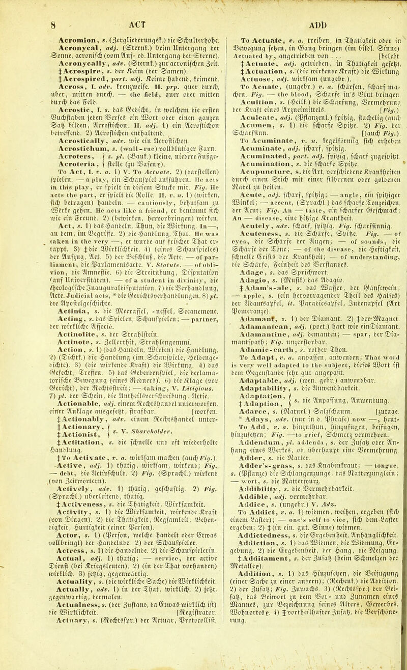 A€T ADD Acromion, «. (3ctfiltcbcningS!.) bic<S4iiHcv[)oI}e. Acronycal, adj. (©tcrnf.) tci'in Untcigang bcr ©oiine, ncvonift^ (vom5luf= pb. llntcrgang bcv Stcnic), Acronycally, adv. (>Stctnt.) 5urncn>nif(^cii3cit. JAcrospire, s. bcv ^cim (bci- ©amen). jAcrospired, part. adj. Jlcimc t;atcnb, fctmciib. Across, I. adv. trciijnjcifc. II. prp. qitcr buret;, ut'cv, mitten burc^. — the field, qucv pbcr mitten butc^ has gctb. Acrostic, I. s. baS ®cbi({jt, in luelitcm bic crftcn SSnctflaten jcben i'ctfc3 cin aBcvt cbcv eincn gcinjcn <Bai} t'ilben, Slctoftitfeon. II. adj. 1) cin Jlci'pftic^pn tetvcffcnb. 2) Slcvcjli^cn cnt^attcub. Acrostically, adv. wk ein Jlcroflic^cn. Acrostichuin, s. (wall-rue) ttotttitittigcr Snvn. Acroters, ) s. pi. (4?auf.) £(cinc, nicbtvcgujjgC' Acroteria, | jlcltc (ju 93afenE). To Act, I. r. a. 1) V. To Acluale. 2) (bavjlcftcn) fpielcn. —a play, cin ®(6aufticl auffur;rcn. lie acts in this play, cr fpictt in bicfcnt ©titifc mit. Fiij. lie acts the part, cr f)5ic(t bic OioKc. II. r. n. 1) (nn'rtcn, iidi) t'ctragcn) (;anbctn. — cauiloiisly, tcfjutfam jn ilBcrtc gcl;cn. He acts like a friend, cr tcnttnmt fifO luic cin grcunb. 2) (t'cltiirfcn, ^crscriringcn) tuirtcn. Act, s. 1) baejpanbcin, Zffm, bic Sffiirtnng. In-—, an bcm, tm 4'cgriffe. 2) bic^anbtung, Sfjnt. He was taken in the very —, cr nnirbc nnf frifcfccr Sfjat cr' tnV^Jt. 3) J bic aSirf(ic6fcit. /|) (cincS ©t^anfpicIcS) bcr 21ufjug, 91ct. 5) bcr iBcfc^tu^, bic 3lctc. — of par- liament, bic 5parlamcnt6artc. V. Statute. —of obli- vion, bic 31mncflic. 6) bic ©treitittning, SCifpntatton '.aiif itnivcrfitatcn). — of a student in divinity, bic rt)cotogij'(6c Snaugnratbifputaticn. 7) bieiBcrr)anblung, Slctc. Judicial acts, * bic ©erit^tSserj^anbtungcn. 8)^/. bte 5(l.iofleIgcf(^it^tc. Actinia, s. btc SJiccraffct, =ncjfef, ©ccancmonc. Acting, s. bai ©viclcn, ©f^iaufvn'ctcn; — partner, bcr tuirtlirfjc Slffocie. Aclinolite, s. bcr ©tra^tflcin. Actinote, s. 3cffcrt^it, ©tra^tengcmmi. Action, s. 1)(bag.^anbcfn, -SBirfcn) bicJ^anbtnng. 2) (Dit^tt.) bic .§anbhing (im ®c6auf¥ic(c, .§elbcngc- bit^tc). 3) (bic rtirtcnbc Jfraft) bic aOirtung. 4) b«« ©cfcc^t, Srcffcn. 5) baS @c6crbcnftn'cf, bic bectama» torifc^ic Scnjcgung (cincS Stcbncra)', ti) bic Jltagc (»or ®ttii)t), bcr 9tett)tSftr'cit; —taking, V. Litigious. 7) pi. bcr ©c^cin, bic Jlnt^cit'Sscrfctircitung, Slctic. Actionable, adj. cincm9fc(6tSf;anbcluntcrn)Drfcn, citttr 'Jlntlagc auSgcfdst, ftrafC'ar. [worfcn. ^:Actionably, adv. cincm SRcr^tS^citbcI nntcr- |A:S'i^-^--'- fActitation, s. bic fc^ncKc unb eft tntcbcrljcltc ■5anbtung. J To Activate, v. a. iroirtfam mar6cn (a\i(i} Fiy.). -Active, adj. 1) t^flttg, wirffam, hjirtcnb; Fit;. — debt, bic JUtitjfc^ntb. 2) Fii/. {'Spxad/L) wirfcnb ,(»cn 3citttitirtcrn). Actively, adv. 1) tptig, gefi^iaftig. 2) Fig. (©Ijractl.) uScrtcitcnb, t^atig. tActiveness, s. bic Sr^itigtcit, SBirffamtcit. Activity, s. I) bic SBirtfvimfcit, luirtenbc Jtraft (won Siugcn). 2) bic Jf)atigtcit, Oicgfamfcit, i8cf;en' ^igtcit, .§urtigfcit (cincr $crfon). Actor, s. 1) (*Perfon, )vc(c&e Ijanbcit cbcr ©tnjaS uoUfiringt) bcr Jjanbctnbc, 2) bcr ©cfiaufpieler. Actress, s. 1) bic.!3anbc(nbe. 2) bic©ctjanfljicU'rin. Actual, adj. 1) tl)atig; — service, bcr actisc ©icnft (6ei Jlricgg(cutcn). 2) (in bcr !II;at ocr^anbcn) wirftit^j. 3) jcgig, gcgenwartig. Actuality, «. (bicn.'irtli(t)e ©af^c) bic2Birf(i4feit. Actually, adv. I) in bcr 3f;at, inirtlit^. 2) (djt, gegenwartig, bcrmatcn. Actualness, s. (bcr 3uft'ittb, ba©twa8 ttiirftie^ ift) bic ffiirttitSfcit. [?TUgiflrater. Actuary, s. (flteitts'^r.) bcr 9lrtuar, *|Jrctpcp[(ift, To Actuate, r. a. trcilicn, (n Jfji'itigfcit obct in Cciucgung fcijcn, in ®ang tringcn (ini tn'tbf. ©innc) Actuated by, angctric6cn «on . . . [bcicdt ^Actuate, adj. gctrictcn, in S^atigtcit gcfc(3t, iActuation, s. (bic njirtcnbc JJraft) bic SBirtung Actuose, adj. njirtfam (ungefcr.). To Acuate, (ungctr.) v. a. f(^arfcn, frijarf ma- djcn. Fig. — the blood, ©cfcarfc in'^ i'htt fcringcn Acuition, s. (■§cilt.) bic ©ctlitrfung, 23crme(;rung bcr .ffraft einc^ SlrjncimittctS. \Fig.j. Aculeate, adj. (5PfIanjcnl.) fvi^ig, ftac^jciig (aiict Acumen, s. 1) bic fi^arfc ©pilsc. 2) Fig. bcr ©tfcavfftnn. [(MiiS) Fig.). To Acuminate, r. n. fcgclfijrmtg fic& crl;ct'cn Acuminate, adj. fffcarf, fvifcig. Acuminated, part. adj. fpiljig, fttlarf jngcfvilSt Acumination, s. bic fitarfc ©viljc. Acupuncture, s. bic3lrt, ucrfrfncbcnc Jiranff)citcn bur(^ cincn ©ticfe mit cincr filOcvncn uber gofbcncn dlahd jn f;ci(en. Acute, adj. fr^iarf, fpilMg; — angrle, cin fviljigcr SfBinfct; — accent, (©lira(6[.) baS frt;arfc Jpnjetti^cn. bcr 3lcut; Fig. An — taste, cin fc6arfcr (Scfttjniarf; An — disease, cine r;il5igc Jtrantf^cit. Acutely, adv. f(6arf, fpilJtg. Fig. fc^iarffinnig, Acuteness, s. btc ©(t;arfc, ©)3i(}c. Fig. — of eyes, bic ©(^drfc bcr Slngen; — of sounds, bic ©t^arfe bcr Sunc; — of the disease, bic Jpeftigfcit, f(6ne((e SrifiS bcr .Rrnnf(;ctt; — of understandinEr, pic ©cBcirfc, Scinf^cit beg '-Ccrftanbcg. Adage, s. bag ©(irit^lBcrt. Adagio, s. (fflinfit) bag Slbagio. JAdam's-ale, s. bag 2Baffcr, bcr (5Sanfcroein; — apple, s. (cin f;crttorvagcnber S:(;cit beg Jpatfeg) bcr 9lbaitrgal3fe(, it. iparabicgaiifel, 3ubcna(3fc( (3lrt SPomcranjc). Adamant, s. 1) bcr iSiamant. 2) Jber-COJognct. Adamantean, adj. ((Joct.) ^art Voie cinDiamant. Adamnulinc, adj. bcmantcn; — spar, ber ©ia- inant|>atf;; Fig. nn^crftortar. Adamic-earth, s. rct()er I^cn. To Adapt, 1'. a. an^jaf[cn, aniucnbcn; That word is very well adapted to the subject, bicfcj SEBort tfi bcm tSegenftanbc fe(;r gut ange(5a|it. Adaptable, adj. (iven. gcln-.) anwcnbfar. Adaptability, s. bic 3(ntt)cnbbarfcit. ^\da|)^ion,' I 'liUJaffung, Mnnjcubung. Adarce, s. (Slaturt) ©atjft^aum. [jutagc. * Adays, adv. (nur in b. $^i'afc) now —, I)cut To Add, V. a. t)injutf)un, (unjufugcu, tcifiigcn, l;in5U|'etu'n; Fig. ■—to grief, ©cl)merj scrmc()rcn. Addendum, pt. addenda, s. bcr 3ufatj obcr 21n- ^ang cincg SBerfcg, ob. ti6crl)auvt cine i'crmc^rung. Adder, s. bic Sjatter. Adder's-grass, s. bag J?naDcntraut; —tonfue, s. (*Pf(an}c) bic ©cbiangcnjungc, bag Siattcrjitnglcin ; — wort, s. bic Dlattcvwurj. Addibility, s. bte a}ermcf;r(iartcit. Addible, adj. »ermct;ttar. Addice, s. (ungctu'.) V. Adz. To Addict, !'. a. 1) wibmcn, njciljcn, crgct'cu (ftrti cinctn Sajlcr); — one's self to vice, fic^ bcm Saftcr crgcScn; 2) t(in cin, gut. ©innc) njtbmen. Addictcdncss, s. bic (5rgetenl)cit, Slnfjangtit^fcit, Addiction, s. 1) bag SBibmen, bie aSibmung, (5r- getiung. 2) bie (Srgct'cnfjctt, bcr >5ang, bic SJcignng. JAdditament, s. bcr 3ufali (6cim ©c^mctjcn bcv 9JfctaI(cE). Addition, s. 1) bag §in;ufci5cn, bic SScifiigung (cincr ©ac&c ju cincr anbcrn); (.Oictfcent.) bic9lbbition. 2) bcr 3ufal5; Fig. Suiuaitig. 3) (aUrfitgfiJc.) bcr S?ei- fa^, bag a?ciwort ju bcm '-Bor^ unb 3unamcn cincg 2)ianncg, jur '•Bcjcit^nung fcineg Jllterg, (Sewerfieg, aBc^novtcge. 4) jiiort()c;H)aftcr 3ufa(^, bie 9Serf(t)(jnc- rung.