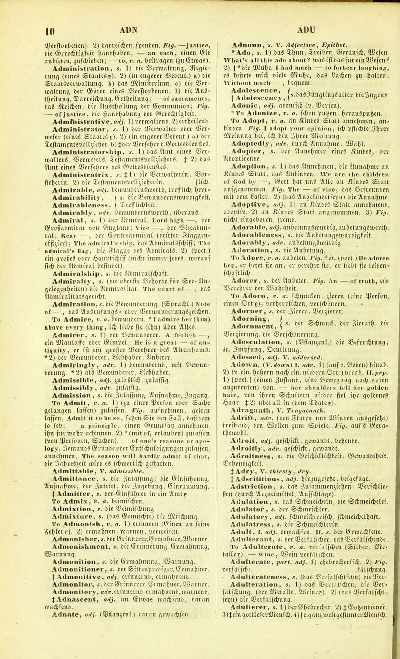 ^jcvftovt'cucu), 2) tiin-cic^cn, l>cuben. Fig.—justice, m'c ®cvc({)ticit(U fjanb^at'cn; —an oath, ctnen (Sib ant'icten, jiifdjietcn; —to, v.n. bcitvaoen (juStroag). Administration, s. 1) bic'ijevirattiutg, 9lcgic= niiig (ciiieS ©taatcSp). 2) (in engercv a3ebeut.) a) bic ®taat6«ci-ma(tung. b) iai *Biiniftcvhtm. c) bic SBcv= lualtuiig ber ®iitcv ciiu§ 3>cv|iovtcncii. 3) bic %u^' tt^eitung, STancictung, (Jrt^cihmg; —of sacraments, baS Sleic^cn, bic 5htiitt;cilimg bcr (Sommuiiion; Fig. — of justice, bic .§anb()atnmg bcv ©cvcc^tigtcit. Adrnftiistrative, adj. 1) vettuattcnb. 2) cvt{;ci(enb. Administrator, a'. 1) bcv Hcrwaltcv cbci-35cv-- ivefcv (eineg ©tiiatcse)- 'i) (i cngevcr i'cbciit) a) bcr lefiomciite»ol[5ic^cr. b)}bcv 4)cvfcl;cv b.^ottc^bicnftcS. Administratorship, s. 1) baS ?lmt cinc« ^!cv= waiter^, *l!cv>Defcvg, 'Xcftamcut«»cnjicl;cvi^ J 2) bn^ 9lmt cine« 9jcrfcf)crS bc« @ottc8bicnftc«. Administratrix, s. %i) bic licra'attcvin, 35cv= fjcl;crin. 2) bic Icftaiiiciitrtvoltjicf^crin. Ltit^ Admirable, ailj. ('CttninbcruSlvcvtl), tvcfflii, l;cvr» Admirabilily, j s. bic 33cuninbent«iuiirbigtcit, Admiraldencss, i licfflictitcit. Admirably, adr. tcanmbcrnSnjcctt;, iibcvauS. Admiral, s. I) ^cr'Jlbmirat. Lord high—, bcv @vo§abmival «cu ©ngtauc; Vice —, bev 'i)i;cabini- va(; Kcar —, bcv SciUvcabinirat (brittcv giaggcn- offijicv); The admiral's ship, ba8 JlbmivalSfc^iff i The admiral's flag-, bic Slaggc bc« VlbmivfilS. 2) ((JOCt.) cin gvoicS cbcv .§iiuvti(fciff (uittr immcv jcbcS, wcvauf fif^ bcv !?lbmiva( tcfiubct). Adniiralsbip, s. bic Vlbmivalfc^aft. Admiralty, s. (bic ct'cvfte 4?cl;ijvbc fiiv ©cc-3ln» gckgcn^citcii) bic Jlbmivolitat. Tlic court of —, ba§ iJlbmivalitat^gcrirtit. Admiration, s. bic'i^eivunbcvuiig. (®l3r«f6' ) Note of—, baS 9hi8vuiuiig6' cbcv i'cvwimbcruiigSjcie^en. To Admire, r. n. touuiitcvn. »I admire her (him) above every thing-, lictc fic (i^n) ilbcv 'Jl((c^. Admirer, «. 1) bev !i3eaniiibercv. A foolish —, Ctii 3)Jaii[ajfc cbcv @iitH?e(; He is a great — of an- tiquity, cr ift cin gvopcv ii5cve^vcr bcS 2l(tcvt(;um8. ■•2) bcv iScwunbcvcv, Sicbfjaficv, 3ln6cter. Admiringly, adr. 1) tcTOunbcvnb, mit i'cn)un= berung. *2) n(3 33cnjunbcrcv, Picbfjatcv. Admissible, adj. jniafilicS, juliiffig. Admissibly, adv. jutaffig. Admission , s. bic ,3iil'iffung, Jlufnaf^mc, 3Hg'ing. To Admit, r. a. 1) (ju cincv 51}cvfon obcv ©acl;e gclangcn laffen) jnfnffen. Fig. aufncfemcn, gcltcn taffcn; Admit it to be so, fcljcnSie ben Safl, bafibcm fo fcl^i — a principle, cincn C^H'unbfnl^ nnne[;mcn, t^n fiivH5n:^v cvfennen. 2) * (mit of, cvlautien) .^niaffcn (Bon SPcvfcucn, ©atficn). — of one's reasons or apo- logy, 3cmanb6 ® viinbe obcv ©ntf(^u(btgungen yilaffcn, annc^mcn; The season will hardly admit of that, bi'e Safivcgjcit isivb (i fctnjcvtitt gcfiattcn. AdmiUable, V. admissible. Admittance, s. bic ^winfiung; bic (Sinfiifjvuug, Slufnal^me; bev 3utvitt; bic 3nge(iung, (^inraunmng. JAdmilter, s. bcv ©infiil)vev in cin Vlnitt. To Admix, v. a. 6eimifc6en. Admixtion, a. bic S?cimif({)iing. Admixture, s. (iai ®emif(6tc) tic ITJift^nng. To Admonish, r. a. 1) cvinnevn ((5incn an fei'ne Setter e). 2) cvnia^ncn, w.ivncn, »cv)ucifen. Admonishcr, s.bcv(5rinncvev,(Jvma^ncv,2Piivncr. Admonishment, s. bic (Svinncvung, @rniat;nung, SDuvnung. Admonition, ». bic (Svtna^ming, SBavnnng. Aelmonitioner, s. bcv ©ittcnlivcbtgcv, (Svniaf;ncv. t Admoiiitive, adj. cvtnncvnb, cvmaljncnb. Admonitor, s. bcr CSivinncvcr, (ivma[)nev, iGavncr. Admonitory, arfr.cvinneinb, cvmii()nenb, w,ivnenb. tAdnascent, adj. an ®t»a^ n)a(^ifenb, bavan nnacftfcnb. Adnate, adj. (^flan^enl.) bavcin gcHMc^fcn. Adnoun, s. V. Adjective, Epithet. *Ado, s. 1) baS 3:t;un, Svcibcn, ©cvrtufc^, SScfcn. What's all this ado about? ttjaSijlbaSfitveinSDSefcn? 2) 4;*btc SDlilJc. I had much — to forbear laughing, cS toftetc ini(6 »ic(c TOil^je, bag fac^ien jn fatten, Without much —, I'Cqucm. Adolescence, I . . ,, . . . JArtolescency, j'''-i^«8.^»n3l>ngSaltcr,bicSiigcnb I Adonic, adj. abcnififc (». QScvfen). i *To Adonize, v. a. {(^lon (.nifecn, f^cvaug^jnt'icn. j To Adopt, V. a. an ^inbcS ©tatt nnnc(;mcn, ail' tinben. Fig. l adopt your opinion, Jiflittte .3f;vcr aiicinung t'ci, itf) tin 3I;vcv SDleinung. Adoptedly, adv. buvtt) Vlnual;mc, aBat;l. Adopter, s. bev Vlnne[;mev cinc6 JlinbeS, bet < 3lbc(itircnbc. Adoption, s. 1) baS 5lnncf;mcn, bic Slnna^inc an I ^inbce ©tatt, ba§ *.?lntinbcn. We are (he cliildreii : of «od by —, ®ott (;at nnci 'IMc an JlinbcS ©tatt anfgcncmmen. Fig. The — of vice, boci 'Befvcunbcn mit bem Caflcv. 2) (baS 'ilngctinbctfcliii) bic Vlnuaf;mc. Adoptive, adj. 1) an J?inbci^ ©tatt annc^nicnb, abovtiu. 2) an Jlinbc^ ©tatt angcnommcn. 3) Fig. nistft cingcfecvcn, fvcmb. Adorable, adj. an6etung§lt)iivbig,aufcctuiigSificvt^. Adorablencss, s. bic Vlndetnng^njitvbigfeit. Adorably, adv. anOetnngSnjiivbig. Adoration, s. bic Vlntelnng. To Adore, j-. a. an£'Ctcn. Fig. * it. (Voct.) He adores her, cv Octet flc an, cr vevc^vt fic, cv ticl't fie Icibcn- fc^iaftlit^. Adorer, s. bev Slntctcv. Fig. An —of truth, tin j 95eve(;vcv bcv aBat;vt;eit. To Adorn, v. a. ft^muctcn, jtcven (cine SPcrfon, ctnen Dvij); ucvfjcvvlitfecn, »evf(6ijnevn. Adorner, bcv 3icvev, ffievjicvcv. Adol-nmcilt, | ^ bCV ,3icvat|l, bic SScvjicvnng, bic Hcvfctoncrnng. Adosculation, s. {^^anf^eni.) bic SefviK^ltungi i(. 3m^)fung, Ocntivung. Adosseil, adj. V. addnrsed. i Adown, {Y.dowii) V. adv. 1) (anf b. 3?oben) fu'nat'. 2) {». cin. ^oI;cvn narb cin. niebcvn Orti) liciat'. ll.jir;;. 1) H?oct.] (cincn 3u|ianb, cine 'ijciocgimg iiat^ n.itcn anjubenten) tion. — her shoulders fell her golden hair, Von il;veil ©c^ultcvn nicbcv fict ipv golbencS -§aav. X'l) ittevatl in (bem 3,l;a(ce). Adraganth, V. Tragacaiilh. Adrift, adv. (ben gluten nnb Sffiinben nulgefe^t) tvei6cnb, ben sHJcItcn jum ©piele. Fig. au'\'i ®eva= tf;ewo(;(. Adroit, adj. gcf(^icft, gcnsanbt, tc^cnbe. Adroitly, adv. gefcfiictt, gctttanbt. Adroitness, s. bie ®efc6icfli(|teit, ©chjanbt^et't, I 3?e^cnbigteit. tAdry, V. thirsty, dry. I |;Adscititious, adj. ^injugcfe^t, Ocigcfiigt. I Adstriction, s. ba« jufammcnjie^cn, SBevft^ltC' fien (bur(6 ilc^ncimittel, Sluffcfclage). Adulation, s. baS ©rbmeitfieln, bie ©ttmet^etei. Adulator , s. bcv ©(tmieictlcv. Adulatory, adj. f(6mci(t)lcrif(t), fc6meid)cl^aft. Adulatress, s. bie ©c^meictitevin. Adult, I. adj. ernja(t)fen. n. s. bcr ©vwac^fcnc. Adulterant, s. bcv iBcvfalfifjev, baS iicvfdtftficnbe. To Adulterate, ti. a. vievr'alfdjcn (©ilfccv, 3)ic- taU.cz)- — -wine , 5Bein »cvfa(|c6cn. Adulterate, ynr(. adj. 1) c(;e(uc(^cvifc^l. 1) Fig. Bcvfalfcfct. Ifcilfc^ung. Adulterateness, s. (iai iCcvfalfifcffeljn) bicS5ev= Adulteration, s. \) ba6 4!evf>1lfe6en, bic 3Ser> falfcfiung, (bcv SSIctalU, fficince). 2) (ba§ iBevfdlfitlt fcl^n) bic iBcvfdlft^iung. 1 Adulterer, s. 1) ber@t;e6vc(6cv. 2) ^©oljcnbicnev ! 3)JcingotttofeviSJenf(^.4)te.ganjn)e(tgcrinntcva)icn|(ti