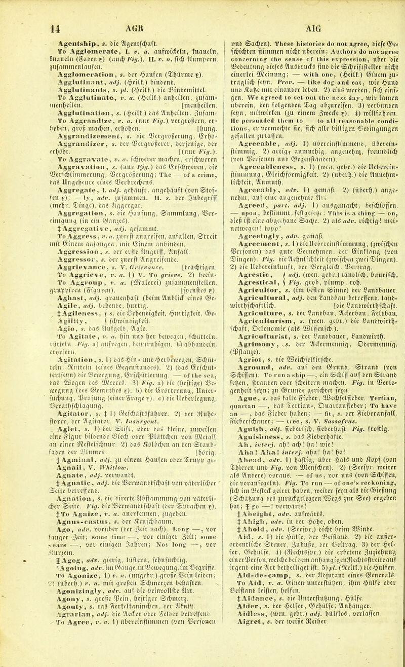 Ageutship, s. bit 3lgcutfc^aft. To Agglomerate, I. v. a. cmfiuirfcln, tnauetn, fiiaiicln (gafccii e) ('lut^ Fij/.). II. . n. fi(^ ffitmvcni, jilfammeiilaiifcii. Agglomeration, s. in .§aufcn (!Xf;utme c). AgsUitiiumt, adj. (.§cilt.) binbcnb. Aggluliiiaiits, s. pi. (■§ei(t.) bic iM'nbemittet. To Agglutinate, v. a. (.§ci[f.) aul;cilcn, jufaiti' mciit;cilcii. |mcii[)ci(cn. Aggliitiiinaoii, s. (Jjcitt.) ba^ 5ln[;cilcu, ,)Ufain= To Aggrandize, ?>. n. (niu- Fiy.) l'£l'gi'0|K'Vll, cr' ftebcn, gvcp macfcen, ci-r)ot;cii. Hung. Aggrandizement, s. tic SScvgviipevung, (5v[;ij' Aggrandfzer, s. bcv *i5ci'gvopci'CV, bcrjcnigc, bet crf;cf)t. [(luiv Fiy.). To Aggravate, v. a. fc^iucrev ma(6cu, crftfimcrcn Aggravation, s. (iiui' FJi/.) bn§ ©vfr^iucrcii, bic '-Scrfc^liiiimcnnig, -in'ignipcvmig; The — of a crime, bnS Uiigcf;oiui' cine? i5ciiucf6ctU'. Aggregate, I. tnlj. gc(;auft, ange[;i'iuft (»i3U©tof> fene); —ly, ailv. jiifammen. 11. s. bev Slit'egrijf (me^v. 5>i'iigc), baS .'iggrcgnl-. Aggregation, s. bic ■'^iiiifimg, ©ammtung, ^cv ctiiigiing (in cin (^Situ^c-^), tAggregative, rnlj. gcfammt. To Aggress, i'. n. jucift aiigvcifcii, iinfallcn, ©trctt niit ©iiuiii aiifaiigcii, mii @incin andinben. Aggression, s. bcv ciftc ^lugviff, JlnfiiH, Aggressor, s. bcf jucift 'Jlngvcifenbc. Aggrievanee, s. V. Grieiumce. [tra(6ttgcii. To Aggrieve, r. a. I) V. To grieve, 'i) bccin- To Aggi'oiip, V. a. (2)?nlcvci) jufnmmciiflcllcn, gvuviJii'cii (gigiii-cn). |l>cn(tc8 e). Aghast, adj. graiicii^aft (6ciin Slntlicf ciiic^ Agile, adj. t'c[;ciibc, f;uvtig. ^Agileness, ( s. bie iic^ciibigfeit. .ijuvtigfcit, ©C Agility, i ff^iwinbigfcit. Agio, s. baS Viufgclb, Slgio. To Agitaic, !'. «. ()in uiib ()cr tcwegcu, fdjiittcdi, viittclu. Fiij. -A) iitifvcgcu, l'cu'inif)igcn. lO iit'f^anbcdi, cvoi'tci-ii. Agitation, s. I) baa-^tU' ilitb.§cvK')ucgeii, ©ifiiit tcln, Siilttclii (cincS ©cgcnftiiiibCsS). '.') (ba§ @i-fcf)itt» teitfclin) bic -Bciucgung, (jifrtiiitlevimg. — of the sea, baS aCcgcn bc^ 9)icei'ce!. 3) Fig. a) bic (f;cftige) 23c. \uEguiig (bc^ @cmi!tf)c^ f). b) bie (Si-ovtcning, Ilntci-' fuitimg, $nifuiig (cincvgviige f). c) bic llcf>cv(cgiing, U?eiMtf)f(t)iaguiig. Agitator, s. .t I) ©cfcfliiftSfu^ver. ■>) bcv ;){ur;c. ftovcv, bcv 3lgitiltOV. V. Insurgent. Aglet, «. 1) bcv ©lift, obev bti§ ticiiie, jiinjcircu cine gtguv I'itbcnbe !8(ec6 cbcv *(}(att(6cn »on SlJctatt an cincv OlcftclfcCmiv. 'i) ba6 .Stbltc^cu an ben ©tinU'^ fabcn bcv iUiimcii. [^ovig ^Agminal, adj. jii cinem J^aufen cbcv J^vupv ge« Agnail, V. Vi hillow. Agnate, adj. ocviDnnbt. t Agnatic, adj. bie 'JScvwanbtft^aft «on B.Ucvli(6cv Seitc tctvcffcnb. Agnation, s. bic bivecte 2l6flammiing Bon «atcvli= 4jev <Scitc. Fig. bic iBcvmanbtfc^iaft (bcv ©uvac^cn e). %To Agnize, r. a. ancvfenncu, ,5Ugcbcn. Agnus-castus, s. bcv j?cufc£)tiaum. Ago, adv. vovubcv (bcv 3cit niicf)). Long- —, «ov Kingcv ,3cit; some time—, vov cinigev 3cit; some ^cavs —, BDV cinigen 3al;vcn; Not long —, Bov .'hivjcni. JAgog, adv. gicvig, (iiftcvii, fcfiiifiici'tig. *Agoiiig, adv. im@angc, in 5?cwegiing,im Scgviffc, TO Agonize, 1) i'. n. (un^gcfiv.) gvof)c *13cin tcibcn; 2) (ntcvf).) r. a. mit gvclicn ©c^mevjcn tc^aften. Agonizingly, adv. auf bie V^einsollfie 3lvt. Agony, s. gvofic 5pcin, (jcfttgcv ©c^mcvj. Agouty, s. bag 5evtclr>inint6cn, bcv 3ltutW. Agrarian, adj. bie 9lcrfcv obcv Sclbcv tctvcffcnb. To Agree, v. n. 1) lit'eveinftimmcn (von ^JJerfowcn I'ub ®a(^cn). These histories do not agree, bicfe®e« fr&ic^tcn ftinimcn iiic&t u6cvein; Authors do not agree concerning tlie sense of this expression, itbcv bie !8cbcntung bicfeS 31u«brnrfS fmb bie ©t^viftftcftev ni^t cincvici 9);cinnng ; —Avith one, (-&eilt.) (Sincm }ii> traglitt) fctjn. Vrov. — like dog and cat, «)ic .§unb nnb JTol^c mit cinanbcv [cien. 'I) lucvben, cini» gen. We agreed to set out the next day, H)iv tamen itbcvcin, ben fclgcubcn Sag ol'jiivcifcn. 3) vcvbiinbcn fetjn, uiitwivtcn (ju eincni ,3«)ecfc e). 4) iinllfa^ven. He persuaded them to — to all reasonable condi- tions, cv'oevmot^itc fie, atlc tn'fligen iSebingungen gcfadcn ju (ciffcn. Agreeable, adj. 1) uiicvcinftimmenb, liScvcin. flimniig. 2) avtigt nnmutt^ig, iingcne(;ni, fvcunbfii^ (V)un ^licvi'encn unb ©cgcnCMnbcn). Agreeableness, s. I) (njcii. gct'v.) bie llcl'evcin ftiiniiiung, ©leii^fpvmighit. 2) (uOcv(;.) bie Vlnne^m ii(6fcit, 3lnunit(;. Agreeably, ndv. I) gemrtji. 2) (it6ev]§.) angc» ncljni, iiitf cine aiigciic(;mc ?lvf Agreed, fan. adj. I) nnSgcniac^t, bef^^Coffen. — upon, ticftiinnit, fcftgciciji; This is a thing — on, bicp ifl cine aigci^ime ©nc^c. 2) M adv. vic^itigl mci^ netvucgcn! tc^V'! Agreeingly, adv. gcmaf!. Agreement, s. 1) bicUctn-vcinftimmnng, (jnjift^eii 3!cvfoncn) baS gute 'Ccvnc^nicn, bcv (Sinflong (»on ©ingen). Fig. bie3lcf)H(i(6fcit (j»ifcf;cn jwci 5)ingen). 2) bie llct'cvcintnnft, bcv '-Kcvglcit^, ^Bevtvag. Agrestic, j adj. (recn. gc6v.) iiinblic^), fcciuvif^. Agrestieal, \ Fig. gvcl), phmip, vo^. Agricultor, s. (im Ocftcn @innc) bcv ?mib6auer. Agricultural, adj. ben Cnnbimn ('ctveffcnb, lanb» luivt^fcfcaftiitl). |bic ?anbn)ivtf;f(^aft. Agriculture, a. bev Canbtau, '-Jlcfcvtian, gcibOaii, AgricuUurism, s. (wen. gctu.) bic fanbwivt^- f^nft, Dctonomic'(at6 ffiiffenftS.). Agriculturist, s. bcv I'anbbaucv, Panbmivt^. Agrimony, .s. bcv ^Ufevnicnnig, Obermcnnig, (5lSfIonje). Agriot, s. bie SSeic^ifelfivfc^c. Aground, adv. auf ben (SSviinb, ©tvanb (»cn ©(^ijfcn). To run a ship—, cin ©cfcifi'aitf ben ©tvanb fcl^en, ftvaubcn obcv fc^citcvn mnc6cn. Fig. in SSevle gen^cit fcljn; ju ®vunbe gevic^tet feiju. Ague, s. ba^ fattc gieOev, 5[Bc(!t)fctfietiev. Tertian, quartan —, baS .Tcvtian«, Onavtanfiebcv; To have an —, bag gicfccv f)aOenj — fit, bet gicfccvanfatl, gictcvfcfKincv; — tree, s. V. Sassafras. Aguish, adj. fieteviftti, fie(H'v()aft. Fig. fvoflig. Aguisliness, s. baS 3icbev§afte. Ah, iiuerj. n^l a^'. l)al ruie! Aha! Aha! interj. a^a! \)C\'. i)a\ Ahead, adv. 1) f)aftig, u6ev .&a(« unb Sti}\^^ (Wtt H;icvcu unb Fig. vscn 2)ienft6eu). 2) (@eef))v. tueiter ali 3lnbeve) wovau^. — of us, »ov unS (sen ©c^ijfen, bic Bovanfcgcln). Fig. To run — of one's reckoning, ficO im i3cftccf gcivvt tjaOcn, tvcitcv fcl)nn(8 bieSicpung (©(fialjung Hi juviicfgclegten aOeg« juv ©ee) cvgcieu i)at; J go —! Bcvtvartai JASieight, adv. fiuftuavtS. jAhigh, adv. in bcv ^^il^)t, ofieu. jAhold, adv. (©cefDv.) bt(6t tcim SBinbe. Aid, s. 1) bie^iilfe. I'd' S3eiftanb. 2) bic auper» ovbcntlitfte ©teucv, ^ulnx^e, bcv i'eitvag. 3) bev Jjet« fev, ©e^nlfc. 4) (9ic(^tSt>v.) bic cvtctcne Sujiel^ung eincv*Pevfon,)v)cl(6e6cibcman^angigcn9icc6t«ftvcitcaiif ivgciib cine 3lvt bctficiligct ifl. 5)pi. (Sicitt.) biclpiilfen. Aid-de-camp, s. bev 3lbjutant eineS @cncva(«. To Aid, v. a. (Sincn untevftiitien, i^m .§utfc obet I'ciflanb tciflcn, f)e(fcn. 4:Ai<!ance, s. bic llntevflu|uug, .§iilfe. Aider, s. ber .^clfcv, @cf)Hlfc; 2ln^angcv. Aidless, (wen, gctv.) adj. ()(i(f(u§, ttevtaffcr Aigret, a, bcv luciic Sieiljev