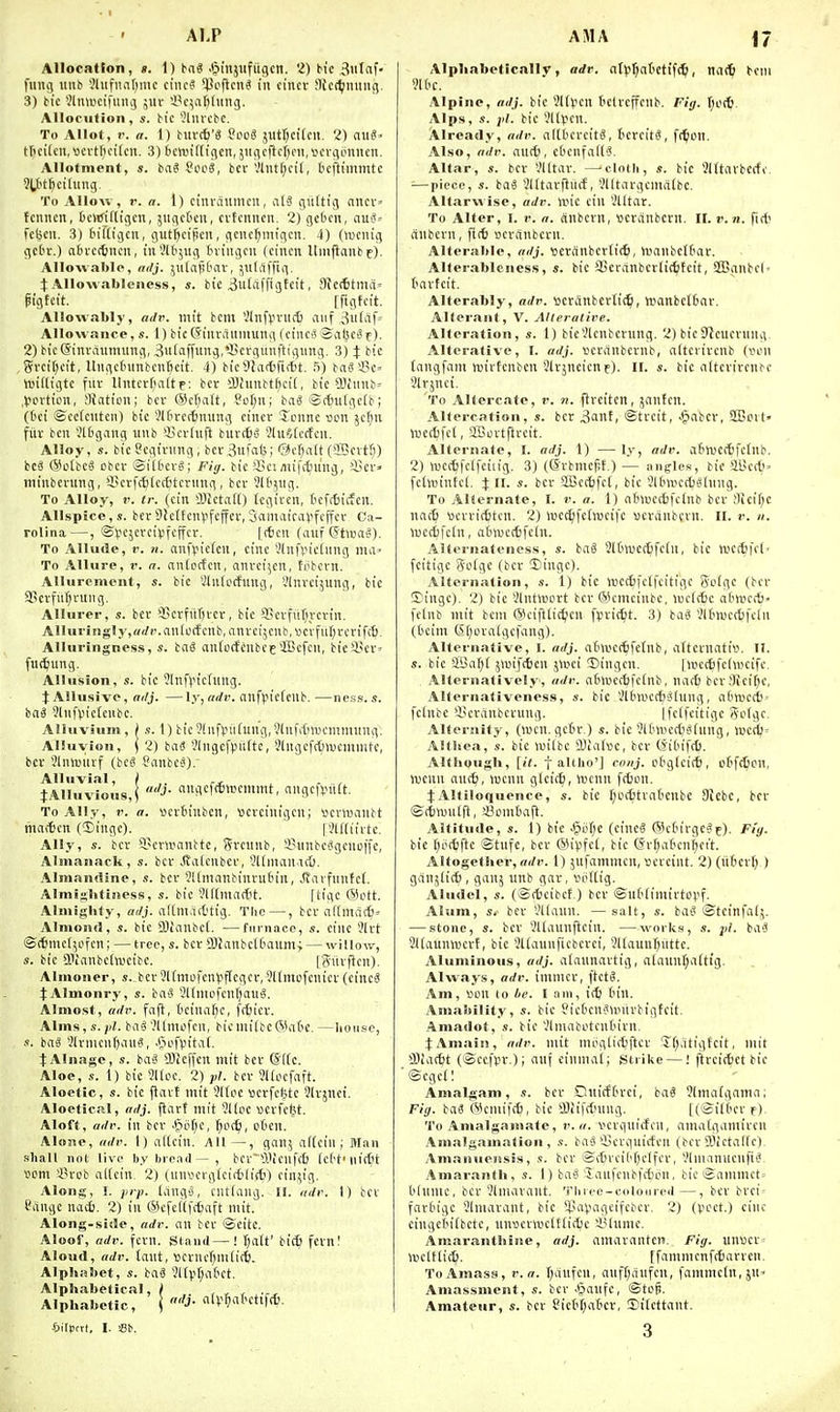 ALP Allocation, «. 1) tai J&injiifiigcn. 'I) bic 3>ilfif' fiiiiil itnb ?htfiuif)mc ciiicS *)5cficn^ in ci'nci- !lic(^ming. 3) bic i!lnwcifuiU3 ;ur i'c^aMiiiig. Allocution, s. bic '^Imcbc. To Allot, r. a. 1) burttj'S Sco« jjutrKifcn. 2) auS' ttici(cn,vici-tl)ciicn. 3) bcvuiftigcn, jUcjcflcI^cii.vcvgLimicn. Allotment, s. ba^ Soc8, bcv'ilntf;cit, tcfttmmtc ?U'tl)cilung. To AlloM , r. n. \) cinrciumcn, al-S (iiiltig nncv» fcnncn, bcwiitigcn, jiigctcn, cvtcmicit. 2) gctu'ii, au3-- fcbcu. 3) birtigcn, gut^cipcn, gcnc^migcn. 4) (rociiig gcOt.) atH-c(6iKrt, in5lb5iig tniugcit (cincn Umflanbf). Allowablp, arlj. ^ulaiitMX-, julvlffig. :J: AUowableness, s. bie ^ulaffigtcit, SJccfitntiv pigtcit. ^ ffigtcit. Allowably, atlv. mit bcm Vinfpnift niif „^ii(iif= Allowance, s. 1) bieSiuraiimung (ciiTca Sabci'f). 2) bicSinvamming, 3ii(iiffuiig,'i*crgunftigiing. 3) J bic gvci()cit, Uiigctninbcnficit. 4) bic91a*fi(t)t. S) ba«5?c« ttjilligtc fuv llntcr()alte; ber OJhmbtficit, bic OJiiinb^ ,l5Cirtion, !)iaticn; bcr (Scr^att, 8ot)n; baS ®c6u(gc(b; (I'ci ©cdcutcii) bic ^lOrcitming cincr Tonne son jcfjn fiiv bcu ','Uigang unb 35cvl«ft burets 3luf/(crtcn. Alloy, s. bicOcginmg, bcv3ufa<5; @ct)ii[t (aScvtf)) bc5 (Scibc^ obcr Silbcvg; Fig. bic'i'cimifitning, 'i:ci-» minbentng, '-Pcrfcfclctttcrnng, bcr ^It'^ug. To Alloy, r. tr. (cin Sllictall) fcgii'cn, tcfcfeicfcn. Allspice, s. ber Slcttcnvfcffcr, Sflmairai'fcffcr Ca- rolina—, ©fcjcrcipfcffcr. [(ten (aiif Gtipa-S). To Allude, V. n. anf^icicn, cine '.'Infi'icdmg nia> To Allure, i\ n. anicrfcu, anrci^cn, tiibcrn. Allurement, s. bic -ilnipcfung, i'lnrcijung, bic 2Bcvfuf;rung, AUurer, s. ber 'Bcvfiifircv, bic SKcvfiilii-crin. Alluringly, «(//•. anlucfcnb, anrcijcub.Mcrfiifjrcrifct. Alluringness, s. bag ontc(fcnbec SEcfcn, bieSi'cr' fuitiung- Allusion, s. bic ?lnfvicfung. J Allusive, ai/j. —ly, nrft\ nnfpicienb.—ness.s. bng Jtnfpieicubc. Alluvium, ) s. I) bic?(nftiufung,?lnfif)n)cmmnng. Alluvion, \ 2) iaS 9lngcft)it(tc, Stngefrljtucmmtc, bcr Jln>uiirf (bc8 Sanbesi).- Alluvial, / .. , , , tAlIuvions,( ''J- ^'f*n'nn't, angcfvnift. To Ally, r. a. ucrtinbcn, ttcrcinigen; Mcnuantt maitcn CBingc). [3l[[iirtc. Ally, s. bcr 3?criiianttc, Srcnnb, Sunbc^gcnoffc, Almanack, s. bcr Jialcnbcr, 3l(niani(6. Almandine, s. ber JUnianbinrutnn, ^arfunfci. Almi»Iitigiess, s. bic 3lf(macbt. [ligc @ott. Almighty, adj. aliniad'tig. Tlic —, bcr allma(6= Almond, s. bic DJainbci. —furnace, s. cine ?lrt ©(tmcl^ofcn; — tree, s. bcv OJ^anbclfcoum; — willov.-, s. bic SPtanbcItueibc. [Siirften). Almoner, s. bcr51fmofcn^p[egcr,9Hmcfcnicr (cincS tAlmonry, s. baS SKniofcnfjaug. Almost, a(li\ faft, tcinafic, fcfjicv. Alms, s.III. bii§ '?llmofcu, bicniiibcGKifre. —lioiiso, s. bag SlvmcnfjanS, .fjofv^itai. JAlnagc, s. baS 'Dicj'fcn mit bcr (S1(e. Aloe, s. 1) bic 51[pc. 2) pi. bcv ?l(ocfaft. Aloetic, s. bic fiart mit 9lloc Bcrfcfctc Jlrjnci. Aloctieal, eidj. flart mit 9lloc »erfc(3t. Aloft, ailr. in bcr -^pf^c, ifosi}, ct'cn. Alone, full'. 1) attcin. AU—, gan; aftcin ; Man shall not live by brend — , bcr0Jicnff6 (c('t'ni(tit tipm 3?rob iiKcin, 2) (nnvcrgicittlirt)) cin^ig. Along, I. jirp. tangs, ciittaiig. II. iiJr. 1) bcr Cilngc nad}. 2) in @efc(tf*aft mit. Along-side, adv. an bcr tocitc. Aloof, adv. fern. Stand—! ftatt' bicf) fern.' Aloud, adv. iaixt, »crncf;mli(i. Alphabet, s. baS 9ltvt;a('et. Alphabetical, I Alphabetic, \ ''J- «l(-'^i('ftl|(t). Silpcti, I. Sb. AMA i7 Alphabetically, adr. atf^aitiiiiS;, na(6 bcm Alpine, adj. bic 91(Vcn telrcffcnb. Fig. Alps, s. jil. bic 91tVcn. Already, adv. altbcreit^, bcrcitg, fi^on. Also, adv. an(b, ct'cnfaii^. Altar, s. bev Vlltar. —^clnth, s. bic JKtarbccfc. ■—piece, s. bag Vlttarfliiif, 3lltargcma(bc. Altarwise, adv. wic cin Slltar. To Alter, I. v. a. anbcrn, veranbcrn. II. v. n. fi* (inbcrn, fltt ocranbcrn. Alterable, adj. tteranber(i(6, umnbcUmr. Alterablencss, s. bic iicranbcrlic^tcit, ffignbcl- tarfcit. Alterably, adr. ttcranbcrlic^, ttjanbctbar. Alterant, V. Alterative. Alteration, s. 1) bicVlenbcrung. 2) bicStcucvung. Alterative, I. adj. vcranbcrnb, altcrircnb ivcn tangfam njirtcnben Jlrjneicnf). II. s. bic aitcrircnbc Slrjnei. To Altercate, r. ?(. flrciten, jantcn. .Altercation, s. bcr 3ant, ©trcit, >§abcv, SBoit' mecbfet, SBcrtprcit. Alternate, I. adj. 1) — ly, adv. afinjcctfctnb. 2) wec^fcifeiiig. 3) (grbmcfit.) — anjjles, bic aBcd'' fchnintcl. i II. s. bcr aBccfcfct, bic Sltiwcdjslnng. To Alternate, I. v. a. 1) ntnuccfcfclnb bcr 3icif;c nac6 wcvriffitcn. 2) luct^fetocifc ucranbern. 11. r. n. wccfcfcln, atiinccfefcln. Altornatencss, s. bag 9t(ni'C(5fc(n, bie WCttfci- feitigc gptge (bcr Dingc). Alternation, s. 1) bic ttJCcSfclfcitige Solgc (bcr S)ingc). 2) bic 9lntiBDrt bcv (Scmetnbe, luetic a6wc(6 fctnb mit bcm (Siciftlic^icn fpvic^t. 3) bag Jltwct^fdn (Ocim (SI)pratgcfang). Alternative, I. adj. a(imef6fetnb, aftcrnatili. II. s. bic SBa^t jiDifcben 5ioci Dingcn. |uicc6fcl\ncifc. Alternatively, adv. a6mcrt)fetnb, nacb bcrflieif^c, Alternativeness, ». bic Vltnvectjglnng, a('mcci) = fctnbc licranbcrung. Ifctfcitigc S'pfgc. Alternity, (wcn. gcin-,) s. bic SlMnertigiung, wcdj' Althea, s. bic wilbc lUalwc, bcr (Jifcifct. Although, [it. t altlio'] cnnj. ctglcirt), oBft^cn, njcnn au(^, iBcnn g(ci(5, ivcnn frtjon. J Alliloquence, s. bic f;c(t!tra('cnbc 9icbc, bcr ©ttwulft, !ecmtiaft. Altitude, s. 1) bie JJef^e (cincS (Sictirgegf). Fi'y. bic fjottftc ©tnfc, ber (5livfc(, tic (^r()atcnl)cit. Altogether, ff</r. 1) jufammcn, scrcint. 2)(ii(icv() ) ganjttct), ganj nnb gav, vu'Hig. Aludel, s. (Stfjcibcf.) ber ©utiimirtovf. Alum, s. bcr 9l(ann. — salt, s. bag ©teinfalj. — stone, s. bcv 9l(aunflcin. —works, bag SJiaunwcvt, bic 9ttaunficbcvci, Jltaunfjuttc. Aluminous, adj. atannartig, alann(;a(tig. Always, adv. imnicr, ftctg. Am, lUMl 10 he. I nni, 1(6 (n'n. Amability, s. bic Jiet'cngunirbigtcit, Amadot, s. bic '.'Imabetcnturn. t Amain, adv. mit nioglictjfter JT^atigtcit, mit iOiactt (Secfpr.); auf cinmat; strike —! ftrci(tct bic ©cgcll Amalgam, bcv Dnicft'rci, bag ?lmaigamn,' Fig. bag Wcmif(6, bie iBiifrfning. [(©itdcr f). To Amalgamate, v.ii. \>crqnicfcn, amatflamircn Amalgamation, .f. bag'iJcrguicfcn (bcr 3)ietaf(c). Amanuensis, s. bcr ©(6vci('()clfer, Vlniannenfig, Amaranth, s. I) bag Janfeubfcfcrn, bic ©ammct= I'tnmc, ber Jlmarant. Tlnec-coloiired—, bcr brei' fartigc ?lmavant, bic Spajiagcifebcr. 2) (voct.) cine cingctiibctc, nn'ocrnjclttit^c SBIumc. Aniar.inthine, adj. amaranten. Fig. unV!cr= nicUtic^i. [fammenf(6arrcn. To Amass, v. a. f;aufen, anfljanfcn, fammc[n,5n« Amassment, s. bcr -Sanfc, ©tef). Amateur, s. bcr S?ici'f;atcr, 3)itcttant. 3