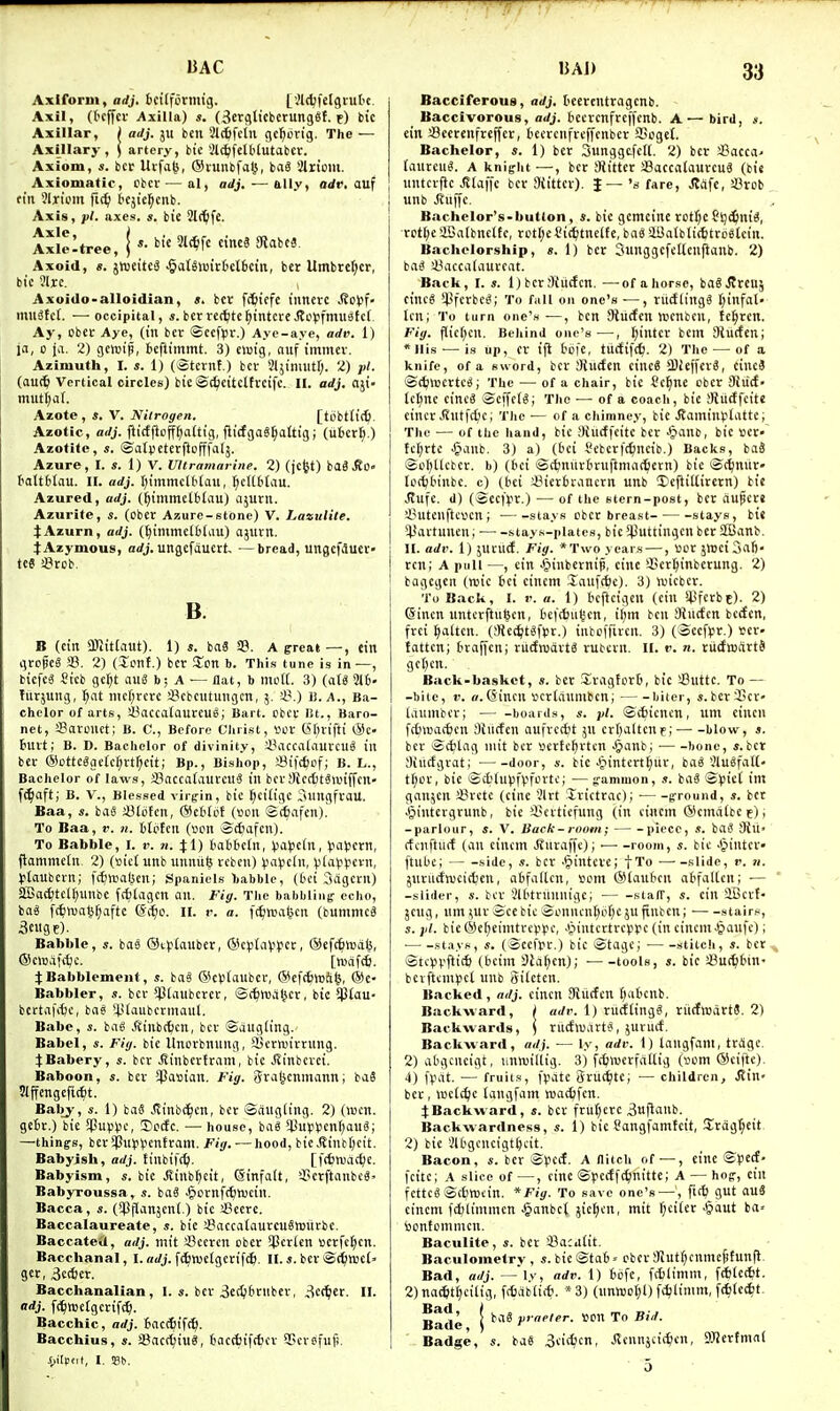 T7 BAC Axiforui, adj. bcilformig. [.Jldjfclgiutc Axil, (tcjfcv AxiUa) s. (^crgltcbcrunget. f) bic Axillar, I adj. ju ben Slc^fein gc^btig. The — Axillary, j artery, btc at^fctbtutabcr. Axiom, s. itv Utfa^, (Slunbfalj, ba« Slriom. Axiomatic, ebct — al, adj. —ally, odr, auf ftn 3lriom fi^ bcjie^cnb. Axis, pi. axes. s. bie Slftlfe. Axle t Axlcltree, tic 31(^fc cineS 3labc3. Axoid, «. jttjeitca ^aU>Bittct6cin, ber Umbrcfjcr, bi'c 91rc. Axoido-alloidian, ». bcr [(fitcfc inncrc .(?ol5f- mu^fct. — occipital, «.bcrrei^ite^intcreJtopfmuafcf Ay, Obct Aye, (in ber ©cefpv.) Aye-aye, arfr. 1) ja, 0 ja. 2) gcroip, fccftimmt. 3) eiutg, aiif tmmev. Azimuth, I. s. 1) (Stcrnf.) bcv Sljimiitf;. 2) pi. (auc^ Vertical circles) bie®(^citclh-eifc. II. adj. aji- muti;a(. Azote , s. V. Nitrogen. [tbbttict). Azotic, adj. fiicfjlopaftig, fiidgaS^attig; (libcr^.) Azotitc, 5. ©atvcterftofffalj. Azure, I. s. 1) V. Ultramarine. 2) (jcfet) ba6,Ro« tottblau. II. adj. t)tmmcU'taii, ^cttbfau. Azurcd, adj. (^immclblau) ajurn. Azurite, s. (Obct Azure-stone) V. Lazulile. l^Azurn, adj. ((jitlimettliiu) ajiltn. tAzymous, arfj. ungcfduert- —bread, ungcfauer« teg !8rcb. B. B (ciii a)lit(aut). 1) s. baS 29. A ercat—, ein gropes S. 2) (Xcnt.) ber Zen b. This tunc is in—, bicfcS ?icb gc^t auS b; A — flat, b mM. 3) (aU %h- furjung, ^at mcf;rcrc sBcbcutungcn, 5. i\) Ji. a., Ba- chelor of arts, >-8accaIaureug; Bart, cbcf lit., Baro- net, SBarwict; B. C, Before Clirist, 1.10V (5f;vifti @c- buit; B. D. Bachelor of divinity, i'accaiauvcuS in bcv 6iotte^geIc^rtf)ctt; Bp., Bishop, SBifc^of; B. L., Bachelor of laws, ©accafaurcttS in ber JKccttSanffcn- fc^aft; B. v., Blessed virgin, bic ^ciligc 3iingfvaU. Baa, s. has iSliUn, @cHct (i^on siafcn). To Baa, V. n. ttctcn (sen ®ctiafcn). To Babble, 1. v. n. \ \) iatbein, Jj'ii'cfn, Jja^jern, jlammetn, 2) (»ict unb unnufe rebcn) ^ja^jein, piiUjpcvn, )>taubern; fcSwaljen; Spaniels habble, (fcei Sdgern) Sffiat^tel^unbe Wiagcn an. Fig. The babbling echo, ba3 ff^ivn^^afte Si^o. II. r. a. fc^wagcn (bumnicS 3cnge). Babble, s. bas 0i>)tauber, ®c)3tai.i^)er, ©efc^todl^, ®e>odf<^o. [wdf*. Babblement, s. ba§ ®e»tauber, @efc6tt)ft^, ®e- Babbler, ber $tauberer, ©c^iroaljev, bie $(au- bcttafi^e, bii6 ii'i^ubermaul. Babe, «. ba« Atnbctcn, bcv Sdugling. Babel, s. Fig. bie Itncvbnung, ajevtuivvung. JBabery, s. bcv .Sinbevtvom, bie Jlinbcvci. Baboon, s. bcv iPasiau. Vig. Sva^enniann; baS 5lffcngefic6t. Baby, s. 1) baS .Sinbt^cu, bev Scingiing. 2) (wen. getv.) bie $up^e, Sccfe. — house, ba8 l!upi)en(;au«; —thing-s, bcv5Pu)pVcntram. Fig. — hood, bie,(?int[)cit. Babyish, adj. tinbift^l. [|'(6niad;e. Babyism, s. bic Jvinb^cit, @infa(t, 'X'CvftanbcS Babyroussa, s. baS |>cvnfc6njcin. Bacca, s. (5Pplanjent.) btc SSecre. Baccalaureate, s. bie 33nceatauvcuStt)iicbe. Baccatej, adj. mit SSceven obet $cv(en ccrfc^cn. Bacchanal, I.a</j.fc^roe(gevif(6. II.«.bev©(i^tBci- get, 3ec6er. Bacchanalian, I. s. bev 3cc^>6vnbev, 3ec^er. II. adj. fc^tectgcvift^. Bacchic, adj. Saccfiifc^. Bacchius, s. SBacrtfiuS, fciiccfcifrfjcv SPcvsfuji. i)ilp(it, I. Sd. IJAI) 33 Bacciferous, adj. (leevcntragenb. Baccivorous, adj. bcevenfvcifcnb. A— bird, .«. ein sBecrenfreffcr, tieercufveffenber SSoget. Bachelor, s. 1) bev Sunggtfcd. 2) ber a3occa' ianreiig. A knight —, ber JRittcr Saccalauvcu^ (bis nntcvfic Jltaffc bev Siittev). J— 's fare, .JIdfc, !8rcb unb Jtnffc. Bachelor's-button, s. bic gemcinc rotfjc C'tjcftniS, ■rct(;caBalbnelte, tct(;e$i(^itnel{c, baS iSaibtictttcetein. Bachelorship, ». 1) ber Sunggefeltcufianb. 2) ba^ syaccadiuvcat. Back, I. s. IjbevSiurfcn. —of ahorse, bagj?rcu5 eincg *4jfcvbe^; To fall on one's —, tu(fling3 J;infal- ten; To turn onc'.s—, bcn 9tu(fcn tt)cnben, Ic^vcn. Fig. flic[;en. Behind one's—, t;inter bcm 9iu(fen; *llis — i.s up, ev iji tbfe, tiidifc^. 2) The — of a knife, of a sword, bcv SJucfen cinc6 iBJeffcvS, ciuc3 ©(^wcrtc^; The — of a chair, bic Cc^ne cber Oiiicf- tctine cineg ®effel«; The •— of a coach, bie Mudfeite cincv Jlutfc^ic; The — of a chimney, bie JJaminplattc; The — of the hand, bic SRucffcite bev '^lanD, bic Bcr- tcl)vte ^anb. 3) a) (i'ci Setcvfc^ncib.) Backs, baS So[;Uetcv. b) (bci i£ctinnv(iniftmii<^ern) bic Sciniir- Ic(i)Hnbe. c) (bei :13icrbtaucvn unb DeftiUivern) bic Jtufc. d) («cefyr.) — of the stern-post, ber aufcr« ^utcuftcven ; stays obcr breast stays, bi« iiavtunen; — -stays-plates, bic 5}Juttingcn ber Sffianb. II. adr. 1) 5UVUCf. Fig. *Two years —, V)Ot jWciSaft' rcn; A pull —, cin Jpinbernif, cine SScvtiinbetung. 2) bagegcn (njic bei cinem Sauft^e). 3) njicber. To Back, I. V. a. 1) bcftcigeit (ein !}JfcrbE). 2) (Sinen untevftufeen, befdm^cn, if^m ben Siiicfcn beden, fvei fatten. (SRct^tSftJV.) inbcffivcu. 3) (Secf)jr.) sev- fattcn; braffen; vudnjdvtS vubcvn. II. f. n. turfadrtS gctjcn. Back-basket, «. ber Svagtovb, bie iButtc, To — -bite, V. f/.CSincn ucvtdnmbcnj biter, i.bevi'cv idumbev; — -boards, s. pi. ©cfcicnen, um cincn frf)wa(f)cn fllittfen aufvccbt ju criialtcuf; blow, j. bcv Scbtag mit bcv vcvtc^vtcn ^anb; ■ bone, s.bet Siiicfgvat; door, s. bie .^intevt^uv, baS !)lu§fal(' t^cv, bie Sdi(ut)fVfi'Vte; — g-amiuon, .1. bd3 ®^)iet int ganjcn 33vctc (cine 3lvt Xvictvac); • g-round, s. bet >§intcvgvunb, bie i'cvticfung (in cinem ©emdibc e); -parlour, i. V. Back-room; piece, s. baS Sill' rfcnftiirf (an cinem J?urdffc); — -room, s. bic J^intcv ftubc; side, s. bcv ■^intcve; fTo slide, v. n. jnvudnjcirtjen, abfartcn, sum ®(anbcn abfallen; — -slider, s. bcv Slbtvunnige; ■ stalT, s. cin aBcrt- jeng, um ^uv 5cc bic Smmcn^of^e ju jinben; ■ stairs, s. pi. bic®e^eimtvci>)ic, J^intcctvcptJC (in cinem .^anfc); • .stays, s. (Sccfpv.) bic Stage; stitcli, s. bet . Stcvvfli* (beim !)td(;en); tools, bic JBur^btn- bcvfttnujct unb Siicten. Backed, adj. cincn SKiicfen ^^^bcnb. Backward, j adr. 1) vu(f(ing«, riicfwdrtS. 2) Backwards, \ vucfwdrts, juvurf. Backward, adj. — ly, adr. 1) laugfam, tvdgc. 2) abgcueigt, iiutuillig. 3) fttnjcvfdttig (som ®eifte). 4) )>dt. — fruits, i>dte Svuci^tCj — children, Jlin- bcv, wetc^e langfam njadjfen. 4;Backward, «. bev fvufjevc 3u|laub. Backwardness, s. 1) bic ilangfamfeit, Xvdg^cit 2) bie Vlbgcucigtijcit. Bacon, s. bev iSpcif. A nitch of—, cine ©tJecf- [cite; A slice of —, cine ©pecfft^nitte; A — hog, cin fcttcS ©tbnjtirt. *Fig. To save one's —, fic^ gut auS cinem fdjlimmcn §onbct jic^cn, mit f;citcv J^aut ba> tiontcmmcn. Baculite, s. bev sBacaiit. Baculometry , s. bie ©tab = ebcv iRut^cnme&funfl. Bad, adj. - ly, adv. 1) bbfe, fdjlimm, fd)lcd)t. 2)nad;tl;ciiig, fitdblid'. *3) (unnjot;!) fc^liii. fd)lec^t. Bade | ^'^^ praeter. ton To Bid. Badge, ba« 3ci(6cn, .(tcnnjcii^cn, SJJJctfmal