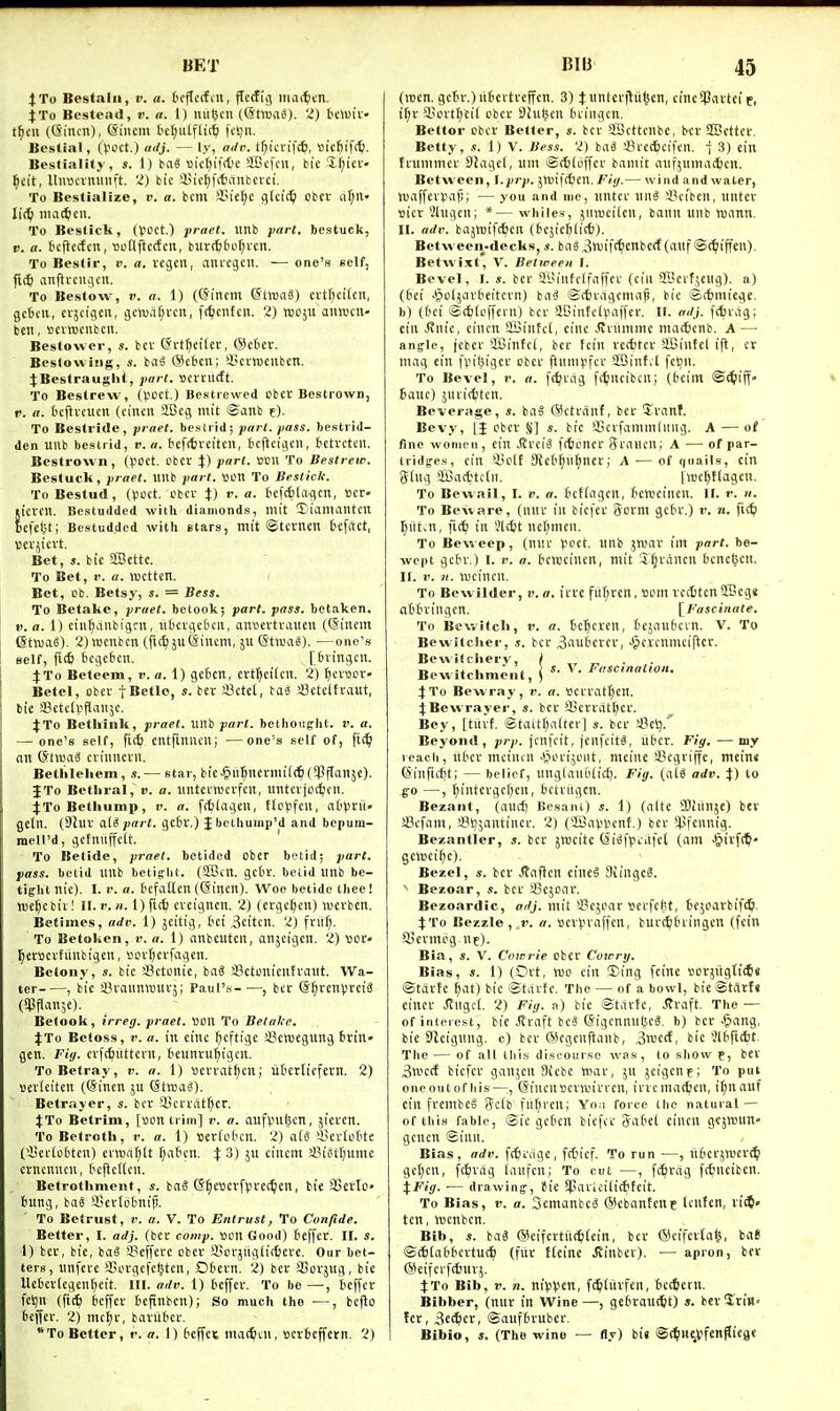 BET JTo Bestain, v. a. fcrflccfm, ffcddj itiaiten. J To Bcstpad, v. a. 1) niiBcn (©tmag). 2) bewiv' t^cii ((Sincn), ^iiicm l'ef;utfli(^ fctjn. Bestial, (VH'Ct.) ailj. — ly, nilr. t^tcn'ft^l, tticfeifttl- Bestiality, s. 1) tcii 'i5ict;if(t'c SBcfcii, bie 'X^ici'- ^£it, llimcvmiiift. 2) bic i)iff;fcfciinbcvci. To Bestialize, i>. «. bcm !iM'e[;c g(ci(^ cbev rtl;ii' To Bcstick, (VOCt.) prael. linb bestuck, p. o. icjiccfcn, 'ootljicdcn, biircti(3Lit;i'cn. To Bestir, v. a. vejen, anicjcii. — one's Bclf, jic^ anftvcujcn. To Bestow, V. a. 1) (@incm (StmaS) citl)ci(cn, getcii, cvjcigcii, jctuarjvcit, fc^ciitcn. 2) njoju autucn- bcii, ttcvnjcitbcn. Bestowcr, s. bcv (Srf^ei'fcr, ®c6cr. Bes(o\viiig, s. ba^ (Scbcn; i'cvrocubcn. JBestrauglit, part, ttcmicft. To Bestrew, (VCCt.) Bestrewed obcv Bestiown, V. a. tcjlvciicn (cincn iBcg im't ©anb t). To Bestride, praet. besti id; pari. pass, bestrid- den Ullb beslrid, v. a. 6ef(6veitcu, bcftcijen, bctvcti'il. Bestrewn, (IJOCt. cbcr }) pan. sen To Bestrew. Bestuck, praet. ilub part. »on To Besliclc. ToBestud, (voct. cbct J) r. a. tcfAlajcn, »cr' licvfll. Bcstudded with diamonds, lllit ^ianiaiUcn fcefeljt; Bestudded with etars, tnit ©tcrnen tefftct, tjcvji'cvt. Bet, J. bie SBcttc. To Bet, V. a. njcttcn. Bet, Db. Betsj-, s. - Bess. To Betake, praet. betook; part. pass, betaken. V. a. 1) cinf^diibigcn, liOcvgcBcit, anfevtvauen ((Sincm SthjaS). 2)n)cnbcn (fic^ juSintm, ju 6tn.ia«). —one's Belf, fic6 ticijcben. [bvingcn. ^To Beteem, v. a. 1) getcn, ert^cifcn. 2) Ijcvoov- Betel, cbev fBctlo, s. ber SJctet, iaS !l3ctcltraut, bie SBctcIpflaiijc. 4:To Betliiiik, praet. iMb part, bethought, v. a. — one's self, fi(6 entfuiuen; —one's self of, fi(^ an (Stwai crinucvii. Bethleliem, s.— star, bic.§u5nentii(^(5Pffan5e). I To Betliral, v. a. imtcrwcvfcn, iintcvjof^cii. JToBethump, v. a. [(^lageit, ttoVfeii, nt()tii- geln. (9luv ali part, gcbv.) Jbethump'd and bepum- mcU'd, gctniijfctt. ' To Betide, jrrael. betided Ober betid; part, pass, betid IlUb betiglit. (SBilt. gcbv. betid Itnb be- tight nie). I. r. a. tefilllen (Gincil), Woe betide thee! tue^cbiv! 11.1'.)/. Ofttt) cveigncn. 2) (crgcl^n) wcrbcrt. Betimes, adv. 1) jeitig, tci 3citcn. 2) fni(;. To Betoken, r. a. 1) anbeutcit, anjcigcn. 2) not- j^ewcvfiinbicjeu, iun-tjcrfai^cn. Betony, bic SSctonie, bag fflctonicutraiit. Wa- ter , bie SSvaiinrouvj; Paul's , bcr <Sf)xenfrcii (SPPanje). Betook, irreg. praet. \>m To Belalte. %lo Befoss, >'. a. in cine (;cftige S^cmegung tirin» gen. Fig. cvf(iiilttcrn, t'cunvu^igcn. To Betray, v. a. 1) «efvatf)cn; utttliefern. 2) verieiten (@inen ju (StwaiJ). Betrayer, s. bcr a^cri'dt^cr. J To Betrim, [Bon trim] v. a. aufvuljen, sicven. To Betroth, r. a. 1) seriobcn. 2) a£s ?Bcv(otte (iJcfiofcten) evTOa()lt t;a6cn. % 3) ju ctncm a3istt;ume cvncnncn, t'cUcfCcii. Betrothment, s. ba6 (S^c»erfpcec^en, bie 3Setto» tnng, bae SL'cvtotnijj. To Betrust, !'. a. V. To Entrust, To Confide. Better, I. adj. (bee comp. «on Good) teffcr. II. s. 1) bev, bie, bag S?effere obcv SSci'jiigiit^ere. Our bet- ters, nnfeve SSorgcfcljten, Ddevn. 2) bev SSovjug, bie Uebcrlcgcn^cit. in. adv. 1) teffev. To be —, tef[cr feijii (fitfe bcffci- tcpnbcn); So much the —, befto beffci:. 2) mc^f, baviit'ci-. To Better, v. a. 1) beffec mat^tu, ttcrfceffetn. 2) BIB 45 (racn. gctu-.) litcvtvcffcn. 3) X wntcvjliifjcn, cinc^Pavtci f, i^v i'dtf^cil cbev Shi^cn (uingcn. Bettor cbev Better, s. bcv 3Bcttcnbc, bcv SBcttev. Betty, s. 1) V. Bess. 2) iai !!?rec6ci|cn. •} 3) ein ttummcv DJagct, um ®c6(cffev bamit anfjumaijcn. Between, l.prp. jlciftCcn. Fiij.— wind and water, >uaffevi.mi!; — you and nie, nntev niig a?cibcn, untcv tticv 2lngcn; *— whiles, jiiwcilen, baiin unb roann. H. adv. bajtnift^eii (fcejicfilitt). Between-decks, s. ba«,3n)if<^ienbecf (anf ©t^iffen). Betwixt, V. Between I. Bevel, I. bev 5t>iiifclfa(fcv (cili SBcif^eng). a) (6ei Jpcljavteitcvn) bnS ©itvdgcma)!, bic ©(fcmiege. b) (I'ci S(6(cf[ern) bcv aBintcivaffev. If. adj. fc6vdg; eiii Jtiu'c, cincn SBintcl, cine .(vviimmc madjcnb. A — anjle, jcbev iCintcl, bcr tcin vecfitcv Sffiiutef ifl, cr nuig ein fpilsigcv cbct ftnnivfcv 2Sinfd fcljn. To Bevel, i-. a. ft^vag fc^jncibcnj (beim ©i^ijf- banc) juvicfjten. Beverage, s. baS (Scti'tinf, bcv Svanf. Bevy, [J cbev %] s. bic SScvfammluiig. A ■—of fine women, ein JfvciS fitoncr SiMHcn; A — of par- tridges, ein 95clf SRcb^ii^nev; A — of quails, cin (Jtnq aBac6tc(n. Iivc^ttagcn. To Bewail, I. v. a. bcfiagen, ('cnjciiicn. II. r. «. To Beware, (lutv in biefcv 8cvm getv.) v. n. fi<^ ^iit.n, fK^ in 5lc6t nel^mcn. To Beweep, (nnr Vcct. nnb jnjav im part, be- wept gctv.) I. r. a. bcmcinen, niit Sljvdncn bcnc^en. II. r. n. wcincn. To Bewilder, v. a. ivvc fitf;ven, »cm vcciten SBcgs nbtviiigen. [Fascinate. To Bewitch, v. a. bc'^cvcn, t'cjanbcin. V. To Bevvitcher, s. bcv 3aubevcv, Jpcvcnniciftcv. Be witchery, \ „ „ ■ r» •* 1 ™' * ) s. \. Fasctnatton. Bewitchment, ) JTo Bewray, r. a. Scvvatf^en. 4;Bewrayer, s. bcv I'cvvatr^cv. Bey, [tiivf. i£tattl;alterl s. bcv *J3eij.'' Beyond, prp. jcnfcit, jcnfcitg, ubcv. Fig. —my icach, nbcv mciucn .Vnuijcnt, meiiie 43egviffc, meinn (Sinfidjt; — belief, nnglaubiict). Fig. (aU adv. i) to go —, f;intevgcf)en, bctviigcn. Bezant, (and) Bcsani) s. 1) (alte OJliinje) bev a3cfam, aSijjantinev. 2) (iKapVenf.) bev 51>fennig. Bexantler, s. bcv jmcitc (Sigfptiifcl (am .Siivfttl' genieif)c). Bezel, s. bev Jtaftcn cineS 3u'ngc8. ' Bezoar, s. bev ^Bcjcav. Bezoardic, ffrfj. mit'4?e5cav «evfcl;t, be^cavbifi^. X'Vo Bezzle,.D. a. Bev^n-affcn, burc^tuingcn (fcin ffievmcg.nc). Bia, s. V. Cowrie ober Cowry. Bias, s. 1) (Ovt, njo ein 3)ing feine ^3cvjrigtic6« ©tdvfe ^at) bic ©tiivte. The — of a bowl, bie®titvt« eincv Jtngcl. 2) Fig. a) bie ©tdrte, .!tvaft. The — of inieiest, bic .draft beg Sigcnnnljcg. b) ber -^ang, bic DJcignng. c) bcr (Scgenftaiib, .^md, bie 'Jlbftcfct- The — of all tliis discourse was, to show f, bev 3»ecf bicfcv ganjen 9icbe mav, jii jcigcnt; To put oneoutofhis—, (Sincnttcvwivrcn, irvcmattcn, it;nauf cin frembeS Scib fu^iren; Yo.i force (he natural — of tiiis fable, ©ic gct'cn bicfcv gabel cincn gfjnjun- gcncn ©inn. Bias, adv. fttviige, fiticf. To run —, iibcrjwcri^ gctjcn, fc^vdg (anfcn; To cut —, fc^vrtg fttneibcn. tFig. — drawing-, fie SjSavicilicftcit To Bias, V. a. 3cmanbc6 (Scbantenc Icntcn, xiitl' ten, tucnben. Bib, s. bag @cifertil(^(ein, bev ©cffevta^, baf ©c6ta66cvtuc6 (fuv Heine Jiinbev). — apron, bev @eifcvf(6uv,5. jTo Bib, i>. 71. nivV'en, fc^tiivfen, bccfcevn. Bibber, (nur in Wine —, gebrant^t) *. bev Sprin- ter, 3cc^cr, ©anfbruber. Bibio, i. (The wine — fly) bi« ©c^in^vfen^'es'