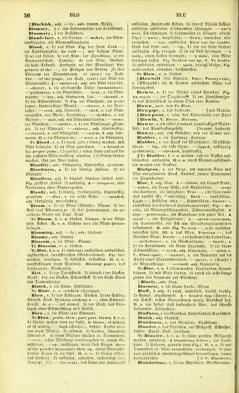 I Blockish, adj. —ly, adv. bumtn, ttotug. Blomary, ( s. (im -^uttcmvcfen) iaS JJvifc^feucr, Blooinary, ) bcc grifrfj^erb. Blond-lace, s. bic'Stonbc. —maker, bcriBton- bcntUipVtcv, bic iBtonbcnttot-iV'tcvin. Blood, s. 1) baS iMut. Fig. bcv 3orrt. Cold—, bie Jtaltbliitigfcit; In cold —, mit fattcm SUmn. 2) a) fcaS Sct'cn; h) bai Stini, bcr Spi-cpliiioi; c) bic aScrluanttfc^aft, Jamilic; d) baS a?lut, ®cMut, bie t)o^e ?Uitnnft, .^ctfunft. a) (bci 3.1fcnfdficu) The princes of the —, bic i^rinjcn uwi (ScHiit. /?) (6ci ^sfcvbcn^ bcr ©tammC'aiim. e) (V'cct.) tcr S\ift. The — of the grape, bcv ■Ba\t, (V>cct.) baS 33(ut bcr aCeintrautic; } boUercd, adj. mit ©tut tcfvnitjt; flower, J. bic ofvitanifcfie Siitpc (hEmanthus); — g-uiltiness, s. biciHutfdnitb; —heat, s. biciUitt- warmc; —hot, ndj. btiitwarm, tau; • hound, s. 1) bcr ©d^tucipr^imb. 2) Fig. bcr Slutf;unb, ciu grau- famer, btiitbilrfligcr a)!enfrt); ■ letter, s. bcv Vlbcr- iaffcr; ■—^-red, adj. t'lutrctf); —shed, ba6 Slut- ttcvgicpcn, bcr iBlorb, Xobtfrfitag; —sheddcr, s. bcr iOWvbcv; ■—shot,nrfj. mitJJtutuntcrtaufcn; ■—stone, bcr a3(utftcin ; ■—sucker, s. 1) bcr aStutfaugcv./iHim' Vit. 2) bcv fflfutcgcl. thirsty, adj. tlutburftig; vessel, J. ba^ ^Bhltgcfaj!; • warm, I. adj. laU». warm. IF. s. bie aSlutuiitvmc; — wort, s. bic aSlutluur^. To Blood, r. n. 1) (won. geOv.) Olutig madicn, mit iBlut tcfiibcln. 2) an iHut gcwo^iicn. —a hound to his proper frame, (Sagf^'fpi'-) cineit .§unb auf baS fiir it;tt vaffenbeSBitb bveffivcn, eimitcn. t3)@inen tltitcn macf)cu, ifjm jur 2lbcr taffcn. Bloodily, nrfi-.-Hutgievig, Mutbiirflig, graufam. Bloodiness, «. 1) bcv bhitige 3«f^aub. 2) bic SBtutgicv. Bloodless, adj. i) BtuttoS, Huttccv, IctitoS, tobt; Fig. geifilc^, tcdloS. 2)un6lutig. A—conrjuest, etnc Crcbcrung o^nc S?(ut»crgiepcn. Bloody, adj. l)6liitig. 2) thitgicvig, blutbiirjlig, graufam. ■ flu.x, s. bic rct^e 9iil^r; ■ minded, adj. Hutgicrig, merbfiicttig. Bloom, s. 1) bic SBtittc rSSltit^c), SBIume. 2) bcv JRcif (auf ^Pflaumcn r). 3) (6ct -tiuttcnlcutcn, btc gc- vciuigtc ®an3) bcv Scu(, Iicul. To Bloom, I. f. n. btii^en, btiimcn, in bcv SBliitc fcljn, l^e^cn. II. r. a. Hit^cnb cbcr aU SBtiite ^evBov> tn-ingcn. Blooming, adj. ■—ty, adv. MiiScub. Bloomy, adj. Mumig. Blossom, s. bic 23tutc, !8hime. To Blossom, r. n. Mitr^en. To Blot, I.i-.a. 1) fmitout) auSlefifcn, au§tt)ifc6cn, au^ftrctcficn, burcfifircicficn (Wcfdiricbcnc^). Fig. «cr- \i)ifrf)cn, scvtilgcn. 2) tctlccfcn, bcflccffcn. II. r. ». buvcl)fcf)lagcn (»om SPaVicvc). Blotting- paper, baS gijfcfiiJa^iicr, 3tic§pai.n'cr. Blot,s. 1) bcv Surcijflvit^. 2) (iifccv^.) bcv Slccfcn, J?lccf«; /'•<«. bcvgtcctcn, ©cfjanbfletf. 3) bev 6[o?e Stein (im ;Eamenf^iclc). Blotch, s. bic ginnc, J^iptatter. To Blotc, 1-. a. raurfjcvn (-§avingc). Blow, .1. 1) ba^ ®cf;lagcii, Stolen. 2) bev©c6lag, ®tvcic6, ©top. Without striking a —, cfjrtc iScfnvcrt' ftrcici); At a — ,'auf einmal. b) bcr ©tic^, baS (Sicr- legcn cincrSitmcitiflicgc in'^ Stciftf). Blow,' s. bie sBtiitc (bev SJlumcn). To Blow, yraet. blew; part. pass, blown. I.v.ti. 1) tlafcn, n5c(;cn (son bcv fuft). It blows, c6 vointct, e3 ift ruinbig; —high (.©ccfpv.), fuller, flavtcv Wci- ben (t>cm 2Binbc). 2) at^mcn. 3) {ciict)cn, fcfjnaufcn, fcfjnautcn. 4) («om SStafen) fcftaKcn (». !JvDml5etcu). ■—over, (c^nc SBivtung) »ovii6cvgcf)cn (s. cinem Qic Ycittcvf); —up, aufflicgcn, inbicSuft flicgen. Soan- of the powder magazines blew up, cinigci>Dvvat()S I^aufev flogcn in bic S'uft. II. v. a. 1) tlafcn (031a?, bag .§cvn,f). 2) antlafcn, anfac!)en, an^auffjcn (baS Scucvf). F':;. —the coals, ba« Sfuer icv SlwictvacDf anHafcn, 3»ictrac5t fliftcn. 3) (buvt^ SBlafcn fiitten! anSlafcn, aufbtafcn. 4) fdinautcn, frfjugujcn. •—one's nose, firf) fituaujcn. 5) Ocfd)mcipcn (». Slicgcn; iit'crf;. ii'ig.) —away, h)cgt(afcu; ■—down, umwcl^cn, nte» bcviuc^cn; •—out, auStUafcn. Blow out the candle, tlafc ba« t'id't auS; ■—up, 1) (in bic ^liil^c Mafen) aufbtafen. Fig. crvcgcn. 2) in bie Suft fprcngcn. ■—a rock, cincn Sclfcn fprengcn; —amine, cine OJiinc fpvingcn (affcn. Fig. To blow one up , V. To .Scold^. 3) aufblafcn, auftrciben. —upon, bavaiif tlafcn; Fig. wcvbraufbcn, atnul}cn; Scfcijmciticn. To Blow, 1-. II. Kut)en. :):Blowl>aU (bci .Rinbcrn, Puss, Pussey-eat), .1. (^JJfTanjent.) bic in ©amen gcfd^cffene Stiite be3 Si.'WenjaI)n«. Blower,.?. 1) bcv $*lafcv (cincS .^evn? e). Fig. An organ —, bcr Drgcttvct(*. 2) ber 3innfd)me(jcr. 3) ba^ ©rliictidtccf) in cincm Dfcn cbcr Jlamine. Blown, pari, iu'n To Blow. Blowpipe, s. baS Sotf;rp^v. [mit SJabcln. 4:Blowpoint, s. (cine Vlrt .?tinbcrfricO baS ©picl JBlowlh, V. Itlnnm , Blossom, Blowze, s. cinbicEc^.plunHJcS, (.nniSDacfigcS SBciH- Bilb, baa ^SanSbactcngefK^t. [fcrannt, f^ecfjrett;. Blowzy, adj. (im ®cfirf)tc) Sen bcv ©enne scr- Blubber, bic ©cchingc, ©cefcige. Blubber, bcr ©).'C(f be« aBadfifrfjcS ; SEBattfifdj- t^ran. —lip, bic bicfe i'iv^Jc; ■—lipped, bi(ftii)).n'g, gvcjimaulig; —cheeked, Vau86a(fig. J To Blubber, I. r. n. tuciuert, baji bic aSotfen ouf» frfinjcKcn, auflanfcn. ll. i\ a. bnrdj SlCcinen anffc^wef- Icn marficn (bic Sacfcu). Bludgeon, s. bcr tuvjc, am unteven @nbe mit !8(ei auSgcfuttevte ©tccf, JJuitttcf, jfunter ©tubcnten) bcv 3tegcnf)aincv. Blue, I. adj. Man. A — ribbon, ciu {'(aucS SSanb; — ashes, bie blanc 2lf(f;e, ba8 JJ'u^ifevbtau; —stone (6ci3arbcrn), bic .^nbigtupe; True—, edit Man (wct- A)(i bnntcl if}), *aufvic^tig; Dark —, bunfclt'fau; Light —, Scttbl^au; Sky —, ^immclbtau; Garter—, siolctblau (bic 5av(ie beg ^cfcnbanbovbcnS). Fig.—de- vils, bie 3h'cbcvgcfc£)[agcnr)cif, ©rfilucvmiitfiigteit; A true — protestant, cin i^vQteftant Bon gutcv 3lvt; A royal^—, ciu i^^oti^eibicnev; A — apron-statesman, cin •§anb«cvtcv, bcv fic^ um ©taatSangclcgcntjciten t'chimmcvt. n. adv. Fig. To look —, tru6 auSfc^cn, Bctvcffcn fcl)n. ill. s. baS >&Um. Prussian ■—, ba3 SBevltncv 5?taui Dutch — , ba«^o(I{inbifi-fK?afuvMau; bell-Hower, s. bie SHcifenbtumc; ■—bottle, t. 1) bie Jl'ovnblume, bie blauc .iptjacint^e. 2) bie btaut ©itmcinflicgc; —eyed, wrfj. ilaUvUigig ; ■ ^john, s. \. Fluor-spar; ■—mantle, s. cin Slntnavtcv auf bit ©telle einc8 iiiappen^cvolbc^; peter, s. (©ecf)5r.) bic Slt'jugSilaggc; ■ veined, adj. blauaberig. To Blue, v.a. 1) Man madjcn, tlau fdrben, btauen, blaucn. 2) mit SBaib frtvbcn. 3) buvc^ bie evfte Sauge }icljcn (bie I'cinwianb anf aSlcictcn). fBluely, adv. Haw. Blueness, s. bic 6laue 5av6c, iBfaue. Bluff, I. adj. 1) raul;, un^oflicli, barfcft, tvo^ig. 2) flumvf, atigcftumpft. A —headed ship (@cct>v.), ein ©cfiiff, beffen iicvbcvftcscn ttirnig SBcvfi^up ^at. II. s. cin ^cl;ca (faft fcnlvec^tcS) Ufev, bo« fc^rojfe Sclfenufcv, SetSgefiabc. Blufl'ness, s. bic @vo6:^cit, Unt^cftic^feit.aSarfii^l^eit. Bluish, adj. ttduticfi. Bluishness, s. bag S3(au(idie, SPlafblauc. Blunder, s. baa'iicvfcBcn, bcv SBiijjgviff, ©i^ni<}ev. Scoter, il^ubcl, ilccf, 3rrt§nm. To Blunder, I. r. n. 1) btinb greifcn, SBJijigviffc macBen, jutapV'cn. A blundering fellow, bcr Rafei- l)mi. 2) ftolpcvn, ^apvcfn {V-WtFig.). II. v.a. 1) ouS ©ummfjcit Ob. blinb »erVBCd)fc(n, »cvmcngcn. 2) (mit out) u. :iniitcvlcgt(*twaa fievauSfagcn, bamit ^lerauSptabcn. [2) V. Jlhmderer. Blunderbuss, s. 1) bcv 3)iuifeti'n, 3)(iiJfcbonncr.